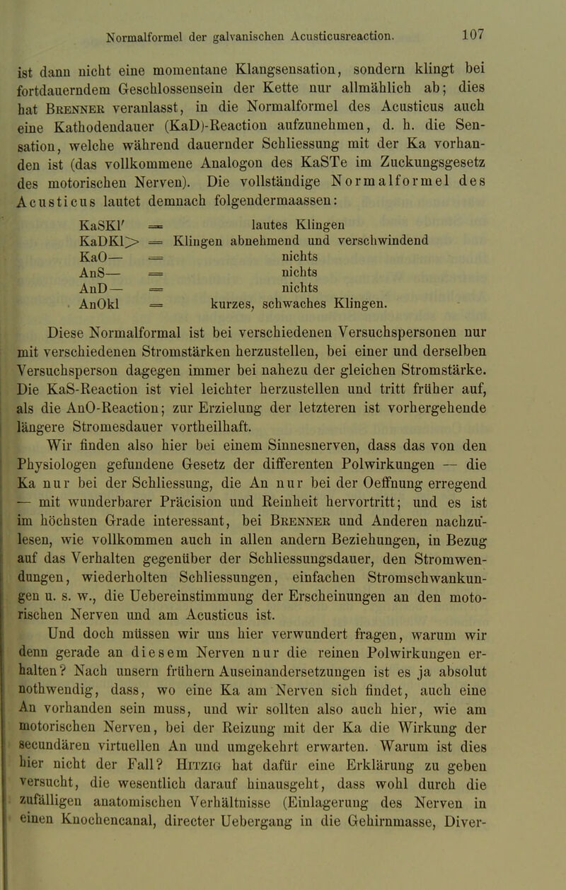 Normalformel der galvanischen Acusticusreaction. ist dann nicht eine momentane Klangsensation, sondern klingt bei fortdauerndem Geschlossensein der Kette nur allmählich ab; dies hat Brenner veranlasst, in die Normalformel des Acusticus auch eine Kathodendauer (KaD)-Reaction aufzunehmen, d. h. die Sen- sation, welche während dauernder Schliessung mit der Ka vorhan- den ist (das vollkommene Analogon des KaSTe im Zuckungsgesetz des motorischen Nerven). Die vollständige Normalformel des Acusticus lautet demnach folgendermaassen: KaSKl' = lautes Klingen KaDKl> = Klingen abnehmend und verschwindend KaO— — nichts AnS— = nichts AnD — = nichts AnOkl = kurzes, schwaches Klingen. Diese Normalformal ist bei verschiedenen Versuchspersonen nur mit verschiedenen Stromstärken herzustellen, bei einer und derselben Versuchsperson dagegen immer bei nahezu der gleichen Stromstärke. Die KaS-Reaction ist viel leichter herzustellen und tritt früher auf, als die AnO-Reaction; zur Erzielung der letzteren ist vorhergehende längere Stromesdauer vortheilhaft. Wir finden also hier bei einem Sinnesnerven, dass das von den Physiologen gefundene Gesetz der differenten Polwirkungen — die Ka nur bei der Schliessung, die An nur bei der Oeffnung erregend — mit wunderbarer Präcision und Reinheit hervortritt; und es ist im höchsten Grade interessant, bei Brenner und Anderen nachzu- lesen, wie vollkommen auch in allen andern Beziehungen, in Bezug auf das Verhalten gegenüber der Schliessungsdauer, den Stromwen- dungen, wiederholten Schliessungen, einfachen Stromschwankun- gen u. s. w., die Uebereinstimmung der Erscheinungen an den moto- rischen Nerven und am Acusticus ist. Und doch müssen wir uns hier verwundert fragen, warum wir denn gerade an diesem Nerven nur die reinen Polwirkungen er- halten ? Nach unsern frühern Auseinandersetzungen ist es ja absolut nothwendig, dass, wo eine Ka am Nerven sich findet, auch eine An vorhanden sein muss, und wir sollten also auch hier, wie am motorischen Nerven, bei der Reizung mit der Ka die Wirkung der secundären virtuellen An und umgekehrt erwarten. Warum ist dies hier nicht der Fall? Hitzig hat dafür eine Erklärung zu geben versucht, die wesentlich darauf hinausgeht, dass wohl durch die zufälligen anatomischen Verhältnisse (Einlagerung des Nerven in einen Knochencanal, directer Uebergang in die Gehirnmasse, Diver-