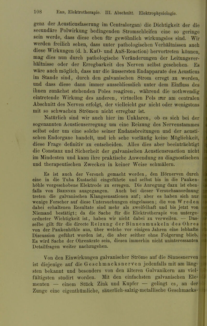 genz der Acusticusfaserung im Centraiorgan) die Dichtigkeit der die secundäre Polwirkung bedingenden Stromschleifen eine so geringe sein werde, dass diese eben für gewöhnlich wirkungslos sind. Wir werden freilich sehen, dass unter pathologischen Verhältnissen auch diese Wirkungen (d. h. KaO- und AnS-Reaction) hervortreten können, mag dies nun durch pathologische Veränderungen der Leitungsver- hältnisse oder der Erregbarkeit des Nerven selbst geschehen. Es wäre auch möglich, dass nur die äussersten Endapparate des Acusticus im Stande sind, durch den galvanischen Strom erregt zu werden, und dass diese dann immer ausschliesslich unter dem Einfluss des ihnen zunächst stehenden Poles reagiren, während die nothwendig eintretende Wirkung des anderen, virtuellen Pols mir am centralen Abschnitt des Nerven erfolgt, der vielleicht gar nicht oder wenigstens mit so schwachen Strömen nicht erregbar ist. Nattirlich sind wir auch hier im Unklaren, ob es sich bei der sogenannten Acusticuserregung um eine Reizung des Nervenstammes selbst oder um eine solche seiner Endausbreitungen und der acusti- schen Endorgane handelt, und ich sehe vorläufig keine Möglichkeit, diese Frage definitiv zu entscheiden. Alles dies aber beeinträchtigt die Constanz und Sicherheit der galvanischen Acusticusreaction nicht im Mindesten und kann ihre praktische Anwendung zu diagnostischen und therapeutischen Zwecken in keiner Weise schmälern. Es ist auch der Versuch gemacht worden, den Hörnerven durch eine in die Tuba Eustachii eingeführte und selbst bis in die Pauken- höhle vorgeschobene Elektrode zu erregen. Die Anregung dazu ist eben- falls von Brenner ausgegangen. Auch bei dieser Versuchsanordnung treten die galvanischen Klangsensationen auf; aber es haben sich nur wenige Forscher auf diese Untersuchungen eingelassen; die von Wreden dabei erhaltenen Resultate sind mehr als zweifelhaft und bis jetzt von Niemand bestätigt; da die Sache für die Elektrotherapie von unterge- ordneter Wichtigkeit ist, haben wir nicht dabei zu verweilen. — Das- selbe gilt für die directe Reizung der Binnenmuskeln des Ohres von der Paukenhöhle aus, über welche vor einigen Jahren eine lebhafte Discussion geführt worden ist, die aber seither ohne Folgerung blieb. Es wird Sache der Ohrenärzte sein, diesen immerhin nicht uninteressanten Detailfragen weiter nachzugehen. Von den Einwirkungen galvanischer Ströme auf die Sinnesnerven ist diejenige auf die Geschmacksnerven jedenfalls mit am läng- sten bekannt und besonders von den älteren Galvanikern am viel- fältigsten studirt worden. Mit den einfachsten galvanischen Ele- menten — einem Stück Zink und Kupfer — gelingt es, an der Zunge eine eigenthümliche, säuerlich-salzig-metallische Geschmacks-