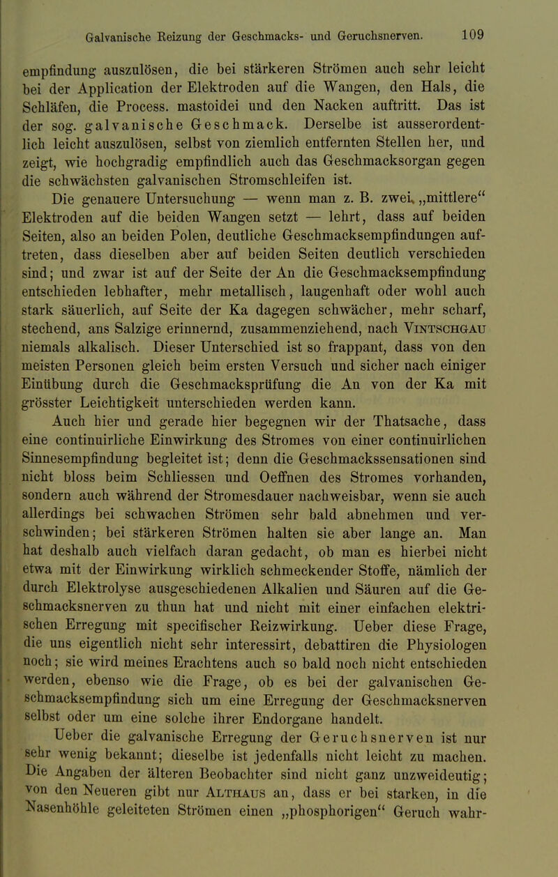 Galvanische Reizung der Geschmacks- und Geruchsnerven. empfindung auszulösen, die bei stärkeren Strömen auch sehr leicht bei der Application der Elektroden auf die Wangen, den Hals, die Schläfen, die Process. mastoidei und den Nacken auftritt. Das ist der sog. galvanische Geschmack. Derselbe ist ausserordent- lich leicht auszulösen, selbst von ziemlich entfernten Stellen her, und zeigt, wie hochgradig empfindlich auch das Geschmacksorgan gegen die schwächsten galvanischen Stromschleifen ist. Die genauere Untersuchung — wenn man z. B. zweü „mittlere Elektroden auf die beiden Wangen setzt — lehrt, dass auf beiden Seiten, also an beiden Polen, deutliche Geschmacksempfindungen auf- treten, dass dieselben aber auf beiden Seiten deutlich verschieden sind; und zwar ist auf der Seite der An die Geschmacksempfindung entschieden lebhafter, mehr metallisch, laugenhaft oder wohl auch stark säuerlich, auf Seite der Ka dagegen schwächer, mehr scharf, stechend, ans Salzige erinnernd, zusammenziehend, nach Vintschgau niemals alkalisch. Dieser Unterschied ist so frappant, dass von den meisten Personen gleich beim ersten Versuch und sicher nach einiger Einübung durch die Geschmacksprüfung die An von der Ka mit grösster Leichtigkeit unterschieden werden kann. Auch hier und gerade hier begegnen wir der Thatsache, dass eine continuirliche Einwirkung des Stromes von einer continuirlichen Sinnesempfindung begleitet ist; denn die Geschmackssensationen sind nicht bloss beim Schliessen und Oeffnen des Stromes vorhanden, sondern auch während der Stromesdauer nachweisbar, wenn sie auch allerdings bei schwachen Strömen sehr bald abnehmen und ver- schwinden; bei stärkeren Strömen halten sie aber lange an. Man hat deshalb auch vielfach daran gedacht, ob man es hierbei nicht etwa mit der Einwirkung wirklich schmeckender Stoffe, nämlich der durch Elektrolyse ausgeschiedenen Alkalien und Säuren auf die Ge- schmacksnerven zu thun hat und nicht mit einer einfachen elektri- schen Erregung mit specifischer Reizwirkung. Ueber diese Frage, die uns eigentlich nicht sehr interessirt, debattiren die Physiologen noch; sie wird meines Erachtens auch so bald noch nicht entschieden werden, ebenso wie die Frage, ob es bei der galvanischen Ge- schmacksempfindung sich um eine Erregung der Geschmacksnerven selbst oder um eine solche ihrer Endorgane handelt. Ueber die galvanische Erregung der Geruchsnerven ist nur sehr wenig bekannt; dieselbe ist jedenfalls nicht leicht zu machen. Die Angaben der älteren Beobachter sind nicht ganz unzweideutig; von den Neueren gibt nur Althaus an, dass er bei starken, in die Nasenhöhle geleiteten Strömen einen „phosphorigen Geruch wahr-