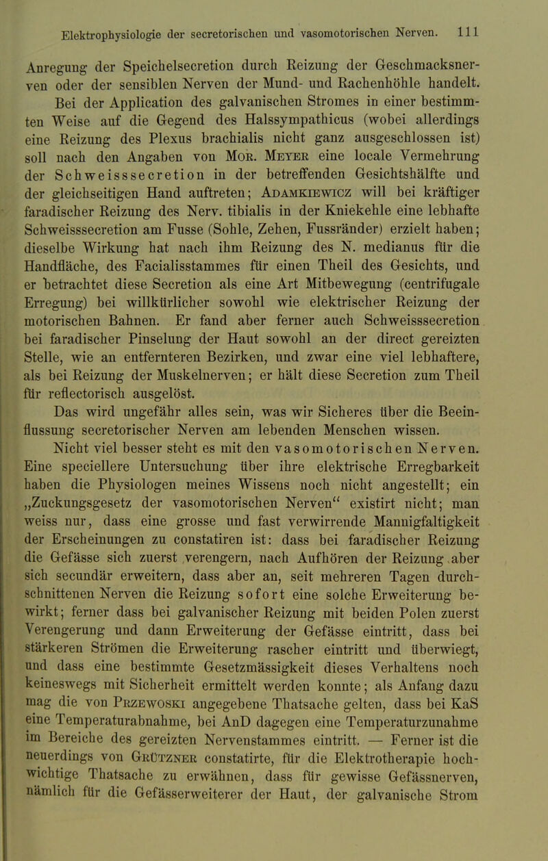 Anregung der Speichelsecretion durch Reizung der Geschmacksner- ven oder der sensiblen Nerven der Mund- und Rachenhöhle handelt. Bei der Application des galvanischen Stromes in einer bestimm- ten Weise auf die Gegend des Halssympathicus (wobei allerdings eine Reizung des Plexus brachialis nicht ganz ausgeschlossen ist) soll nach den Angaben von Mob. Meyer eine locale Vermehrung der Schweisssecretion in der betreffenden Gesichtshälfte und der gleichseitigen Hand auftreten; Adämkiewicz will bei kräftiger faradischer Reizung des Nerv, tibialis in der Kniekehle eine lebhafte Schweisssecretion am Fusse (Sohle, Zehen, Fussränder) erzielt haben; dieselbe Wirkung hat nach ihm Reizung des N. medianus für die Handfläche, des Facialisstammes für einen Theil des Gesichts, und er betrachtet diese Secretion als eine Art Mitbewegung (centrifugale Erregung) bei willkürlicher sowohl wie elektrischer Reizung der motorischen Bahnen. Er fand aber ferner auch Schweisssecretion bei faradischer Pinselung der Haut sowohl an der direct gereizten Stelle, wie an entfernteren Bezirken, und zwar eine viel lebhaftere, als bei Reizung der Muskelnerven; er hält diese Secretion zum Theil für reflectorisch ausgelöst. Das wird ungefähr alles sein, was wir Sicheres über die Beein- flussung secretorischer Nerven am lebenden Menschen wissen. Nicht viel besser steht es mit den vasomotorischen Nerven. Eine speciellere Untersuchung über ihre elektrische Erregbarkeit haben die Physiologen meines Wissens noch nicht angestellt; ein „Zuckungsgesetz der vasomotorischen Nerven existirt nicht; man weiss nur, dass eine grosse und fast verwirrende Mannigfaltigkeit der Erscheinungen zu constatiren ist: dass bei faradischer Reizung die Gefässe sich zuerst verengern, nach Aufhören der Reizung >aber sich secundär erweitern, dass aber an, seit mehreren Tagen durch- schnittenen Nerven die Reizung sofort eine solche Erweiterung be- wirkt ; ferner dass bei galvanischer Reizung mit beiden Polen zuerst Verengerung und dann Erweiterung der Gefässe eintritt, dass bei stärkeren Strömen die Erweiterung rascher eintritt und überwiegt, und dass eine bestimmte Gesetzmässigkeit dieses Verhaltens noch keineswegs mit Sicherheit ermittelt werden konnte; als Anfang dazu mag die von Przewoski angegebene Thatsache gelten, dass bei KaS eine Temperaturabnahme, bei AnD dagegen eine Temperaturzunahme im Bereiche des gereizten Nervenstammes eintritt. — Ferner ist die neuerdings von Grützner constatirte, für die Elektrotherapie hoch- wichtige Thatsache zu erwähnen, dass für gewisse Gefässnerven, nämlich für die Gefässerweiterer der Haut, der galvanische Strom