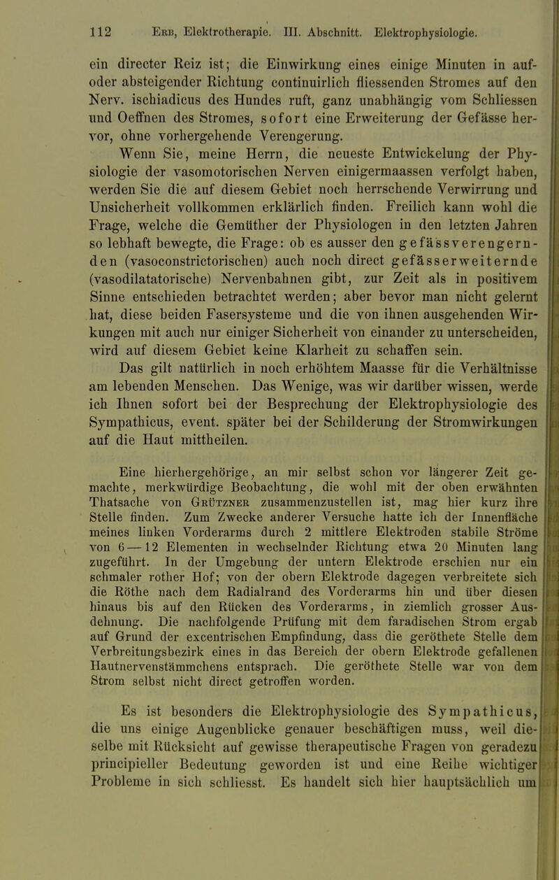 ein directer Reiz ist; die Einwirkung eines einige Minuten in auf- oder absteigender Richtung continuirlich fliessenden Stromes auf den Nerv, ischiadicus des Hundes ruft, ganz unabhängig vom Schliessen und Oeffnen des Stromes, sofort eine Erweiterung der Gefässe her- vor, ohne vorhergehende Verengerung. Wenn Sie, meine Herrn, die neueste Entwickelung der Phy- siologie der vasomotorischen Nerven einigermaassen verfolgt haben, werden Sie die auf diesem Gebiet noch herrschende Verwirrung und Unsicherheit vollkommen erklärlich finden. Freilich kann wohl die Frage, welche die Gemüther der Physiologen in den letzten Jahren so lebhaft bewegte, die Frage: ob es ausser den gefässverengern- den (vasoconstrictorischen) auch noch direct gefässerweiternde (vasodilatatorische) Nervenbahnen gibt, zur Zeit als in positivem Sinne entschieden betrachtet werden; aber bevor man nicht gelernt hat, diese beiden Fasersysteme und die von ihnen ausgehenden Wir- kungen mit auch nur einiger Sicherheit von einander zu unterscheiden, wird auf diesem Gebiet keine Klarheit zu schaffen sein. Das gilt natürlich in noch erhöhtem Maasse für die Verhältnisse am lebenden Menschen. Das Wenige, was wir darüber wissen, werde ich Ihnen sofort bei der Besprechung der Elektrophysiologie des Sympathicus, event. später bei der Schilderung der Stromwirkungen auf die Haut mittheilen. Eine hierhergehörige, an mir selbst schon vor längerer Zeit ge- machte, merkwürdige Beobachtung, die wohl mit der oben erwähnten Thatsache von Grützner zusammenzustellen ist, mag hier kurz ihre Stelle finden. Zum Zwecke anderer Versuche hatte ich der Innenfläche meines linken Vorderarms durch 2 mittlere Elektroden stabile Ströme von 6—12 Elementen in wechselnder Richtung etwa 20 Minuten lang zugeführt. In der Umgebung der untern Elektrode erschien nur ein schmaler rother Hof; von der obern Elektrode dagegen verbreitete sich die Rothe nach dem Radialrand des Vorderarms hin und über diesen hinaus bis auf den Rücken des Vorderarms, in ziemlich grosser Aus- dehnung. Die nachfolgende Prüfung mit dem faradischen Strom ergab auf Grund der excentrischen Empfindung, dass die geröthete Stelle dem Verbreitungsbezirk eines in das Bereich der obern Elektrode gefallenen Hautnervenstämmchens entsprach. Die geröthete Stelle war von dem Strom selbst nicht direct getroffen worden. Es ist besonders die Elektrophysiologie des Sympathicus, die uns einige Augenblicke genauer beschäftigen muss, weil die- selbe mit Rücksicht auf gewisse therapeutische Fragen von geradezu principieller Bedeutung geworden ist und eine Reihe wichtiger Probleme in sich schliesst. Es handelt sich hier hauptsächlich uml