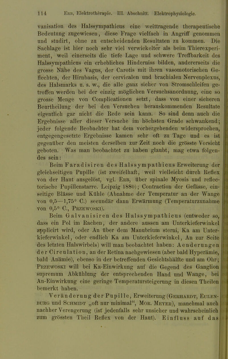 vanisation des Halssympathicus eine weittragende therapeutische Bedeutung zugewiesen, diese Frage vielfach in Angriff genommen und studirt, ohne zu entscheidenden Resultaten zu kommen. Die Sachlage ist hier noch sehr viel verwickelter als beim Thierexperi- ment, weil einerseits die tiefe Lage und schwere Treff barkeit des Halssympathicus ein erhebliches Hinderniss bilden, andererseits die grosse Nähe des Vagus, der Carotis mit ihren vasomotorischen Ge- flechten, der Hirnbasis, der cervicalen und brachialen Nervenplexus, des Halsmarks u. s. w., die alle ganz sicher von Stromschleifen ge- troffen werden bei der einzig möglichen Versuchsanordnung, eine so grosse Menge von Complicationen setzt, dass von einer sicheren Beurtheilung der bei den Versuchen herauskommenden Resultate eigentlich gar nicht die Rede sein kann. So sind denn auch die Ergebnisse aller dieser Versuche im höchsten Grade schwankend; jeder folgende Beobachter hat dem vorhergehenden widersprochen, entgegengesetzte Ergebnisse kamen sehr oft zu Tage und es ist gegenüber den meisten derselben zur Zeit noch die grösste Vorsicht geboten. Was man beobachtet zu haben glaubt, mag etwa folgen- des sein: Beim Faradisiren des Halssympathicus Erweiterung der gleichseitigen Pupille (ist zweifelhaft, weil vielleicht durch Reflex von der Haut ausgelöst, vgl. Erb, über spinale Myosis und reflec- torische Pupillenstarre. Leipzig 1880); Contraction der Gefässe, ein- seitige Blässe und Kühle (Abnahme der Temperatur an der Wange von 0,5—1,75° C.) secundär dann Erwärmung (Temperaturzunahme von 0,5° C, Przewoski). Beim Galvanisiren des Halssympathicus (entweder so, dass ein Pol im Rachen, der andere aussen am Unterkieferwinkel applicirt wird, oder An über dem Manubrium sterni, Ka am Unter- kieferwinkel, oder endlich Ka am Unterkieferwinkel, An zur Seite des letzten Halswirbels) will man beobachtet haben: Aenderungen der C i r c u 1 a t i o n, an der Retina nachgewiesen (aber bald Hyperämie, bald Anämie), ebenso in der betreffenden Gesichtshälfte und am Ohr; Przewoski will bei Ka-Einwirkung auf die Gegend des Ganglion supremum Abkühlung der entsprechenden Hand und Wange, bei An-Einwirkung eine geringe Temperatursteigerung in diesen Theilen bemerkt haben. Veränderungder Pupille, Erweiterung (Gerhardt, Eulen- burg und Schmidt „oft nur minimal, Mor. Meter), manchmal auch nachher Verengerung (ist jedenfalls sehr unsicher und wahrscheinlich zum grössten Theil Reflex von der Haut). Einfluss auf das!