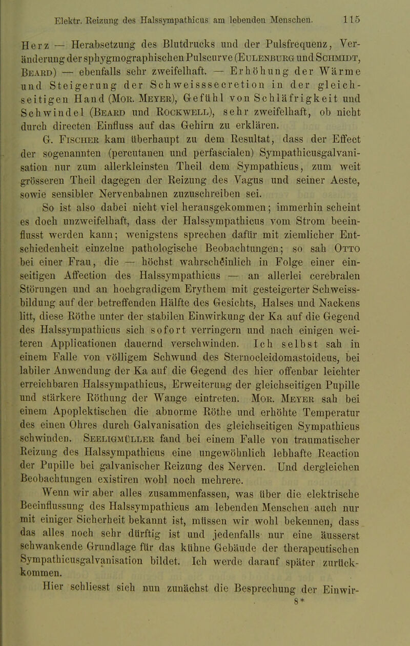 Herz — Herabsetzung des Blutdrucks und der Pulsfrequenz, Ver- änderung der sphygmographischen Pulscurve (Eulenburg und Schmidt, Beard) — ebenfalls sehr zweifelhaft. — Erhöhung der Wärme und Steigerung der Schweisssecretion in der gleich- seitigen Hand (Mor. Meyer), Gefühl von Schläfrigkeit und Schwindel (Beard und Rockwell), sehr zweifelhaft, ob nicht durch directen Einfluss auf das Gehirn zu erklären. G. Fischer kam Uberhaupt zu dem Resultat, dass der Effect der sogenannten (percutanen und perfascialen) Sympathicusgalvani- sation nur zum allerkleinsten Theil dem Sympathicus, zum weit grösseren Theil dagegen der Reizung des Vagus und seiner Aeste, sowie sensibler Nervenbahnen zuzuschreiben sei. So ist also dabei nicht viel herausgekommen; immerhin scheint es doch unzweifelhaft, dass der Halssympathicus vom Strom beein- flusst werden kann; wenigstens sprechen dafür mit ziemlicher Ent- schiedenheit einzelne pathologische Beobachtungen; so sah Otto bei einer Frau, die — höchst wahrscheinlich in Folge einer ein- seitigen Affection des Halssympathicus — an allerlei cerebralen Störungen und an hochgradigem Erythem mit gesteigerter Schweiss- bildung auf der betreffenden Hälfte des Gesichts, Halses und Nackens litt, diese Rothe unter der stabilen Einwirkung der Ka auf die Gegend des Halssympathicus sich sofort verringern und nach einigen wei- teren Applicationen dauernd verschwinden. Ich selbst sah in einem Falle von völligem Schwund des Sternocleidomastoideus, bei labiler Anwendung der Ka auf die Gegend des hier offenbar leichter erreichbaren Halssympathicus, Erweiterung der gleichseitigen Pupille und stärkere Röthung der Wange eintreten. Mor. Meyer sah bei einem Apoplektischen die abnorme Rothe und erhöhte Temperatur des einen Ohres durch Galvanisation des gleichseitigen Sympathicus schwinden. Seeligmüller fand bei einem Falle von traumatischer Reizung des Halssympathicus eine ungewöhnlich lebhafte Reaction der Pupille bei galvanischer Reizung des Nerven. Und dergleichen Beobachtungen existiren wohl noch mehrere. Wenn wir aber alles zusammenfassen, was über die elektrische Beeinflussung des Halssympathicus am lebenden Menschen auch nur mit einiger Sicherheit bekannt ist, müssen wir wohl bekennen, dass das alles noch sehr dürftig ist und jedenfalls nur eine äusserst schwankende Grundlage für das kühne Gebäude der therapeutischen Sympathicusgalvanisation bildet. Ich werde darauf später zurück- kommen. Hier schliesst sich nun zunächst die Besprechung der Einwir- 8*