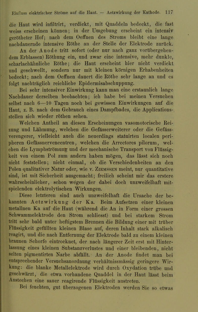 die Haut wird infiltrirt, verdickt, mit Quaddeln bedeckt, die fast weiss erscheinen können; in der Umgebung erscheint ein intensiv gerötheter Hof; nach dem Oeffnen des Stroms bleibt eine lange nachdauernde intensive Rothe an der Stelle der Elektrode zurück. An der Anode tritt sofort (oder nur nach ganz vorübergehen- dem Erblassen) Röthung ein, und zwar eine intensive, mehr dunkle, scharlachähnliche Rothe; die Haut erscheint hier nicht verdickt und geschwellt, sondern nur mit kleinen körnigen Erhabenheiten bedeckt; nach dem Oeffnen dauert die Rothe sehr lange an und es folgt nachträglich reichliche Epidermisabschuppung. Bei sehr intensiver Einwirkung kann man eine erstaunlich lange Nachdauer derselben beobachten; ich habe bei meinen Versuchen selbst nach 6—10 Tagen noch bei gewissen Einwirkungen auf die Haut, z. B. nach dem Gebrauch eines Dampfbades, die Applications- stellen sich wieder röthen sehen. Welchen Antheil an diesen Erscheinungen vasomotorische Rei- zung und Lähmung, welchen die Gefässerweiterer oder die Gefäss- verengerer, vielleicht auch die neuerdings statuirten localen peri- pheren Gefässnervencentren, welchen die Arrectores pilorum, wel- chen die Lymphströmung und der mechanische Transport von Flüssig- keit von einem Pol zum andern haben mögen, das lässt sich noch nicht feststellen; nicht einmal, ob die Verschiedenheiten an den Polen qualitativer Natur oder, wie v. Ziemssen meint, nur quantitative sind, ist mit Sicherheit ausgemacht; freilich scheint mir das erstere wahrscheinlicher, schon wegen der dabei doch unzweifelhaft mit- spielenden elektrolytischen Wirkungen. Diese letzteren sind auch unzweifelhaft die Ursache der be- kannten Aetzwirkung der Ka. Beim Aufsetzen einer kleinen metallnen Ka auf die Haut (während die An in Form einer grossen Schwammelektrode den Strom schliesst) und bei starkem Strom tritt sehr bald unter heftigstem Brennen die Bildung einer mit trüber Flüssigkeit gefüllten kleinen Blase auf, deren Inhalt stark alkalisch reagirt, und die nach Entfernung der Elektrode bald zu einem kleinen braunen Schorfe eintrocknet, der nach längerer Zeit erst mit Hinter- lassung eines kleinen Substanzverlustes und einer bleibenden, nicht selten pigmentirten Narbe abfällt. An der Anode findet man bei entsprechender Versuchsanordnung verhältnissmässig geringere Wir- kung: die blanke Metallelektrode wird durch Oxydation trübe und geschwärzt, die etwa vorhandene Quaddel in der Haut lässt beim Anstechen eine sauer reagirende Flüssigkeit austreten. Bei feuchten, gut überzogenen Elektroden werden Sie so etwas