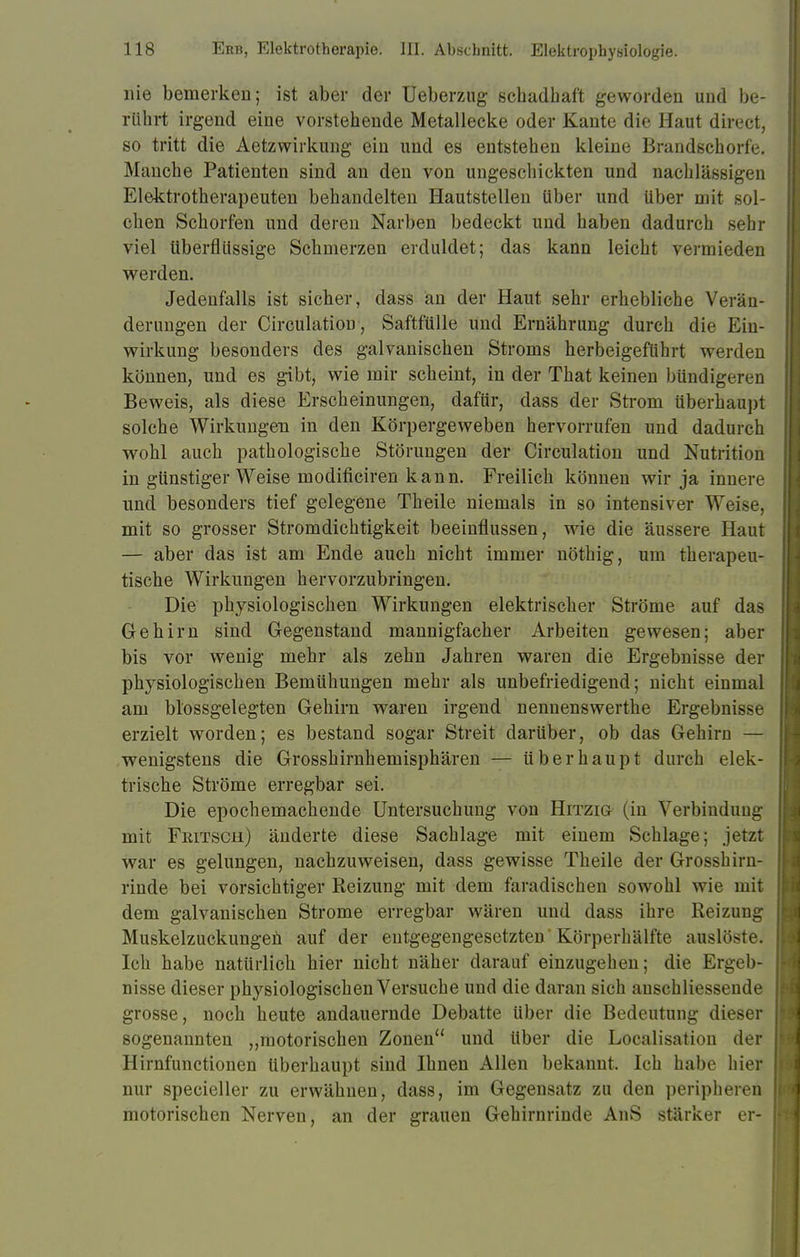 nie bemerken; ist aber der Ueberzug schadhaft geworden und be- rührt irgend eine vorstehende Metallecke oder Kante die Haut direct, so tritt die Aetzwirkung ein und es entstehen kleine Brandschorfe. Manche Patienten sind an den von ungeschickten und nachlässigen Elektrotherapeuten behandelten Hautstellen über und über mit sol- chen Schorfen und deren Narben bedeckt und haben dadurch sehr viel überflüssige Schmerzen erduldet; das kann leicht vermieden werden. Jedenfalls ist sicher, dass an der Haut sehr erhebliche Verän- derungen der Circulation, Saftfülle und Ernährung durch die Ein- wirkung besonders des galvanischen Stroms herbeigeführt werden können, und es gibt, wie mir scheint, in der That keinen bündigeren Beweis, als diese Erscheinungen, dafür, dass der Strom überhaupt solche Wirkungen in den Körpergeweben hervorrufen und dadurch wohl auch pathologische Störungen der Circulation und Nutrition in günstiger Weise modificiren kann. Freilich können wir ja innere und besonders tief gelegene Theile niemals in so intensiver Weise, mit so grosser Stromdichtigkeit beeinflussen, wie die äussere Haut — aber das ist am Ende auch nicht immer nöthig, um therapeu- tische Wirkungen hervorzubringen. Die physiologischen Wirkungen elektrischer Ströme auf das Gehirn sind Gegenstand mannigfacher Arbeiten gewesen; aber bis vor wenig mehr als zehn Jahren waren die Ergebnisse der physiologischen Bemühungen mehr als unbefriedigend; nicht einmal am blossgelegten Gehirn waren irgend nennenswerthe Ergebnisse erzielt worden; es bestand sogar Streit darüber, ob das Gehirn — wenigstens die Grosshirnhemisphären — überhaupt durch elek- trische Ströme erregbar sei. Die epochemachende Untersuchung von Hitzig (in Verbindung mit Fritsch) änderte diese Sachlage mit einem Schlage; jetzt war es gelungen, nachzuweisen, dass gewisse Theile der Grosshirn- rinde bei vorsichtiger Reizung mit dem faradischen sowohl wie mit dem galvanischen Strome erregbar wären und dass ihre Reizung Muskelzuckungen auf der entgegengesetzten'Körperhälfte auslöste. Ich habe natürlich hier nicht näher darauf einzugehen; die Ergeb- nisse dieser physiologischen Versuche und die daran sich anschliessende grosse, noch heute andauernde Debatte über die Bedeutung dieser sogenannten „motorischen Zonen und über die Localisation der Hirnfunctionen überhaupt sind Ihnen Allen bekannt. Ich habe hier nur specieller zu erwähnen, dass, im Gegensatz zu den peripheren motorischen Nerven, an der grauen Gehirnrinde AnS stärker er-