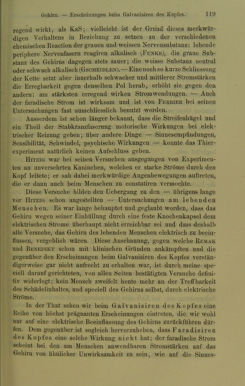 regend wirkt, als KaS; vielleicht ist der Grund dieses merkwür- digen Verhaltens in Beziehung- zu setzen zu der verschiedenen chemischen Reaction der grauen und weissen Nervensubstanz: lebende periphere Nervenfasern reagiren alkalisch (Funke), die graue Sub- stanz des Gehirns dagegen stets sauer; die weisse Substanz neutral oder schwach alkalisch (Gscheidlen). — Eine noch so kurze Schliessung der Kette setzt aber innerhalb schwacher und mittlerer Stromstärken die Erregbarkeit gegen denselben Pol herab, erhöht sie gegen den andern; am stärksten erregend wirken Strpmwendungen. — Auch der faradische Strom ist wirksam und ist von Ferrier bei seinen Untersuchungen fast ausschliesslich benutzt worden. Ausserdem ist schon länger bekannt, dass die Streifenhügel und ein Theil der Stabkranzfaserung motorische Wirkungen bei elek- trischer Reizung geben; über andere Dinge — Sinnesempfindungen, Sensibilität, Schwindel, psychische Wirkungen — konnte das Thier- experiment natürlich keinen Aufschluss geben. Hitzig war bei seinen Versuchen ausgegangen von Experimen- ten an unversehrten Kaninchen, welchen er starke Ströme durch den Kopf leitete; er sah dabei merkwürdige Augenbewegungen auftreten, die er dann auch beim Menschen zu constatiren vermochte. Diese Versuche bilden den Uebergang zu den — übrigens lange vor Hitzig schon angestellten — Untersuchungen am lebenden Menschen. Es war lange behauptet und geglaubt worden, dass das Gehirn wegen seiner Einhüllung durch eine feste Knochenkapsel dem elektrischen Strome überhaupt nicht erreichbar sei und dass deshalb alle Versuche, das Gehirn des lebenden Menschen elektrisch zu beein- flussen, vergeblich wären. Diese Anschauung, gegen welche Remak und Benedikt schon mit klinischen Gründen ankämpften und die gegenüber den Erscheinungen beim Galvanisiren des Kopfes verstän- digerweise gar nicht aufrecht zu erhalten war, ist durch meine spe- ciell darauf gerichteten, von allen Seiten bestätigten Versuche defiui- tiv widerlegt; kein Mensch zweifelt heute mehr an der Treff barkeit des Schädelinhaltes, und speciell des Gehirns selbst, durch elektrische Ströme. In der That sehen wir beim Galvanisiren des Kopfes eine Reihe von höchst prägnanten Erscheinungen eintreten, die wir wohl nur auf eine elektrische Beeinflussung des Gehirns zurückführen dür- fen. Dem gegenüber ist sogleich hervorzuheben, dass Faradisiren des Kopfes eine solche Wirkung nicht hat; der faradische Strom scheint bei den am Menschen anwendbaren Stromstärken auf das Gehirn von ähnlicher Unwirksamkeit zu sein, wie auf die Sinnes-