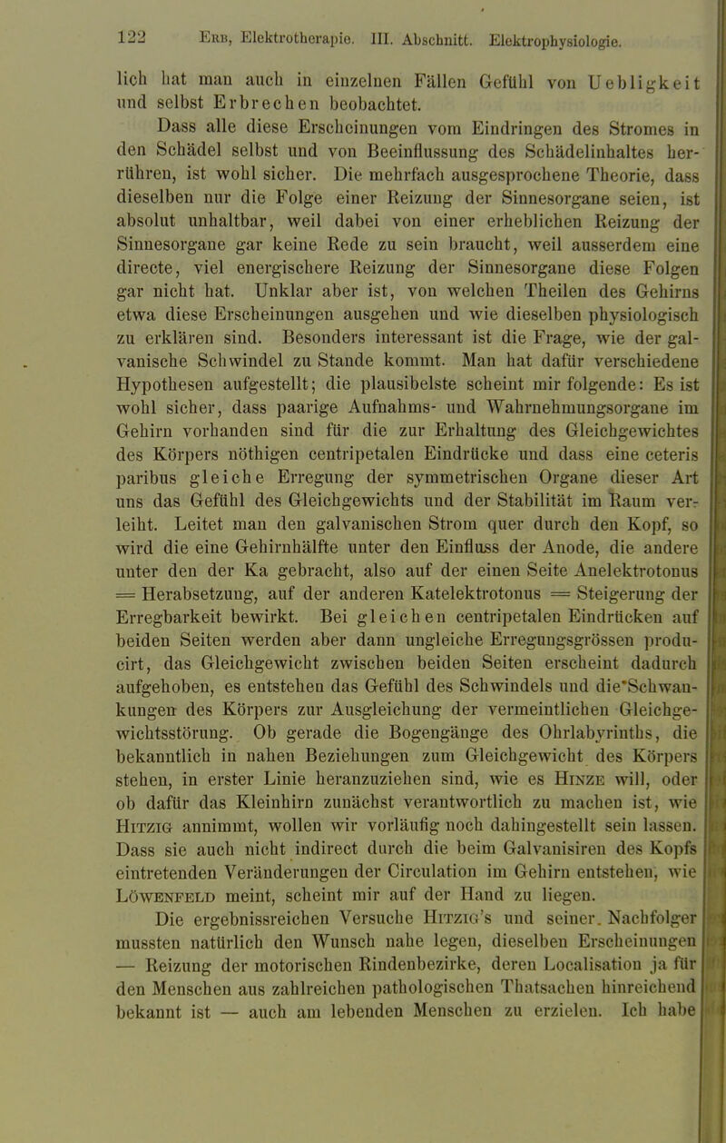 lieh bat man auch in einzelnen Fällen Gefühl von Uebligkeit und selbst Erbrechen beobachtet. Dass alle diese Erscheinungen vom Eindringen des Stromes in den Schädel selbst und von Beeinflussung des Schädelinhaltes her- rühren, ist wohl sicher. Die mehrfach ausgesprochene Theorie, dass dieselben nur die Folge einer Reizung der Sinnesorgane seien, ist absolut unhaltbar, weil dabei von einer erheblichen Reizung der Sinnesorgane gar keine Rede zu sein braucht, weil ausserdem eine directe, viel energischere Reizung der Sinnesorgane diese Folgen gar nicht hat. Unklar aber ist, von welchen Theilen des Gehirns etwa diese Erscheinungen ausgehen und wie dieselben physiologisch zu erklären sind. Besonders interessant ist die Frage, wie der gal- vanische Schwindel zu Stande kommt. Man hat dafür verschiedene Hypothesen aufgestellt; die plausibelste scheint mir folgende: Es ist wohl sicher, dass paarige Aufnahms- und Wahrnehmungsorgane im Gehirn vorhanden sind für die zur Erhaltung des Gleichgewichtes des Körpers nöthigen centripetalen Eindrücke und dass eine ceteris paribus gleiche Erregung der symmetrischen Organe dieser Art uns das Gefühl des Gleichgewichts und der Stabilität im Raum veiv leiht. Leitet man den galvanischen Strom quer durch den Kopf, so wird die eine Gehirnhälfte unter den Einfluss der Anode, die andere unter den der Ka gebracht, also auf der einen Seite Anelektrotonus = Herabsetzung, auf der anderen Katelektrotonus = Steigerung der Erregbarkeit bewirkt. Bei gleichen centripetalen Eindrücken auf beiden Seiten werden aber dann ungleiche Erregungsgrössen produ- cirt, das Gleichgewicht zwischen beiden Seiten erscheint dadurch aufgehoben, es entstehen das Gefühl des Schwindels und die*Schwan- kungen des Körpers zur Ausgleichung der vermeintlichen Gleichge- wichtsstörung. Ob gerade die Bogengänge des Ohrlabyrinths, die bekanntlich in nahen Beziehungen zum Gleichgewicht des Körpers stehen, in erster Linie heranzuziehen sind, wie es Hinze will, oder ob dafür das Kleinhirn zunächst verantwortlich zu machen ist, wie Hitzig annimmt, wollen wir vorläufig noch dahingestellt sein lassen. Dass sie auch nicht indirect durch die beim Galvanisiren des Kopfs eintretenden Veränderungen der Circulation im Gehirn entstehen, wie Löwenfeld meint, scheint mir auf der Hand zu liegen. Die ergebnissreichen Versuche Hitzig's und seiner. Nachfolger mussten natürlich den Wunsch nahe legen, dieselben Erscheinungen — Reizung der motorischen Rindenbezirke, deren Localisation ja für den Menschen aus zahlreichen pathologischen Thatsachen hinreichend bekannt ist — auch am lebenden Menschen zu erzielen. Ich habe