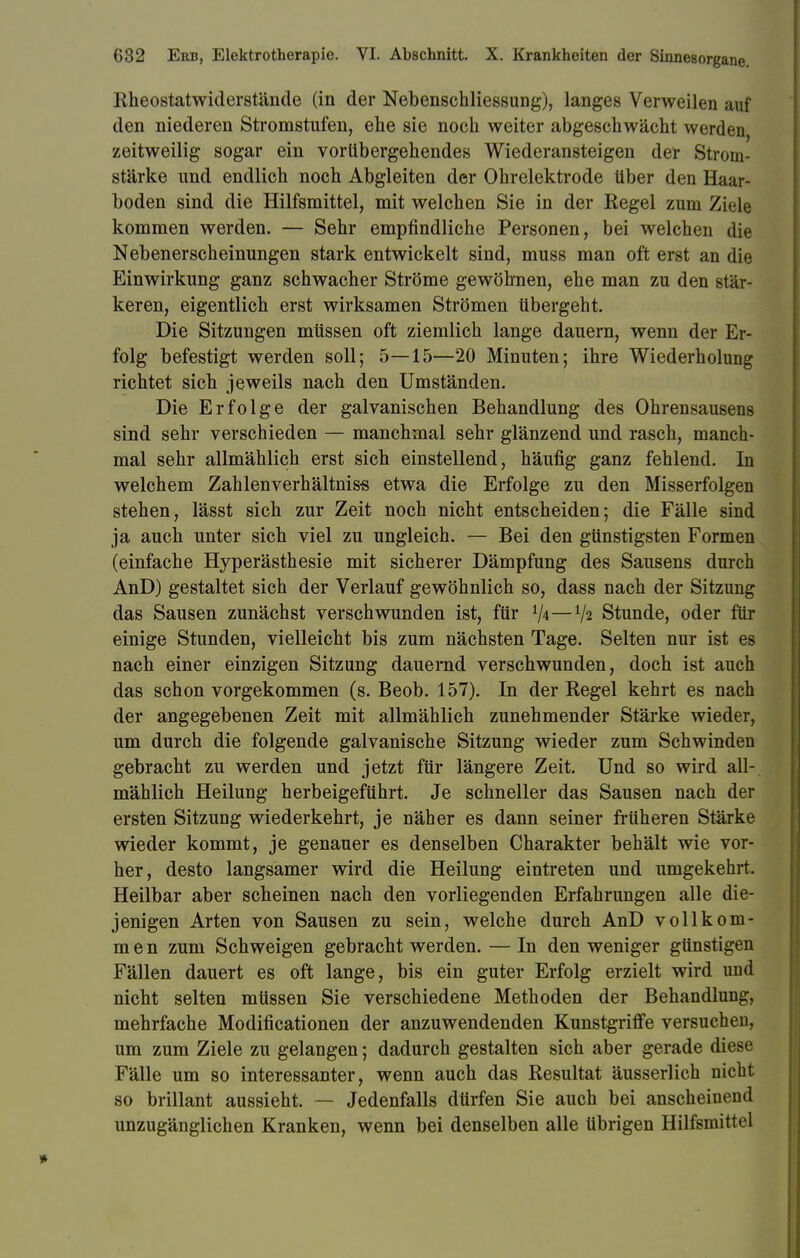 Rheostatwiderstände (in der Nebenschliessung), langes Verweilen auf den niederen Stromstufen, ehe sie noch weiter abgeschwächt werden, zeitweilig sogar ein vorübergehendes Wiederansteigen der Strom- stärke und endlich noch Abgleiten der Ohrelektrode über den Haar- boden sind die Hilfsmittel, mit welchen Sie in der Regel zum Ziele kommen werden. — Sehr empfindliche Personen, bei welchen die Nebenerscheinungen stark entwickelt sind, muss man oft erst an die Einwirkung ganz schwacher Ströme gewöhnen, ehe man zu den stär- keren, eigentlich erst wirksamen Strömen übergeht. Die Sitzungen müssen oft ziemlich lange dauern, wenn der Er- folg befestigt werden soll; 5—15—20 Minuten; ihre Wiederholung richtet sich jeweils nach den Umständen. Die Erfolge der galvanischen Behandlung des Ohrensausens sind sehr verschieden — manchmal sehr glänzend und rasch, manch- mal sehr allmählich erst sich einstellend, häufig ganz fehlend. In welchem Zahlenverhältnis-s etwa die Erfolge zu den Misserfolgen stehen, lässt sich zur Zeit noch nicht entscheiden; die Fälle sind ja auch unter sich viel zu ungleich. — Bei den günstigsten Formen (einfache Hyperästhesie mit sicherer Dämpfung des Sausens durch AnD) gestaltet sich der Verlauf gewöhnlich so, dass nach der Sitzung das Sausen zunächst verschwunden ist, für V*—tya Stunde, oder für einige Stunden, vielleicht bis zum nächsten Tage. Selten nur ist es nach einer einzigen Sitzung dauernd verschwunden, doch ist auch das schon vorgekommen (s. Beob. 157). In der Regel kehrt es nach der angegebenen Zeit mit allmählich zunehmender Stärke wieder, um durch die folgende galvanische Sitzung wieder zum Schwinden gebracht zu werden und jetzt für längere Zeit. Und so wird all- mählich Heilung herbeigeführt. Je schneller das Sausen nach der ersten Sitzung wiederkehrt, je näher es dann seiner früheren Stärke wieder kommt, je genauer es denselben Charakter behält wie vor- her, desto langsamer wird die Heilung eintreten und umgekehrt. Heilbar aber scheinen nach den vorliegenden Erfahrungen alle die- jenigen Arten von Sausen zu sein, welche durch AnD vollkom- men zum Schweigen gebracht werden. — In den weniger günstigen Fällen dauert es oft lange, bis ein guter Erfolg erzielt wird und nicht selten müssen Sie verschiedene Methoden der Behandlung, mehrfache Modificationen der anzuwendenden Kunstgriffe versuchen, um zum Ziele zu gelangen; dadurch gestalten sich aber gerade diese Fälle um so interessanter, wenn auch das Resultat äusserlich nicht so brillant aussieht. — Jedenfalls dürfen Sie auch bei anscheinend unzugänglichen Kranken, wenn bei denselben alle übrigen Hilfsmittel