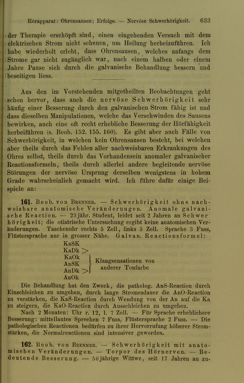 ider Therapie erschöpft sind, einen eingehenden Versuch mit dem elektrischen Strom nicht scheuen, um Heilung herbeizuführen. Ich habe wiederholt erlebt, dass Ohrensausen, welches anfangs dem Strome gar nicht zugänglich war, nach einem halben oder einem Jahre Pause sich durch die galvanische Behandlung bessern und beseitigen liess. Aus den im Vorstehenden mitgetheilten Beobachtungen geht schon hervor, dass auch die nervöse Schwerhörigkeit sehr häufig einer Besserung durch den galvanischen Strom fähig ist und dass dieselben Manipulationen, welche das Verschwinden des Sausens bewirken, auch eine oft recht erhebliche Besserung der Hörfähigkeit herbeifuhren (s. Beob. 152. 155. 160). Es gibt aber auch Fälle von Schwerhörigkeit, in welchen kein Ohrensausen besteht, bei welchen aber theils durch das Fehlen aller nachweisbaren Erkrankungen des Ohres selbst, theils durch das Vorhandensein anomaler galvanischer Reactionsformeln, theils durch allerlei andere begleitende nervöse Störungen der nervöse Ursprung derselben wenigstens in hohem Grade wahrscheinlich gemacht wird. Ich führe dafür einige Bei- spiele an: 161. Beob. von Brenner. — Schwerhörigkeit ohne nach- weisbare anatomische Veränderungen. Anomale galvani- sche Reaction. — 23jähr. Student, leidet seit 2 Jahren an Schwer h ö r i g k e i t; die otiatrische Untersuchung ergibt keine anatomischen Ver- änderungen. Taschenuhr rechts 5 Zoll, links 3 Zoll. Sprache 3 Fuss, Flüstersprache nur in grosser Nähe. Galvan. Reactionsformel: Die Behandlung hat den Zweck, die patholog. AnS-Reaction durch Einschleichen zu umgehen, durch lange Stromesdauer die AnO-Reaction zu verstärken, die KaS-Reaction durch Wendung von der An auf die Ka zu steigern, die KaO-Reaction durch Ausschleichen zu umgehen. Nach 2 Monaten: Uhr r. 12, 1. 7 Zoll. — Für Sprache erheblichere Besserung: mittellautes Sprechen 7 Fuss, Flüstersprache 2 Fuss. — Die pathologischen Reactionen bedürfen zu ihrer Hervorrufung höherer Strom- stärken, die Normalreactionen sind intensiver geworden. 162. Beob. von Brenner. — Schwerhörigkeit mit anato- mischen Veränderungen. — Torpor des Hörnerven. — Be- deutende Besserung. — 50jährige Wittwe, seit 17 Jahren an zu- KaSK KaDk > KaOk AnSK Klangsensationen von anderer Tonfarbe AnDk > AnOk