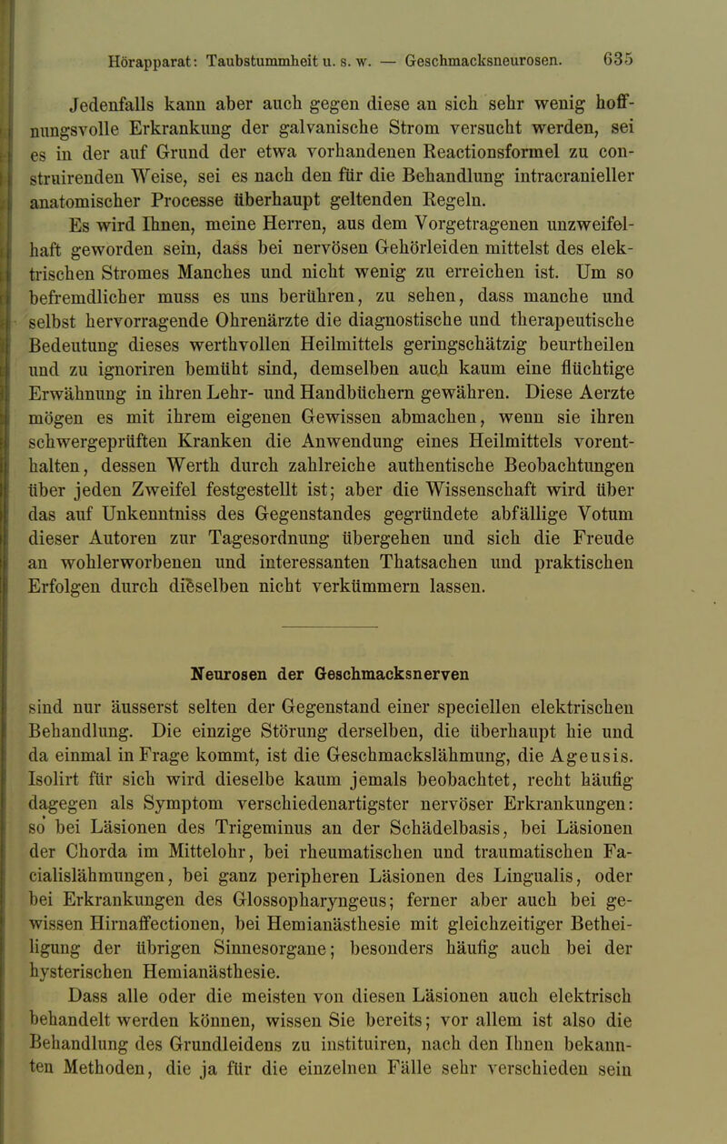Jedenfalls kann aber auch gegen diese an sich sehr wenig hoff- nungsvolle Erkrankung der galvanische Strom versucht werden, sei es in der auf Grund der etwa vorhandenen Reactionsformel zu con- struirenden Weise, sei es nach den für die Behandlung intracranieller anatomischer Processe überhaupt geltenden Regeln. Es wird Ihnen, meine Herren, aus dem Vorgetragenen unzweifel- haft geworden sein, dass bei nervösen Gehörleiden mittelst des elek- trischen Stromes Manches und nicht wenig zu erreichen ist. Um so befremdlicher muss es uns berühren, zu sehen, dass manche und selbst hervorragende Ohrenärzte die diagnostische und therapeutische Bedeutung dieses werthvollen Heilmittels geringschätzig beurtheilen und zu ignoriren bemüht sind, demselben auch kaum eine flüchtige Erwähnung in ihren Lehr- und Handbüchern gewähren. Diese Aerzte mögen es mit ihrem eigenen Gewissen abmachen, wenn sie ihren schwergeprüften Kranken die Anwendung eines Heilmittels vorent- halten, dessen Werth durch zahlreiche authentische Beobachtungen über jeden Zweifel festgestellt ist; aber die Wissenschaft wird über das auf Unkenntniss des Gegenstandes gegründete abfällige Votum dieser Autoren zur Tagesordnung übergehen und sich die Freude an wohlerworbenen und interessanten Thatsachen und praktischen Erfolgen durch dieselben nicht verkümmern lassen. Neurosen der Geschmacksnerven sind nur äusserst selten der Gegenstand einer speciellen elektrischen Behandlung. Die einzige Störung derselben, die überhaupt hie und da einmal in Frage kommt, ist die Geschmackslähmung, die Ageusis. Isolirt für sich wird dieselbe kaum jemals beobachtet, recht häufig dagegen als Symptom verschiedenartigster nervöser Erkrankungen: so bei Läsionen des Trigeminus an der Schädelbasis, bei Läsionen der Chorda im Mittelohr, bei rheumatischen und traumatischen Fa- cialislähmungen, bei ganz peripheren Läsionen des Lingualis, oder bei Erkrankungen des Glossopharyngeus; ferner aber auch bei ge- wissen Hirnaffectionen, bei Hemianästhesie mit gleichzeitiger Bethei- ligung der übrigen Sinnesorgane; besonders häufig auch bei der hysterischen Hemianästhesie. Dass alle oder die meisten von diesen Läsionen auch elektrisch behandelt werden können, wissen Sie bereits; vor allem ist also die Behandlung des Grundleidens zu instituiren, nach den Ihnen bekann- ten Methoden, die ja für die einzelnen Fälle sehr verschieden sein