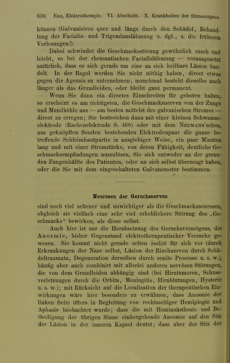 können (Galvanisiren quer und längs durch den Schädel, Behand- lung der Facialis- und Trigeminuslähmung u. dgl., s. die früheren Vorlesungen!). Dabei schwindet die Geschmacksstörung gewöhnlich rasch und leicht, so bei der rheumatischen Facialislähmung — vorausgesetzt natürlich, dass es sich gerade um eine an sich heilbare Läsion han- delt. In der Regel werden Sie nicht nöthig haben, direct etwas gegen die Ageusis zu unternehmen; manchmal besteht dieselbe auch länger als das Grundleiden, oder bleibt ganz permanent. Wenn Sie dann ein directes Einschreiten für geboten halten, so erscheint es am richtigsten, die Geschmacksnerven von der Zunge und Mundhöhle aus — am besten mittelst des galvanischen Stromes — direct zu erregen; Sie bestreichen dann mit einer kleinen Schwamm- elektrode (Rachenelektrode S. 468) oder mit dem Neumann'scüen, aus geknöpften Sonden bestehenden Elektrodenpaar die ganze be- treffende Schleimhautpartie in ausgiebiger Weise, ein paar Minuten lang und mit einer Stromstärke, von deren Fähigkeit, deutliche Ge- schmacksempfindungen auszulösen, Sie sich entweder an der gesun- den Zungenhälfte des Patienten, oder an sich selbst tiberzeugt haben, oder die Sie mit dem eingeschalteten Galvanometer bestimmen. Neurosen der Geruchsnerven sind noch viel seltener und unwichtiger als die Geschmacksneurosen, obgleich sie vielfach eine sehr viel erheblichere Störung des „Ge- schmacks bewirken, als diese selbst. Auch hier ist nur die Herabsetzung des Geruchsvermögens, die Anosmie, bisher Gegenstand elektrotherapeutischer Versuche ge- wesen. Sie kommt nicht gerade selten isolirt für sich vor (durch Erkrankungen der Nase selbst, Läsion der Riechnerven durch Schä- deltraumata, Degeneration derselben durch senile Processe u. s. w.), häufig aber auch combinirt mit allerlei anderen nervösen Störungen, die von dem Gründleiden abhängig sind (bei Hirntumoren, Schuss- verletzungen durch die Orbita, Meningitis, Hirnblutungen, Hysterie u. s. w.); mit Rücksicht auf die Localisation der therapeutischen Ein- wirkungen wäre hier besonders zu erwähnen, dass Anosmie der linken Seite öfters in Begleitung von rechtsseitiger Hemiplegie und Aphasie beobachtet wurde; dass die mit Hemianästhesie und Be- theiligung der übrigen Sinne einhergehende Anosmie auf den Sitz der Läsion in der inneren Kapsel deutet; dass aber der Sitz der
