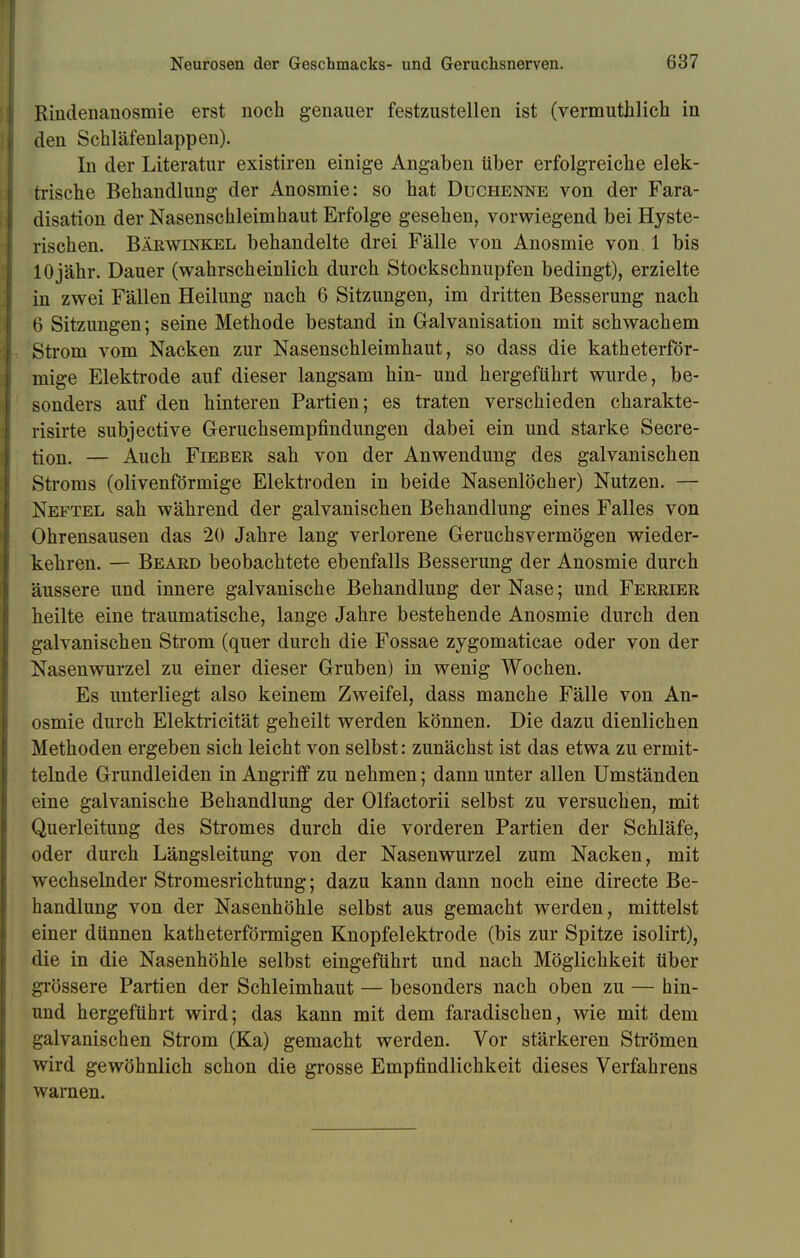 Rindenanosmie erst noch genauer festzustellen ist (vermuthlich in I den Schläfenlappen). In der Literatur existiren einige Angaben über erfolgreiche elek- trische Behandlung der Anosmie: so hat Duchenne von der Fara- disation der Nasenschleim haut Erfolge gesehen, vorwiegend bei Hyste- rischen. Bärwinkel behandelte drei Fälle von Anosmie von 1 bis 10jähr. Dauer (wahrscheinlich durch Stockschnupfen bedingt), erzielte in zwei Fällen Heilung nach 6 Sitzungen, im dritten Besserung nach 6 Sitzungen; seine Methode bestand in Galvanisation mit schwachem L Strom vom Nacken zur Nasenschleimhaut, so dass die katheterför- mige Elektrode auf dieser langsam hin- und hergeführt wurde, be- sonders auf den hinteren Partien; es traten verschieden charakte- risirte subjective Geruchsempfindungen dabei ein und starke Secre- tion. — Auch Fieber sah von der Anwendung des galvanischen Stroms (olivenförmige Elektroden in beide Nasenlöcher) Nutzen. — Neftel sah während der galvanischen Behandlung eines Falles von Ohrensausen das 20 Jahre lang verlorene Geruchsvermögen wieder- kehren. — Beard beobachtete ebenfalls Besserung der Anosmie durch äussere und innere galvanische Behandlung der Nase; und Ferrier heilte eine traumatische, lange Jahre bestehende Anosmie durch den galvanischen Strom (quer durch die Fossae zygomaticae oder von der Nasenwurzel zu einer dieser Gruben) in wenig Wochen. Es unterliegt also keinem Zweifel, dass manche Fälle von An- osmie durch Elektricität geheilt werden können. Die dazu dienlichen Methoden ergeben sich leicht von selbst: zunächst ist das etwa zu ermit- telnde Grundleiden in Angriff zu nehmen; dann unter allen Umständen eine galvanische Behandlung der Olfactorii selbst zu versuchen, mit Querleitung des Stromes durch die vorderen Partien der Schläfe, oder durch Längsleitung von der Nasenwurzel zum Nacken, mit wechselnder Stromesrichtung; dazu kann dann noch eine directe Be- handlung von der Nasenhöhle selbst aus gemacht werden, mittelst einer dünnen katheterförmigen Knopfelektrode (bis zur Spitze isolirt), die in die Nasenhöhle selbst eingeführt und nach Möglichkeit über grössere Partien der Schleimhaut — besonders nach oben zu — hin- und hergeführt wird; das kann mit dem faradischen, wie mit dem galvanischen Strom (Ka) gemacht werden. Vor stärkeren Strömen wird gewöhnlich schon die grosse Empfindlichkeit dieses Verfahrens warnen.