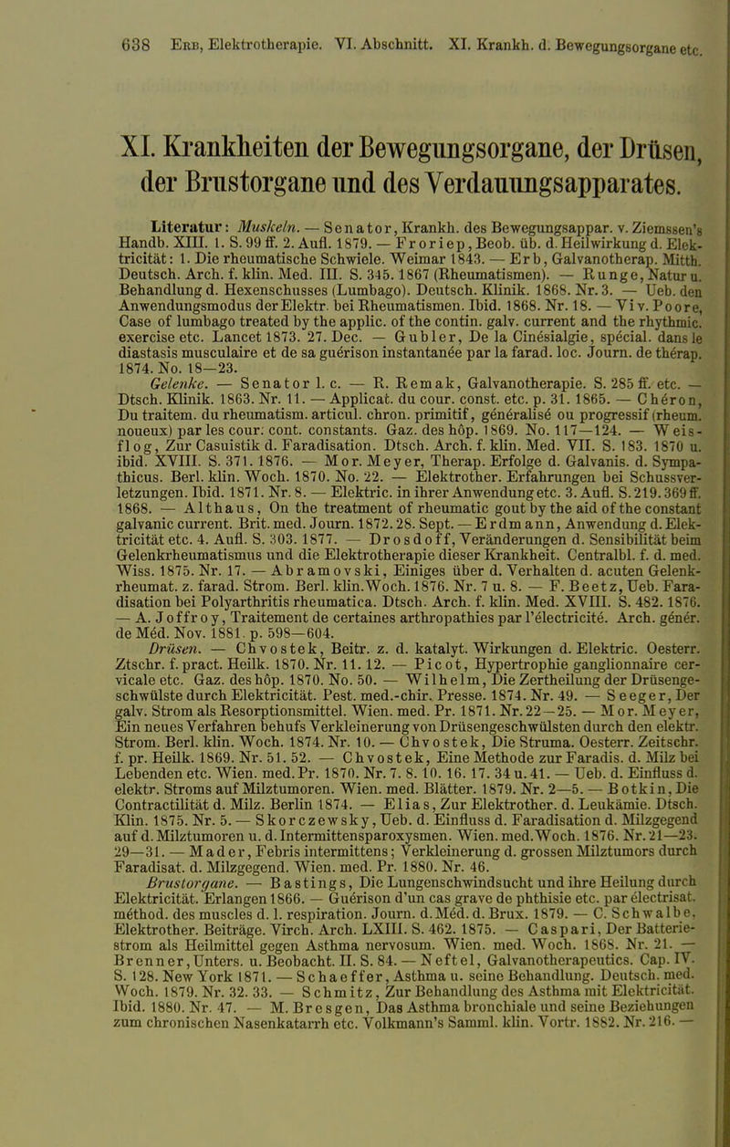XL Krankheiten der Bewegungsorgane, der Drüsen, der Brustorgane und des Verdauungsapparates. Literatur: Muskeln. — Senator, Krankh. des Bewegungsappar. v. Ziemssen's Handb. XIH. I. S.99 fif. 2. Aufl. 1879. — Froriep,Beob. üb. d.Heilwirkungd. Elek- tricität: 1. Die rheumatische Schwiele. Weimar 1843. — Erb, Galvanotherap. Mitth. Deutsch. Arch. f. klin. Med. III. S. 345.1867 (Rheumatismen). — Runge, Natur u. Behandlung d. Hexenschusses (Lumbago). Deutsch. Klinik. 1868. Nr. 3. — Ueb. den Anwendungsmodus derElektr. bei Rheumatismen. Ibid. 1868. Nr. 18. — Vi v. Poore, Case of lumbago treated by the applic. of the contin. galv. current and the rhythmic. exereise etc. Lancetl873. 27. Dec. — Gubler, De la Cinesialgie, special, dansle diastasis musculaire et de sa guerison instantanee par la farad. loc. Journ. de therap. 1874. No. 18—23. Gelenke. — Senator 1. c. — R. Remak, Galvanotherapie. S. 285ff. etc. — Dtsch. Klinik. 1863. Nr. 11. — Applicat. du cour. const. etc. p. 31. 1865. — Cheron, Du traitem. du rheumatism. articul. chron. primitif, generalise ou progressif (rheum. noueux) par les cour: cont. constants. Gaz. des höp. 1869. No. 117—124. — Weis- flog, Zur Casuistik d. Faradisation. Dtsch. Arch. f. klin. Med. VII. S. 183. 1870 u. ibid. XVIII. S. 371.1876. — Mor. Meyer, Therap. Erfolge d. Galvanis. d. Sympa- thicus. Berl. klin. Woch. 1870. No. 22. — Elektrother. Erfahrungen bei SchuV letzungen. Ibid. 1871. Nr. 8. — Elektric. in ihrer Anwendung etc. 3.Aufl. S.219.369ff. 1868. — Althaus, On the treatment of rheumatic gout by the aid of the constant galvanic current. Brit.med. Journ. 1872.28. Sept. — Erdmann, Anwendung d.Elek- tricität etc. 4. Aufl. S. 303.1877. — Dr o s d o f f, Veränderungen d. Sensibilität beim Gelenkrheumatismus und die Elektrotherapie dieser Krankheit. Centralbl. f. d. med. Wiss. 1875. Nr. 17. — Abr amovski, Einiges über d. Verhalten d. acuten Gelenk- rheumat. z. farad. Strom. Berl. klin.Woch. 1876. Nr. 7 u. 8. — F. Beetz, Ueb. Fara- disation bei Polyarthritis rheumatica. Dtsch. Arch. f. klin. Med. XVIII. S. 482.1876. — A. J of fr o y, Traitement de certaines arthropathies par l'electricite. Arch. gener. de Med. Nov. 1881. p. 598—604. Drüsen. — Chvostek, Beitr. z. d. katalyt. Wirkungen d. Elektric. Oesterr. Ztschr. f. pract. Heilk. 1870. Nr. 11.12. — Picot, Hypertrophie ganglionnaire cer- vicale etc. Gaz. des höp. 1870. No. 50. — Wilhelm, Die Zertheilung der Drüsenge- schwülste durch Elektricität. Pest, med.-chir. Presse. 1874. Nr. 49. — S eeger, Der galv. Strom als Resorptionsmittel. Wien. med. Pr. 1871. Nr.22 —25. — Mor. Meyer, Ein neues Verfahren behufs Verkleinerung von Drüsengeschwülsten durch den elektr. Strom. Berl. klin. Woch. 1874.Nr. 10. — Chvostek, Die Struma. Oesterr. Zeitschr. f. pr. Heilk. 1869. Nr. 51. 52. — Chvostek, Eine Methode zurFaradis. d. Milz bei Lebenden etc. Wien. med.Pr. 1870. Nr. 7. 8.10.16. 17. 34 u. 41. — Ueb. d. Einfluss d. elektr. Stroms auf Milztumoren. Wien. med. Blätter. 1879. Nr. 2—5. — Botkin, Die Contractilität d. Milz. Berlin 1874. — Elias, Zur Elektrother. d. Leukämie. Dtsch. Klin. 1875. Nr. 5. — Skorczewsky, Ueb. d. Einfluss d. Faradisation d. Müzgegend auf d. Milztumoren u. d. Intermittensparoxysmen. Wien. med.Woch. 1876. Nr. 21—23. 29—31. — M a d e r, Febris intermittens; Verkleinerung d. grossen Milztumors durch Faradisat. d. Milzgegend. Wien. med. Pr. 1880. Nr. 46. Brustorgane. — Bastings, Die Lungenschwindsucht und ihre Heilung durch Elektricität. Erlangen 1866. — Guerison d'un cas grave de phthisie etc. par electrisat. m&hod. desmuscles d. 1. respiration. Journ. d.Med.d.Brüx. 1879. — C. Schwalbe, Elektrother. Beiträge. Virch. Arch. LXIII. S. 462.1875. — Caspari, Der Batterie- strom als Heilmittel gegen Asthma nervosum. Wien. med. Woch. 1868. Nr. 21. — Brenner,Unters, u. Beobacht. II. S. 84. — Neftel, Galvanotherapeutics. Cap. IV. S. 128. New York 1871. — Schaeffer, Asthma u. seine Behandlung. Deutsch, med. Woch. 1879. Nr. 32. 33. — S chmitz, Zur Behandlung des Asthma mit Elektricität. Ibid. 1880. Nr. 47. — M. Bresgen, Das Asthma bronchiale und seine Beziehungen zum chronischen Nasenkatarrh etc. Volkmann's Samml. klin. Vortr. 1882. Nr. 216. —