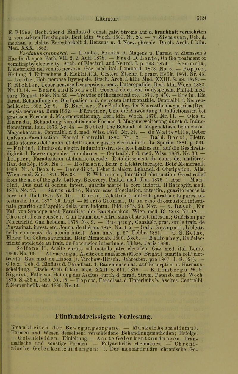 E. Flies, Beob. über d. Einfluss d. const. galv. Stroms auf d. krankhaft vermehrten u. verstärkten Herzimpuls. Berl. klin. Woch. 1865. Nr. 26. — v. Ziemssen, Ueb. d. mechan. u. elektr. Erregbarkeit d. Herzens u. d. Nerv, phrenic. Dtsch. Arch. f. klin. Med. XXX. 1882. Verdauungsapparat. — Leube, Krankh. d. Magens u. Darms, v. Ziemssen's Handb. d. spec. Path. VII. 2. 2. Aufl. 1878. — Fred. D. Lente, On the treatment of vomiting by electricity. Arch. of Electrol. andNeurol. I. p. 193. 1874. — Semmola, L'elettricitä nel vomito nervoso. Gaz. med. ital. Lombard. 1878. No. 6. — Popper, Heilung d. Erbrechens d. Elektricität. Oesterr. Ztschr. f. pract. Heilk. 1864. Nr. 43. — Leube, Ueb. nervöse Dyspepsie. Dtsch. Arch. f. klin. Med. XXIII. S. 98. 1878.— F. Richter, Ueber nervöse Dyspepsie u. nerv. Enteropathie. Berl. klin.Woch. 1882. Nr. 13.14. — Bear d and Rockwell, General electrizat. in dyspepsia. Philad.med. surg. Report. 1868. No. 20. — Treatise of the medical etc. 1871. p.470. — Stein, Die farad. Behandlung der Obstipation u. d. nervösen Enteropathie. Centralbl. f. Nerven- heilk.etc. 1882. Nr. 9.— R. Burkart, Zur Path olog. der Neurasthenia gastrica (Dys- pepsia nervosa). Bonn 1882. — Fürstner, Ueb. die Anwendung d. Inductionsstr. bei gewissen Formen d. Magenerweiterung. Berl. klin. Woch. 1876. Nr. 11. — Oka u. Har ada, Behandlung verschiedener Formen d. Magenerweiterung durch d. Induc- tionsstrom. Ibid. 1876. Nr. 44. — Neftel, Die Behandl. d. Magenektasie beim chron. Magenkatarrh. Centralbl. f. d. med. Wiss. 1876. Nr. 21. — de Watteville, Ueber Galvano-Faradisation. Neurol. Centralbl. 1882. Nr. 12. — Bald. Bocci, Elettr. nello stomaco dell' anim. et dell' uomo e gastro elettrodi etc. Lo Sperim. 1881. p. 561. — Fubini, Einfluss d. elektr. Inductionsstr., des Kochsalzes etc. auf die Geschwin- digkeit d. Bewegungen des Dünndarms. — Centralbl. f. d. med. Wiss. 1882. Nr. 33. — Tripier, Faradisation abdomino-rectale. Retablissement du cours des matieres. Gaz. deshöp. 1866. No. 1. — Hofmann, Beitr. z.Elektrotherapie. Betz'Memorabil. 1869. Nr. 8. Beob. 4. — Benedikt, Ueber d. elektr. Behandl. d. Obstipation. Allg. Wien. med. Zeit. 1870. Nr. 33. — R. Wharton, Intestinal obstruction. Greatrelief from the use of the galv. battery. Recovery. Philad. med. Tim. 1876. 1. Apr. — Man- cini, Due casi di occlus. intest., guarite merce la corr. indotta. II Raccoglit. med. 1876. No. 17. — Santopadre, Nuovo caso d'occlusion. intestin., guarito merce la corr. ind. Ibid. 1876. No. 10. — Curci, L'elettricitä contro laparaflsi e la paresiin- testinale. l~bid. 1877. 30. Lugl. — Mario Giommi, Di un caso di ostruzioniintesti- nale guarito coli'applic. della corr. indotta. Ibid. 1875. 20. Nov. — v. Bäsch, Ein Fall von Syncope nach Faradisat. der Bauchdecken. Wien med. Bl. 1878. Nr. 12. — C h o u et, Ileus consecut. ä un träum, du ventre, sans obstruct. intestin.; Guerison par l'electricite. Gaz. hebdom. 1878. No. 9. — Bucquoy, Consider. prat. sur le trait. de l'invaginat. intest, etc. Journ. de therap. 1878. No.4.5. — Salv. Scarpari, L'elettr. nella coprostasi da atonia intest. Ann. univ. p. 97. Febbr. 1881. — C. G.Rothe, Elektr. bei Colica saturnina. Betz' Memorab. 1880. No.8. — Ballouhey, De l'elec- tricite appliquöe au trait. de l'occlusion intestinale. These. Paris 1880. Solfanelli, Ascite curato col metodo jatro-elettrico. Gaz. med. ital. Lomb. 1866. No. 13. — Alvarenga, Ascitecon anasarca (Morb. Bright.) guarita coli'elet- tricitä. Gaz. med. de Lisboa (s. Virchow-Hirsch, Jahresber. pro 1867. I. S. 521). — Glax, Ueb. d. Einfluss d. Faradisat. d. Bauchmusculat. auf Resorption u. Harnaus- scheidung. Dtsch. Arch. f. klin. Med. XXII. S. 611.1878. — K.Limbergu. W. F. Sigrist, Fälle von Heilung des Ascites durch d. farad. Strom. Petersb. med. Woch. 1879. S. 435 u. 1880. No. 18. — P o p o w, Faradisat. d. Unterleibs b. Ascites. Centralbl. f. Nervenheilk. etc. 1880. Nr. 14. Fttnfnnddreissigste Vorlesung. Krankheiten der Bewegungsorgane. — Muskelrheumatismus. J Formen und Wesen desselben; verschiedene Behandlungsmethoden; Erfolge. — Gelenkleiden. Einleitung. — Acute Gelenkentzündungen. Trau- matische und sonstige Formen. — Polyarthritis rheumatica. — Chroni- nische Gelenkentzündungen: l. Der monoarticuläre chronische Ge-