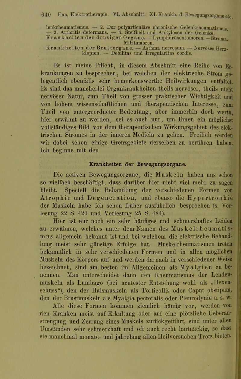 lenkrheumatismus. — 2. Der polyarticuläre chronische Gelenkrheumatismus. — 3. Arthritis deformans. — 4. Steifheit und Ankylosen der Gelenke. Krankheiten der drüsigen Organe. —Lymphdrüsentumoren. — Struma. Milztumoren. Krankheiten der Brustorgane. — Asthma nervosum. — Nervöses Herz- klopfen. — Debilitas und Irregularitas cordis. Es ist meine Pflicht, in diesem Abschnitt eine Reihe von Er- krankungen zu besprechen, bei welchen der elektrische Strom ge- legentlich ebenfalls sehr bemerkenswerthe Heilwirkungen entfaltet. Es sind das mancherlei Organkrankheiten theils nervöser, theils nicht nervöser Natur, zum Theil von grosser praktischer Wichtigkeit und von hohem wissenschaftlichen und therapeutischen Interesse, zum Theil von untergeordneter Bedeutung, aber immerhin doch werth, hier erwähnt zu werden, sei es auch nur, um Ihnen ein möglichst vollständiges Bild von dem therapeutischen Wirkungsgebiet des elek- trischen Stromes in der inneren Medicin zu geben. Freilich werden wir dabei schon einige Grenzgebiete derselben zu berühren haben. Ich beginne mit den Krankheiten der Bewegungsorgane. Die activen Bewegungsorgane, die Muskeln haben uns schon so vielfach beschäftigt, dass darüber hier nicht viel mehr zu sagen bleibt. Speciell die Behandlung der verschiedenen Formen von Atrophie und Degeneration, und ebenso die Hypertrophie der Muskeln habe ich schon früher ausführlich besprochen (s. Vor- lesung 22 S. 420 und Vorlesung 25 S. 484). Hier ist nur noch ein sehr häufiges und schmerzhaftes Leiden zu erwähnen, welches unter dem Namen des Muskelrheumatis- mus allgemein bekannt ist und bei welchem die elektrische Behand- lung meist sehr günstige Erfolge hat. Muskelrheumatismen treten bekanntlich in sehr verschiedenen Formen und in allen möglichen Muskeln des Körpers auf und werden darnach in verschiedener Weise bezeichnet, sind am besten im Allgemeinen als Myalgien zu be- nennen. Man unterscheidet dann den Rheumatismus der Lenden- muskeln als Lumbago (bei acutester Entstehung wohl als „Hexen- schuss), den der Halsmuskeln als Torticollis oder Caput obstipuni, den der Brustmuskeln als Myalgia pectoralis oder Pleurodynie u. s. w. Alle diese Formen kommen ziemlich häufig vor, werden von den Kranken meist auf Erkältung oder auf eine plötzliche Ueberan- strengung und Zerrung eines Muskels zurückgeführt, sind unter allen Umständen sehr schmerzhaft und oft auch recht hartnäckig, so dass sie manchmal monate- und jahrelang allen Heilversuchen Trotz bieten.