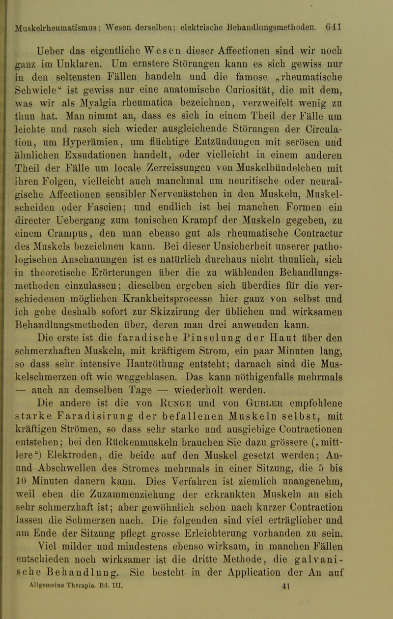 Ueber das eigentliche Wesen dieser Affectionen sind wir noch ganz im Unklaren. Um ernstere Störungen kann es sich gewiss nur in den seltensten Fällen handeln und die famose „rheumatische Schwiele ist gewiss nur eine anatomische Curiosität, die mit dem, Avas wir als Myalgia rheumatica bezeichnen, verzweifelt wenig zu thun hat. Man nimmt an, dass es sich in einem Theü der Fälle um leichte und rasch sich wieder ausgleichende Störungen der Circula- tion, um Hyperämien, um flüchtige Entzündungen mit serösen und ähnlichen Exsudationen handelt, oder vielleicht in einem anderen Theil der Fälle um locale Zerreissungen von Muskelbündelchen mit ihren Folgen, vielleicht auch manchmal um neuritische oder neural- gische Affectionen sensibler Nervenästchen in den Muskeln, Muskel- scheiden oder Fascien; und endlich ist bei manchen Formen ein directer Uebergang zum tonischen Krampf der Muskeln gegeben, zu einem Crampus, den man ebenso gut als rheumatische Contractur des Muskels bezeichnen kann. Bei dieser Unsicherheit unserer patho- logischen Anschauungen ist es natürlich durchaus nicht thunlich, sich in theoretische Erörterungen über die zu wählenden Behandlungs- methoden einzulassen; dieselben ergeben sich überdies für die ver- schiedenen möglichen Krankheitsprocesse hier ganz von selbst und ich gehe deshalb sofort zur Skizzirung der üblichen und wirksamen Behandlungsmethoden über, deren man drei anwenden kann. Die ersteist die faradische Pinselung der Haut über den schmerzhaften Muskeln, mit kräftigem Strom, ein paar Minuten lang, so dass sehr intensive Hautröthung entsteht; darnach sind die Mus- kelschmerzen oft wie weggeblasen. Das kann nötigenfalls mehrmals — auch an demselben Tage — wiederholt werden. Die andere ist die von Runge und von Gubler empfohlene starke Faradisirung der befallenen Muskeln selbst, mit kräftigen Strömen, so dass sehr starke und ausgiebige Contractionen entstehen; bei den Rückenmuskeln brauchen Sie dazu grössere („mitt- lere) Elektroden, die beide auf den Muskel gesetzt werden; An- und Abschwellen des Stromes mehrmals in einer Sitzung, die 5 bis 10 Minuten dauern kann. Dies Verfahren ist ziemlich unangenehm, weil eben die Zuzammenziehung der erkrankten Muskeln an sich sehr schmerzhaft ist; aber gewöhnlich schon nach kurzer Contraction lassen die Schmerzen nach. Die folgenden sind viel erträglicher und am Ende der Sitzung pflegt grosse Erleichterung vorhanden zu sein. Viel milder und mindestens ebenso wirksam, in manchen Fällen entschieden noch wirksamer ist die dritte Methode, die galvani- sche Behandlung. Sie besteht in der Application der An auf Allgemeine Therapie. Bd. III. 41