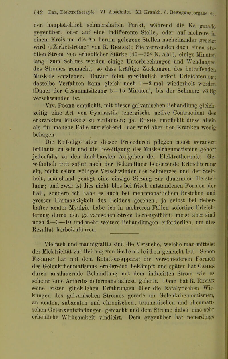 den hauptsächlich schmerzhaften Punkt, während die Ka gerade gegenüber, oder auf eine indifferente Stelle, oder auf mehrere in einem Kreis um die An herum gelegene Stellen nacheinander gesetzt wird („Zirkelströme von R. Remak); Sie verwenden dazu einen Bta* bilen Strom von erheblicher Stärke (40—55° N. Abi.), einige Minuten lang; zum Schluss werden einige Unterbrechungen und Wendungen des Stromes gemacht, so dass kräftige Zuckungen des betreffenden Muskels entstehen. Darauf folgt gewöhnlich sofort Erleichterung; dasselbe Verfahren kann gleich noch 1—2 mal wiederholt werden (Dauer der Gesammtsitzung 5—15 Minuten), bis der Schmerz völlig verschwunden ist. Viv. Poore empfiehlt, mit dieser galvanischen Behandlung gleich- zeitig eine Art von Gymnastik (energische active Contraction) des erkrankten Muskels zu verbinden; ja, Runge empfiehlt diese allein als für manche Fälle ausreichend; das wird aber den Kranken wenig behagen. Die Erfolge aller dieser Proceduren pflegen meist geradezu brillante zu sein und die Beseitigung des Muskelrheumatismus gehört jedenfalls zu den dankbarsten Aufgaben der Elektrotherapie. Ge- wöhnlich tritt sofort nach der Behandlung bedeutende Erleichterung ein, nicht selten völliges Verschwinden des Schmerzes und der Steif- heit; manchmal genügt eine einzige Sitzung zur dauernden Herstel- lung ; und zwar ist dies nicht blos bei frisch entstandenen Formen der Fall, sondern ich habe es auch bei mehrmonatlichem Bestehen und grosser Hartnäckigkeit des Leidens gesehen; ja selbst bei fieber- hafter acuter Myalgie habe ich in mehreren Fällen sofortige Erleich- terung durch den galvanischen Strom herbeigeführt; meist aber sind noch 2—3—10 und mehr weitere Behandlungen erforderlich, um dies Resultat herbeizuführen. Vielfach und .mannigfaltig sind die Versuche, welche man mittelst der Elektricität zur Heilung von Gelenkleiden gemacht hat. Schon Froriep hat mit dem Rotationsapparat die verschiedenen Formen des Gelenkrheumatismus erfolgreich bekämpft und später hat Cahen durch ausdauernde Behandlung mit dem inducirten Strom wie es scheint eine Arthritis deformans nahezu geheilt. Dann hat R. Remak seine ersten glücklichen Erfahrungen über die katalytischen Wir- kungen des galvanischen Stromes gerade an Gelenkrheumatismen, an acuten, subacuten und chronischen, traumatischen und rheumati- schen Gelenkentzündungen gemacht und dem Strome dabei eine sehr erhebliche Wirksamkeit vindicirt. Dem gegenüber hat neuerdings