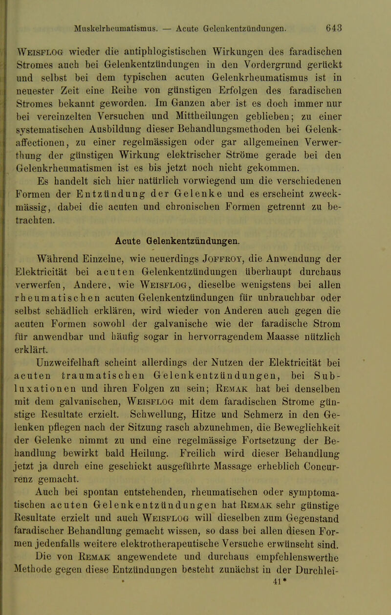 Weisflog wieder die antiphlogistischen Wirkungen des faradischen Stromes auch bei Gelenkentzündungen in den Vordergrund gerückt und selbst bei dem typischen acuten Gelenkrheumatismus ist in neuester Zeit eine Reihe von günstigen Erfolgen des faradischen Stromes bekannt geworden. Im Ganzen aber ist es doch immer nur bei vereinzelten Versuchen und Mittheilungen geblieben; zu einer systematischen Ausbildung dieser Behandlungsmethoden bei Gelenk- affectionen, zu einer regelmässigen oder gar allgemeinen Verwer- thung der günstigen Wirkung elektrischer Ströme gerade bei den Gelenkrheumatismen ist es bis jetzt noch nicht gekommen. Es handelt sich hier natürlich vorwiegend um die verschiedenen Formen der Entzündung der Gelenke und es erscheint zweck- mässig, dabei die acuten und chronischen Formen getrennt zu be- trachten. Acute Gelenkentzündungen. Während Einzelne, wie neuerdings Joffroy, die Anwendung der Elektricität bei acuten Gelenkentzündungen überhaupt durchaus verwerfen, Andere, wie Weisflog, dieselbe wenigstens bei allen rheumatischen acuten Gelenkentzündungen für unbrauchbar oder selbst schädlich erklären, wird wieder von Anderen auch gegen die acuten Formen sowohl der galvanische wie der faradische Strom für anwendbar und häufig sogar in hervorragendem Maasse nützlich erklärt. Unzweifelhaft scheint allerdings der Nutzen der Elektricität bei acuten traumatischen Gelenkentzündungen, bei Sub- luxationen und ihren Folgen zu sein; Remak hat bei denselben mit dem galvanischen, Weisflog mit dem faradischen Strome gün- stige Resultate erzielt. Schwellung, Hitze und Schmerz in den Ge- lenken pflegen nach der Sitzung rasch abzunehmen, die Beweglichkeit der Gelenke nimmt zu und eine regelmässige Fortsetzung der Be- handlung bewirkt bald Heilung. Freilich wird dieser Behandlung jetzt ja durch eine geschickt ausgeführte Massage erheblich Concur- renz gemacht. Auch bei spontan entstehenden, rheumatischen oder symptoma- tischen acuten Gelenkentzündungen hat Remak sehr günstige Resultate erzielt und auch Weisflog will dieselben zum Gegenstand faradischer Behandlung gemacht wissen, so dass bei allen diesen For- men jedenfalls weitere elektrotherapeutische Versuche erwünscht sind. Die von Remak angewendete und durchaus empfehlenswerthe Methode gegen diese Entzündungen besteht zunächst in der Durchlei- 41*