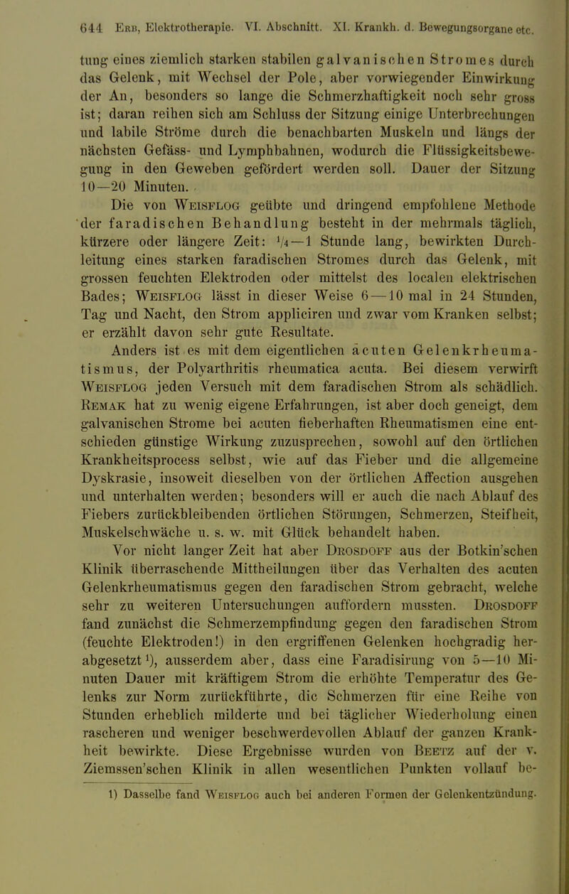 tung eines ziemlich starken stabilen galvanischen Stromes durch das Gelenk, mit Wechsel der Pole, aber vorwiegender Einwirkung der An, besonders so lange die Schmerzhaftigkeit noch sehr gross ist; daran reihen sich am Schluss der Sitzung einige Unterbrechungen und labile Ströme durch die benachbarten Muskeln und längs der nächsten Gefäss- und Lymphbahnen, wodurch die Flüssigkeitsbewe- gung in den Geweben gefördert werden soll. Dauer der Sitzung 10—20 Minuten. - Die von Weisflog geübte und dringend empfohlene Methode der faradischen Behandlung besteht in der mehrmals täglich, kürzere oder längere Zeit: XU — 1 Stunde lang, bewirkten Durch- leitung eines starken faradischen Stromes durch das Gelenk, mit grossen feuchten Elektroden oder mittelst des localen elektrischen Bades; Weisflog lässt in dieser Weise 6 —10 mal in 24 Stunden, Tag und Nacht, den Strom appliciren und zwar vom Kranken selbst; er erzählt davon sehr gute Resultate. Anders ist.es mit dem eigentlichen acuten Gelenkrheuma- tismus, der Polyarthritis rheumatica acuta. Bei diesem verwirft Weisflog jeden Versuch mit dem faradischen Strom als schädlich. Remak hat zu wenig eigene Erfahrungen, ist aber doch geneigt, dem galvanischen Strome bei acuten fieberhaften Rheumatismen eine ent- schieden günstige Wirkung zuzusprechen, sowohl auf den örtlichen Krankheitsprocess selbst, wie auf das Fieber und die allgemeine Dyskrasie, insoweit dieselben von der örtlichen Affection ausgehen und unterhalten werden; besonders will er auch die nach Ablauf des Fiebers zurückbleibenden örtlichen Störungen, Schmerzen, Steifheit, Muskelschwäche u. s. w. mit Glück behandelt haben. Vor nicht langer Zeit hat aber Drosdoff aus der Botkin'schen Klinik überraschende Mittheilungen über das Verhalten des acuten Gelenkrheumatismus gegen den faradischen Strom gebracht, welche sehr zu weiteren Untersuchungen auffordern mussten. Drosdoff fand zunächst die Schmerzempfindimg gegen den faradischen Strom (feuchte Elektroden!) in den ergriffenen Gelenken hochgradig her- abgesetzt1), ausserdem aber, dass eine Faradisirung von 5—10 Mi- nuten Dauer mit kräftigem Strom die erhöhte Temperatur des Ge- lenks zur Norm zurückführte, die Schmerzen für eine Reihe von Stunden erheblich milderte und bei täglicher Wiederholung einen rascheren und weniger beschwerdevollen Ablauf der ganzen Krank- heit bewirkte. Diese Ergebnisse wurden von Beetz auf der v. Ziemssen'schen Klinik in allen wesentlichen Punkten vollauf be- 1) Dasselbe fand Weisflog auch bei anderen Formen der Gelenkentzündung.