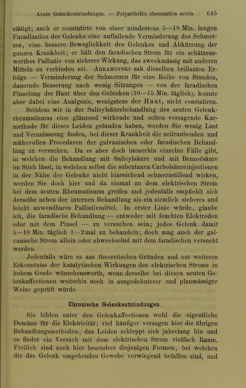stätigt; auch er constatirte von einer mindestens 5—10 Min. langen Faradisation der Gelenke eine auffallende Verminderung des Schmer- zes, eine bessere Beweglichkeit des Gelenkes und Abkürzung der ganzen Krankheit; er hält den faradischen Strom für ein schätzens- werthes Palliativ von sicherer Wirkung, das zweckmässig mit anderen Mitteln zu verbinden sei. Abeamovski sah dieselben brillanten Er- folge — Verminderung der Schmerzen für eine Reihe von Stunden, dauernde Besserung nach wenig Sitzungen — von der faradischen Pinselung der Haut über den Gelenken (10—15 Min. täglich), konnte aber dabei eine Analgesie, wenigstens der Haut, nicht constatiren. Seitdem wir in der Salicylsäurebehandlung des acuten Gelenk- rheumatismus eine glänzend wirkende und selten versagende Kur- methode für dieses Leiden gefunden haben, werden Sie wenig Lust und Veranlassung finden, bei dieser Krankheit die zeitraubenden und mühevollen Proceduren der galvanischen oder faradischen Behand- lung zu versuchen. Da es aber doch immerhin einzelne Fälle gibt, in welchen die Behandlung mit Salicylsäure und mit Benzoesäure im Stich lässt, in welchen selbst die subcutanen Carbolsäureinjectionen in der Nähe der Gelenke nicht hinreichend schmerzstillend wirken, werden Sie doch hier und da einmal zu dem elektrischen Strom bei dem acuten Rheumatismus greifen und jedenfalls empfiehlt sich derselbe neben der internen Behandlung als ein ziemlich sicheres und leicht anwendbares Palliativmittel. In erster Linie würde, glaube ich, die faradische Behandlung — entweder mit feuchten Elektroden oder mit dem Pinsel — zu versuchen sein; jedes Gelenk damit 5—10 Min. täglich 1 — 2mal zu behandeln; doch mag auch der gal- vanische Strom allein oder abwechselnd mit dem faradischen versucht werden. Jedenfalls wäre es aus theoretischen Gründen und zur weiteren Erkenntniss der katalytischen Wirkungen des elektrischen Stroms in hohem Grade wünschenswerth, wenn derselbe bei diesen acuten Ge- lenkaffectionen weiterhin noch in ausgedehnterer und planmässiger Weise geprüft würde. Chronische Gelenkentzündungen. Sie bilden unter den Gelenkaffectionen wohl die eigentliche Domäne für die Elektricität; viel häufiger versagen hier die übrigen Behandlungsmethoden, das Leiden schleppt sich jahrelang hin und so findet ein Versuch mit dem elektrischen Strom vielfach Raum. Freilich sind auch hier besonders diejenigen Formen, bei welchen die das Gelenk umgebenden Gewebe vorwiegend befallen sind, und