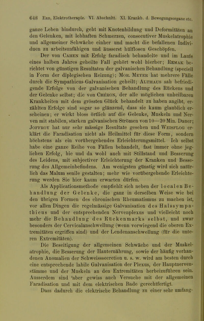 ganze Leben hindurch, geht mit Knotenbildung und Deformitäten an den Gelenken, mit lebhaften Schmerzen, consecutiver Muskelatrophie und allgemeiner Schwäche einher und macht die befallenen Indivi- duen zu arbeitsunfähigen und äusserst hülflosen Geschöpfen. Der von Cahen mit Erfolg faradisch behandelte und im Laufe eines halben Jahres geheilte Fall gehört wohl hierher; Remak be- richtet von günstigen Resultaten der galvanischen Behandlung (speciell in Form der diplegischen Reizung); Mor. Meyer hat mehrere Fälle durch die Sympathicus-Galvanisation geheilt; Althaus sah befriedi- gende Erfolge von der galvanischen Behandlung des Rückens und der Gelenke selbst; die von Cheron, der alle möglichen unheilbaren Krankheiten mit dem grössten Glück behandelt zu haben angibt, er- zählten Erfolge sind sogar so glänzend, dass sie kaum glaublich er- scheinen ; er wirkt bloss örtlich auf die Gelenke, Muskeln und Ner- ven mit stabilen, stärken galvanischen Strömen von 10—20 Min. Dauer; Joffrot hat nur sehr mässige Resultate gesehen und Weisflog er- klärt die Faradisation nicht als Heilmittel für diese Form, sondern höchstens als ein vorübergehendes Erleichterungsmittel. Ich selbst habe eine ganze Reihe von Fällen behandelt, fast immer ohne jeg- lichen Erfolg, hie und da wohl auch mit Stillstand und Besserung des Leidens, mit subjectiver Erleichterung der Kranken und Besse- rung des Allgemeinbefindens. Am wenigsten günstig wird sich natür- lich das Malum senile gestalten; mehr wie vorübergehende Erleichte- rung werden Sie hier kaum erwarten dürfen. Als Applicationsmethode empfiehlt sich neben der localen Be- handlung der Gelenke, die ganz in derselben Weise wie bei den übrigen Formen des chronischen Rheumatismus zu machen ist, vor allen Dingen die regelmässige Galvanisation des Halssympa- thicus und der entsprechenden Nervenplexus und vielleicht noch mehr die Behandlung des Rückenmarks selbst, und zwar besonders der Cervicalanschwellung (wenn vorwiegend die oberen Ex- tremitäten ergriffen sind) und der Lendenanschwellung (für die unte- ren Extremitäten). Die Beseitigung der allgemeinen Schwäche und der Muskel- atrophie, die Besserung der Hauternährung, sowie der häufig vorhan- denen Anomalien der Schweisssecretion u. s. w. wird am besten durch eine entsprechende labile Galvanisation der Plexus, der Hauptnerven- stämme und der Muskeln an den Extremitäten herbeizuführen sein. Ausserdem sind 'aber gewiss auch Versuche mit der allgemeinen Faradisation und mit dem elektrischen Bade gerechtfertigt. Dass dadurch die elektrische Behandlung zu einer sehr umfang-