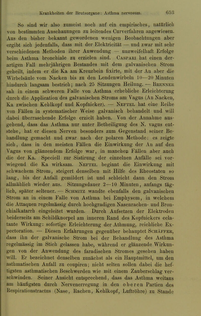 So sind wir also zumeist noch auf ein empirisches, natürlich von bestimmten Anschauungen zu leitendes Curverfahren angewiesen. Aus den bisher bekannt gewordenen wenigen Beobachtungen aber ergibt sich jedenfalls, dass mit der Elektricität — und zwar mit sehr verschiedenen Methoden ihrer Anwendung — unzweifelhaft Erfolge beim Asthma bronchiale zu erzielen sind. Caspari hat einen der- artigen Fall mehrjährigen Bestandes mit dem galvanischen Strom geheilt, indem er die Ka am Kreuzbein fixirte, mit der An aber die Wirbelsäule vom Nacken bis zu den Lendenwirbeln 10—20 Minuten hindurch langsam bestrich; nach 25 Sitzungen Heilung. — Brenner sah in einem schweren Falle von Asthma erhebliche Erleichterung durch die Application des galvanischen Stroms am Vagus (An Nacken, Ka zwischen Kehlkopf und Kopfnicker). — Neftel hat eine Reihe von Fällen in systematischer Weise galvanisch behandelt und will dabei überraschende Erfolge erzielt haben. Von der Annahme aus- gehend, dass das Asthma nur unter Betheiligung des N. vagus ent- stehe, hat er diesen Nerven besonders zum Gegenstand seiner Be- handlung gemacht und zwar nach der polaren Methode: es zeigte sich, dass in den meisten Fällen die Einwirkung der An auf den Vagus von glänzendem Erfolge war, in manchen Fällen aber auch die der Ka. Speciell zur Sistirung der einzelnen Anfälle sei vor- wiegend die Ka wirksam. Neftel beginnt die Einwirkung mit schwachem Strom, steigert denselben mit Hilfe des Rheostaten so lang, bis der Anfall gemildert ist und schleicht dann den Strom allmählich wieder aus. Sitzungsdauer 2—10 Minuten, anfangs täg- lich, später seltener. — Schmitz wandte ebenfalls den galvanischen Strom an in einem Falle von Asthma bei Emphysem, in welchem die Attaquen regelmässig durch hochgradigen Nasenrachen- und Bron- chialkatarrh eingeleitet wurden. Durch Aufsetzen der Elektroden beiderseits am Schildknorpel am inneren Rand des Kopfnickers ecla- tante Wirkung: sofortige Erleichterung der Athmung, reichliche Ex- pectoration. — Diesen Erfahrungen gegenüber behauptet Schäffer, dass ihn der galvanische Strom bei der Behandlung des Asthma regelmässig im Stich gelassen habe, während er glänzende Wirkun- gen von der Anwendung des faradischen Stromes ;gesehen haben will. Er bezeichnet denselben zunächst als ein Hauptmittel, um den asthmatischen Anfall zu coupiren; nicht selten sollen dabei die hef- tigsten asthmatischen Beschwerden wie mit einem Zauberschlag ver- schwinden. Seiner Ansicht entsprechend, dass das Asthma weitaus am häufigsten durch Nervenerregung in den oberen Partien des Respirationstractus (Nase, Rachen, Kehlkopf, Luftröhre) zu Stande