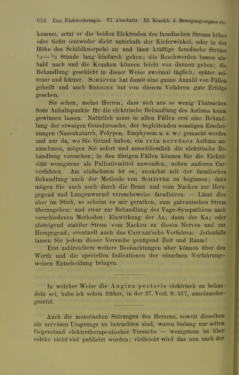 komme, setzt er die beiden Elektroden des faradischen Stroms höher oder tiefer (entweder dicht unterhalb der Kieferwinkel, oder in der Höhe des Schildknorpels) an und lässt kräftige faradische Ströme '/4—V2 Stunde lang hindurch gehen; die Beschwerden lassen als- bald nach und die Kranken können leicht von dannen gehen; die Behandlung geschieht in dieser Weise zweimal täglich, später sel- tener und kürzer. Schäffer hat damit eine ganze Anzahl von Fällen geheilt und auch Bresgen hat von diesem Vefahren gute Erfolge gesehen. Sie sehen, meine Herren, dass sich aus so wenig Thatsachen feste Anhaltspunkte für die elektrische Behandlung des Asthma kaum gewinnen lassen. Natürlich muss in allen Fällen erst eine Behand- lung der etwaigen Grundursache, der begleitenden sonstigen Erschei- nungen (Nasenkatarrh, Polypen, Emphysem u. s. w.) gemacht werden und nur da, wo Sie Grund haben, ein rein nervöses Asthma an- zunehmen, mögen Sie sofort und ausschliesslich die elektrische Be- handlung versuchen; in den übrigen Fällen können Sie die Elektri- cität wenigstens als Palliativmittel anwenden, neben anderen Cur- verfahren. Am einfachsten ist es, zunächst mit der faradischen Behandlung nach der Methode von Schäffer zu beginnen; dazu mögen Sie auch noch durch die Brust und vom Nacken zur Herz- gegend und Lungenwurzel versuchsweise faradisiren. — Lässt dies aber im Stich, so scheint es mir gerathen, zum galvanischen Strom überzugehen: und zwar zur Behandlung des Vago-Sympathicus nach verschiedenen Methoden: Einwirkung der An, dann der Ka; oder absteigend stabiler Strom vom Nacken zu diesen Nerven und zur Herzgegend; eventuell auch das CASPARi'sche Verfahren. Jedenfalls lassen Sie jedem dieser Versuche genügend Zeit und Baum! Erst zahlreichere weitere Beobachtungen aber können über den Werth und die speciellen Indicationen der einzelnen Verfahruni:*- weisen Entscheidung bringen. In welcher Weise die Angina pectoris elektrisch zu behan- deln sei, habeich schon früher, in der 27. Vorl. S. 517, auseinander- gesetzt. Auch die motorischen Störungen des Herzens, soweit dieselben als nervösen Ursprungs zu betrachten sind, waren bislang nur selten Gegenstand elektrotherapeutischer Versuche — wenigstens ist über solche nichtf viel publicirt worden; vielleicht wird das nun nach der