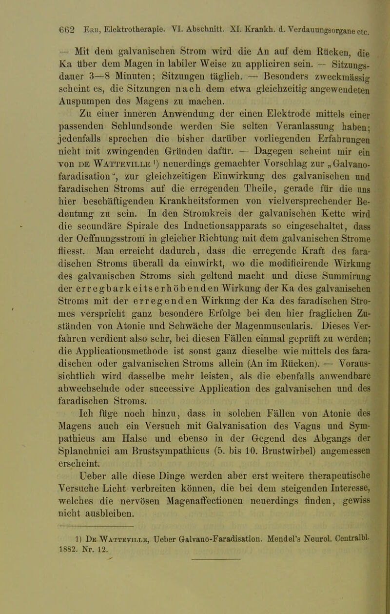 — Mit dem galvanischen Strom wird die An auf dem Rücken, die Ka über dem Magen in labiler Weise zu appliciren sein. — Sitzungs- dauer 3—8 Minuten; Sitzungen täglich. — Besonders zweckmässig scheint es, die Sitzungen nach dem etwa gleichzeitig angewendeten Auspumpen des Magens zu machen. Zu einer inneren Anwendung der einen Elektrode mittels einer passenden Schlundsonde werden Sie selten Veranlassung haben; jedenfalls sprechen die bisher darüber vorliegenden Erfahrungen nicht mit zwingenden Gründen dafür. — Dagegen scheint mir ein von de Watteville ') neuerdings gemachter Vorschlag zur „Galvano- faradisationzur gleichzeitigen Einwirkung des galvanischen und faradischen Stroms auf die erregenden Theile, gerade für die uns hier beschäftigenden Krankheitsformen von vielversprechender Be- deutung zu sein. In den Stromkreis der galvanischen Kette wird die secundäre Spirale des Inductionsapparats so eingeschaltet, dass der Oeffnungsstrom in gleicher Richtung mit dem galvanischen Strome fliesst. Man erreicht dadurch, dass die erregende Kraft des fara- dischen Stroms überall da einwirkt, wo die modificirende Wirkung des galvanischen Stroms sich geltend macht und diese Summirung der erregbarkeitserhöhenden Wirkung der Ka des galvanischen Stroms mit der erregenden Wirkung der Ka des faradischen Stro- mes verspricht ganz besondere Erfolge bei den hier fraglichen Zu- ständen von Atonie und Schwäche der Magenmuscularis. Dieses Ver- fahren verdient also sehr, bei diesen Fällen einmal geprüft zu werden; die Applicationsmethode ist sonst ganz dieselbe wie mittels des fara- dischen oder galvanischen Stroms allein (An im Rücken). — Voraus- sichtlich wird dasselbe mehr leisten, als die ebenfalls anwendbare abwechselnde oder successive Application des galvanischen und des faradischen Stroms. Ich füge noch hinzu, dass in solchen Fällen von Atonie des Magens auch ein Versuch mit Galvanisation des Vagus und Syni- pathicus am Halse und ebenso in der Gegend des Abgangs der Splanchnici am Brustsympathicus (5. bis 10. Brustwirbel) angemessen erscheint. Ueber alle diese Dinge werden aber erst weitere therapeutische Versuche Licht verbreiten können, die bei dem steigenden Interesse, welches die nervösen Magenaffectionen neuerdings finden, gewiss nicht ausbleiben. 1) De Watteville, Ueber Galvano-Faradisation. Mendel's Neurol. Centralbl. 1882. Nr. 12.