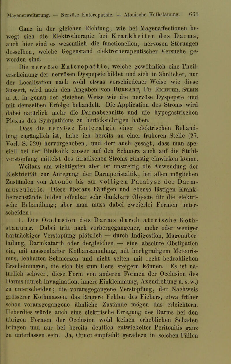 Ganz in der gleichen Richtung, wie bei Magenaffectionen be- wegt sich die Elektrotherapie bei Krankheiten des Darms, auch hier sind es wesentlich die functionellen, nervösen Störungen desselben, welche Gegenstand clektrotherapeutischer Versuche ge- worden sind. Die nervöse Enteropathie, welche gewöhnlich eine Theil- erscheinung der nervösen Dyspepsie bildet und sich in ähnlicher, nur der Localisation nach wohl etwas verschiedener Weise wie diese äussert, wird nach den Angaben von Bukkart, Fr. Richter, Stein u. A. in genau der gleichen Weise wie die nervöse Dyspepsie und mit demselben Erfolge behandelt. Die Application des Stroms wird dabei natürlich mehr die Darmabschnitte und die hypogastrischen Plexus des Sympathicus zu berücksichtigen haben. Dass die nervöse Enteralgie einer elektrischen Behand- lung zugänglich ist, habe ich bereits an einer früheren Stelle (27. Vorl. S. 520) hervorgehoben, und dort auch gesagt, dass man spe- ciell bei der Bleikolik ausser auf den Schmerz auch auf die Stuhl- verstopfung mittelst des faradischen Stroms günstig einwirken könne. Weitaus am wichtigsten aber ist unstreitig die Anwendung der Elektricität zur Anregung der Darmperistaltik, bei allen möglichen Zuständen von Atonie bis zur völligen Paralyse der Darm- muscularis. Diese überaus häufigen und ebenso lästigen Krank- heitszustände bilden offenbar sehr dankbare Objecte für die elektri- sche Behandlung; aber man muss dabei zweierlei Formen unter- scheiden : i. Die Occlusion des Darms durch atonische Koth- stauung. Dabei tritt nach vorhergegangener, mehr oder weniger hartnäckiger Verstopfung plötzlich — durch Indigestion, Magenüber- ladung, Darmkatarrh oder dergleichen — eine absolute Obstipation ein, mit massenhafter Kothansammlung, mit hochgradigem Meteoris- mus, lebhaften Schmerzen und nicht selten mit recht bedrohlichen Erscheinungen, die sich bis zum Ileus steigern können. Es ist na- türlich schwer, diese Form von anderen Formen der Occlusion des Darms (durch Invagination, innere Einklemmung, Axendrehung u. s. w.) zu unterscheiden; die vorausgegangene Verstopfung, der Nachweis grösserer Kothmassen, das längere Fehlen des Fiebers, etwa früher schon vorausgegangene ähnliche Zustände mögen das erleichtern. Ueberdies würde auch eine elektrische Erregung des Darms bei den übrigen Formen der Occlusion wohl keinen erheblichen Schaden bringen und nur bei bereits deutlich entwickelter Peritonitis ganz zu unterlassen sein. Ja, Curci empfiehlt geradezu in solchen Fällen