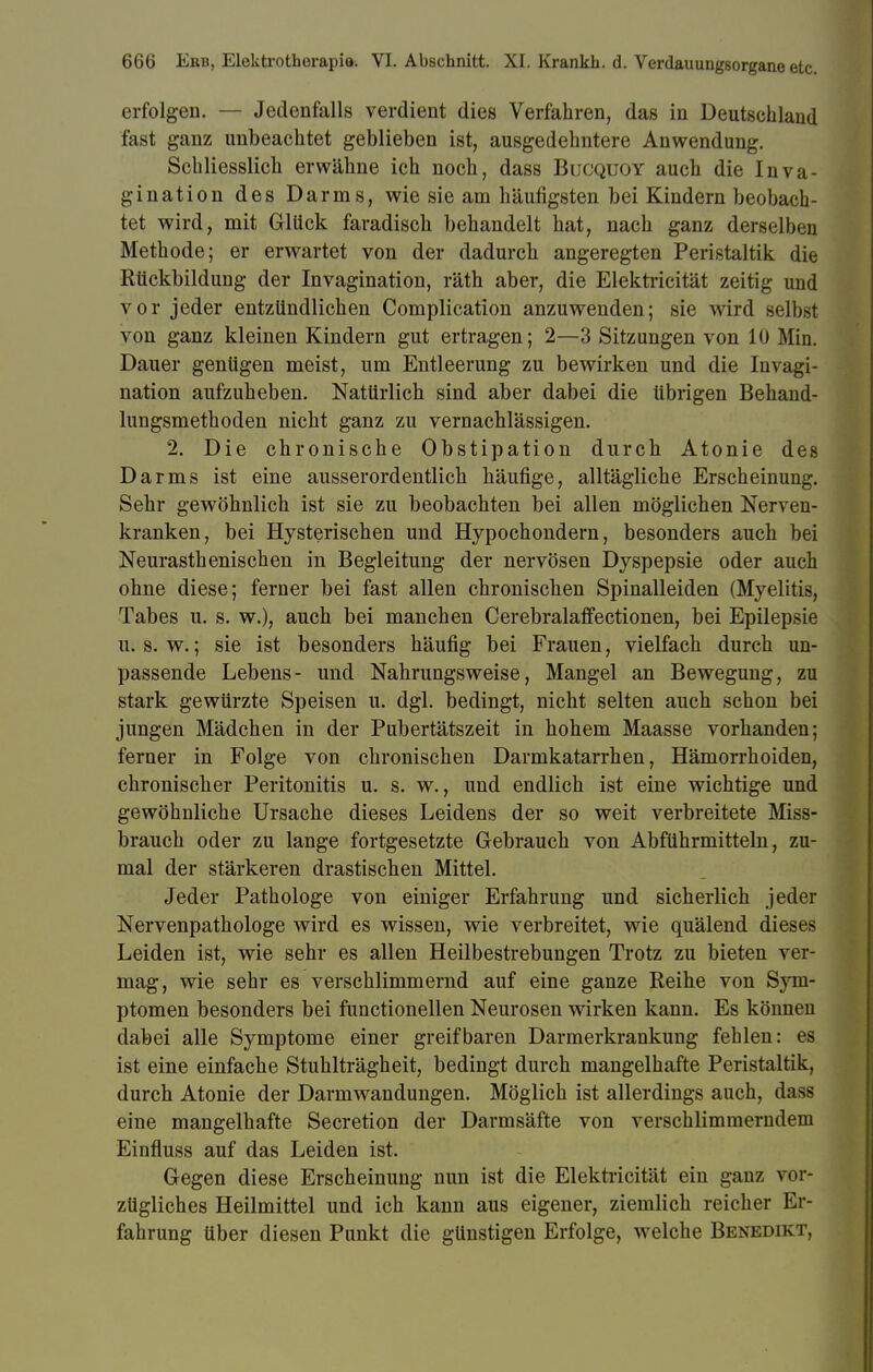 erfolgen. — Jedenfalls verdient dies Verfahren, das in Deutschland fast ganz unbeachtet geblieben ist, ausgedehntere Anwendung. Schliesslich erwähne ich noch, dass Bucquoy auch die Inva- gination des Darms, wie sie am häufigsten bei Kindern beobach- tet wird, mit Glück faradisch behandelt hat, nach ganz derselben Methode; er erwartet von der dadurch angeregten Peristaltik die Etickbildung der Invagination, räth aber, die Elektricität zeitig und vor jeder entzündlichen Complication anzuwenden; sie wird selbst von ganz kleinen Kindern gut ertragen; 2—3 Sitzungen von 10 Min. Dauer gentigen meist, um Entleerung zu bewirken und die Invagi- nation aufzuheben. Nattirlich sind aber dabei die übrigen Behand- lungsmethoden nicht ganz zu vernachlässigen. 2. Die chronische Obstipation durch Atonie des Darms ist eine ausserordentlich häufige, alltägliche Erscheinung. Sehr gewöhnlich ist sie zu beobachten bei allen möglichen Nerven- kranken, bei Hysterischen und Hypochondern, besonders auch bei Neurasthenischen in Begleitung der nervösen Dyspepsie oder auch ohne diese; ferner bei fast allen chronischen Spinalleiden (Myelitis, Tabes u. s. w.), auch bei manchen Cerebralaffectionen, bei Epilepsie u. s. w.; sie ist besonders häufig bei Frauen, vielfach durch un- passende Lebens- und Nahrungsweise, Mangel an Bewegung, zu stark gewürzte Speisen u. dgl. bedingt, nicht selten auch schon bei jungen Mädchen in der Pubertätszeit in hohem Maasse vorhanden; ferner in Folge von chronischen Darmkatarrhen, Hämorrhoiden, chronischer Peritonitis u. s. w., und endlich ist eine wichtige und gewöhnliche Ursache dieses Leidens der so weit verbreitete Miss- brauch oder zu lange fortgesetzte Gebrauch von Abführmitteln, zu- mal der stärkeren drastischen Mittel. Jeder Pathologe von einiger Erfahrung und sicherlich jeder Nervenpathologe wird es wissen, wie verbreitet, wie quälend dieses Leiden ist, wie sehr es allen Heilbestrebungen Trotz zu bieten ver- mag, wie sehr es verschlimmernd auf eine ganze Reihe von Sym- ptomen besonders bei functionellen Neurosen wirken kann. Es können dabei alle Symptome einer greifbaren Darmerkrankung fehlen: es ist eine einfache Stuhlträgheit, bedingt durch mangelhafte Peristaltik, durch Atonie der Darm Wandungen. Möglich ist allerdings auch, dass eine mangelhafte Secretion der Darmsäfte von verschlimmerndem Einfluss auf das Leiden ist. Gegen diese Erscheinung nun ist die Elektricität ein ganz vor- zügliches Heilmittel und ich kann aus eigener, ziemlich reicher Er- fahrung über diesen Punkt die günstigen Erfolge, welche Benedikt,