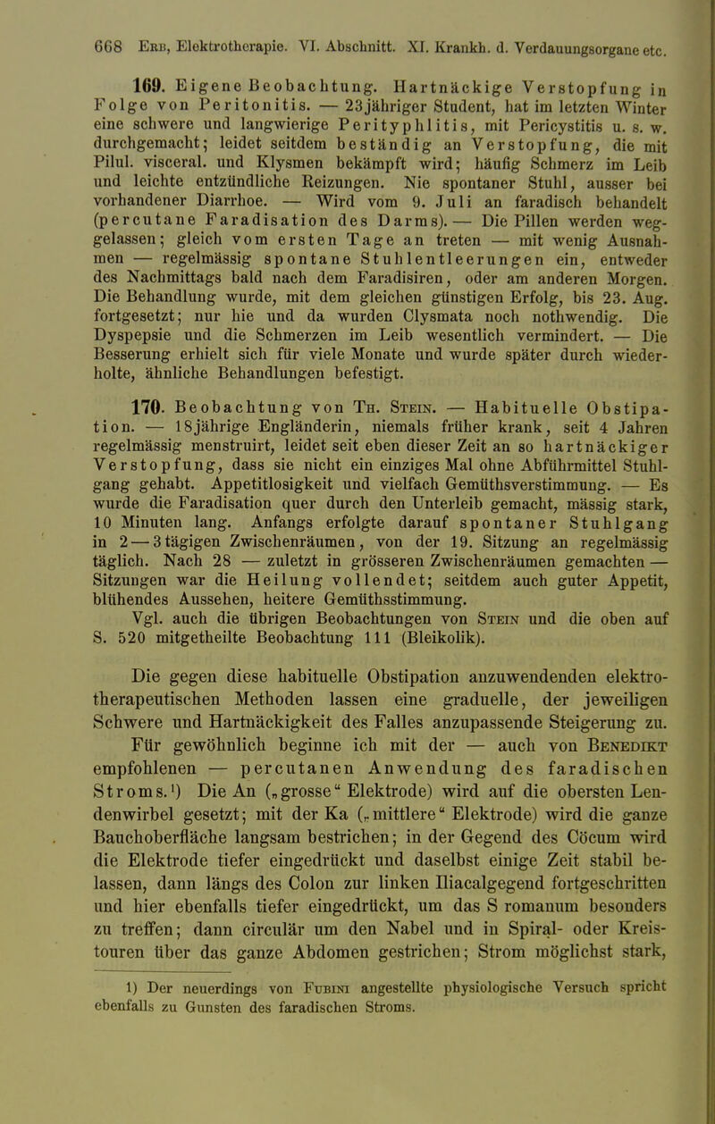 169. Eigene Beobachtung. Hartnäckige Verstopfung in Folge von Peritonitis. — 23jähriger Student, hat im letzten Winter eine schwere und langwierige Perityphlitis, mit Pericystitis u. s.w. durchgemacht; leidet seitdem beständig an Verstopfung, die mit Pilul. visceral, und Klysmen bekämpft wird; häufig Schmerz im Leib und leichte entzündliche Reizungen. Nie spontaner Stuhl, ausser bei vorhandener Diarrhoe. — Wird vom 9. Juli an faradisch behandelt (percutane Faradisation des Darms).— Die Pillen werden weg- gelassen; gleich vom ersten Tage an treten — mit wenig Ausnah- men — regelmässig spontane Stuhlentleerungen ein, entweder des Nachmittags bald nach dem Faradisiren, oder am anderen Morgen. Die Behandlung wurde, mit dem gleichen günstigen Erfolg, bis 23. Aug. fortgesetzt; nur hie und da wurden Clysmata noch nothwendig. Die Dyspepsie und die Schmerzen im Leib wesentlich vermindert. — Die Besserung erhielt sich für viele Monate und wurde später durch wieder- holte, ähnliche Behandlungen befestigt. 170- Beobachtung von Th. Stein. — Habituelle Obstipa- tion. — 18jährige Engländerin, niemals früher krank, seit 4 Jahren regelmässig menstruirt, leidet seit eben dieser Zeit an so hartnäckiger Verstopfung, dass sie nicht ein einziges Mal ohne Abführmittel Stuhl- gang gehabt. Appetitlosigkeit und vielfach Gemüthsverstimmung. — Es wurde die Faradisation quer durch den Unterleib gemacht, mässig stark, 10 Minuten lang. Anfangs erfolgte darauf spontaner Stuhlgang in 2 — 3tägigen Zwischenräumen, von der 19. Sitzung an regelmässig täglich. Nach 28 — zuletzt in grösseren Zwischenräumen gemachten — Sitzungen war die Heilung vollendet; seitdem auch guter Appetit, blühendes Aussehen, heitere Gemüthsstimmung. Vgl. auch die übrigen Beobachtungen von Stein und die oben auf S. 520 mitgetheilte Beobachtung 111 (Bleikolik). Die gegen diese habituelle Obstipation anzuwendenden elektro- therapeutischen Methoden lassen eine graduelle, der jeweiligen Schwere und Hartnäckigkeit des Falles anzupassende Steigerung zu. Für gewöhnlich beginne ich mit der — auch von Benedikt empfohlenen — percutanen Anwendung des faradischen Stroms.1) Die An („grosse Elektrode) wird auf die obersten Len- denwirbel gesetzt; mit der Ka (,. mittlereu Elektrode) wird die ganze Bauchoberfläche langsam bestrichen; in der Gegend des Cöcum wird die Elektrode tiefer eingedrückt und daselbst einige Zeit stabil be- lassen, dann längs des Colon zur linken Hiacalgegend fortgeschritten und hier ebenfalls tiefer eingedrückt, um das S romanum besonders zu treffen; dann circulär um den Nabel und in Spiral- oder Kreis- touren über das ganze Abdomen gestrichen; Strom möglichst stark, 1) Der neuerdings von Fubini angestellte physiologische Versuch spricht ebenfalls zu Gunsten des faradischen Stroms.