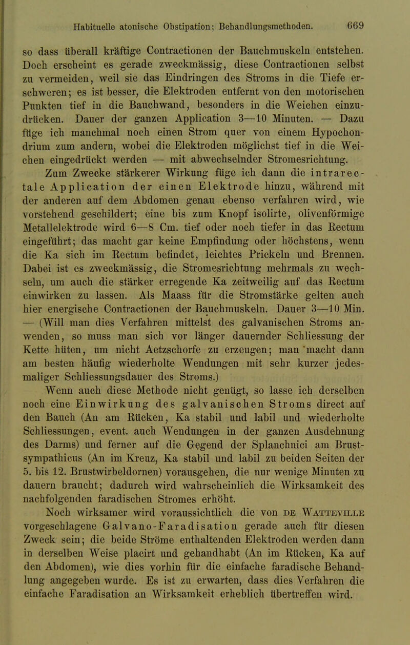 so dass überall kräftige Contractionen der Bauchmuskeln entstehen. Doch erscheint es gerade zweckmässig, diese Contractionen selbst zu vermeiden, weil sie das Eindringen des Stroms in die Tiefe er- schweren ; es ist besser, die Elektroden entfernt von den motorischen Punkten tief in die Bauchwand, besonders in die Weichen einzu- drücken. Dauer der ganzen Application 3—10 Minuten. — Dazu füge ich manchmal noch einen Strom quer von einem Hypochon- drium zum andern, wobei die Elektroden möglichst tief in die Wei- chen eingedrückt werden — mit abwechselnder Stromesrichtung. Zum Zwecke stärkerer Wirkung füge ich dann die intrarec- tale Application der einen Elektrode hinzu, während mit der anderen auf dem Abdomen genau ebenso verfahren wird, wie vorstehend geschildert; eine bis zum Knopf isolirte, olivenförmige Metallelektrode wird 6—8 Cm. tief oder noch tiefer in das Rectum eingeführt; das macht gar keine Empfindung oder höchstens, wenn die Ka sich im Rectum befindet, leichtes Prickeln und Brennen. Dabei ist es zweckmässig, die Stromesrichtung mehrmals zu wech- seln, um auch die stärker erregende Ka zeitweilig auf das Rectum einwirken zu lassen. Als Maass für die Stromstärke gelten auch hier energische Contractionen der Bauchmuskeln. Dauer 3—10 Min. — (Will man dies Verfahren mittelst des galvanischen Stroms an- wenden, so muss man sich vor länger dauernder Schliessung der Kette hüten, um nicht Aetzschorfe zu erzeugen; man macht dann am besten häufig wiederholte Wendungen mit sehr kurzer jedes- maliger Schliessungsdauer des Stroms.) Wenn auch diese Methode nicht genügt, so lasse ich derselben noch eine Einwirkung des galvanischen Stroms direct auf den Bauch (An am Rücken, Ka stabil und labil und wiederholte Schliessungen, event. auch Wendungen in der ganzen Ausdehnung des Darms) und ferner auf die Gegend der Splanchnici am Brust- sympathicus (An im Kreuz, Ka stabil und labil zu beiden Seiten der 5. bis 12. Brustwirbeldornen) vorausgehen, die nur wenige Minuten zu dauern braucht; dadurch wird wahrscheinlich die Wirksamkeit des nachfolgenden faradischen Stromes erhöht. Noch wirksamer wird voraussichtlich die von de Watteville vorgeschlagene Galvano-Faradisation gerade auch für diesen Zweck sein; die beide Ströme enthaltenden Elektroden werden dann in derselben Weise placirt und gehandhabt (An im Rücken, Ka auf den Abdomen), wie dies vorhin für die einfache faradische Behand- lung angegeben wurde. Es ist zu erwarten, dass dies Verfahren die einfache Faradisation an Wirksamkeit erheblich übertreffen wird.