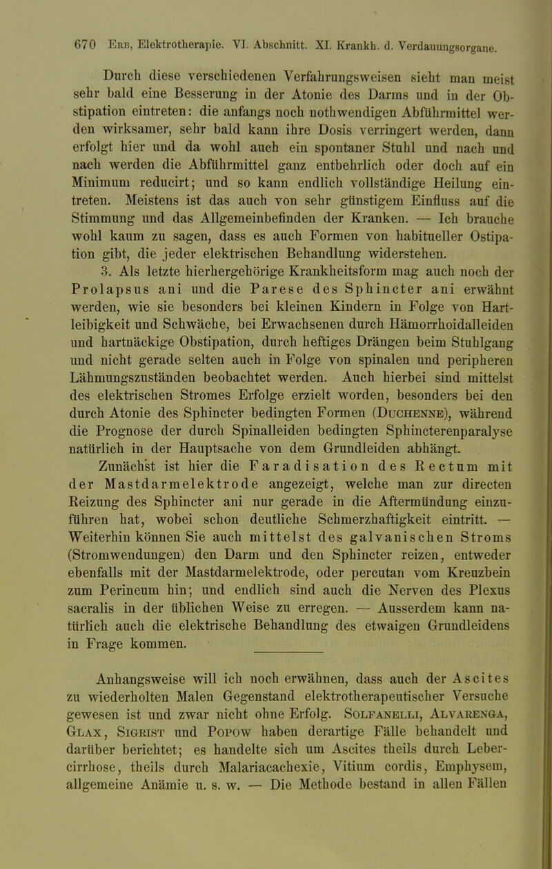 Durch diese verschiedenen Verfahrungsweisen sieht man meist sehr bald eine Besserung in der Atonie des Darms und in der Ob- stipation eintreten: die anfangs noch nothwendigen Abführmittel wer- den wirksamer, sehr bald kann ihre Dosis verringert werden, dann erfolgt hier und da wohl auch ein spontaner Stuhl und nach und nach werden die Abführmittel ganz entbehrlich oder doch auf ein Minimum reducirt; und so kann endlich vollständige Heilung ein- treten. Meistens ist das auch von sehr günstigem Einfluss auf die Stimmung und das Allgemeinbefinden der Kranken. — Ich brauche wohl kaum zu sagen, dass es auch Formen von habitueller Ostipa- tion gibt, die jeder elektrischen Behandlung widerstehen. 3. Als letzte hierhergehörige Krankheitsform mag auch noch der Prolapsus ani und die Parese des Sphincter ani erwähnt werden, wie sie besonders bei kleinen Kindern in Folge von Hart- leibigkeit und Schwäche, bei Erwachsenen durch Hämorrhoidalleiden und hartnäckige Obstipation, durch heftiges Drängen beim Stuhlgang und nicht gerade selten auch in Folge von spinalen und peripheren Lähmungszuständen beobachtet werden. Auch hierbei sind mittelst des elektrischen Stromes Erfolge erzielt worden, besonders bei den durch Atonie des Sphincter bedingten Formen (Duchenne), während die Prognose der durch Spinalleiden bedingten Sphincterenparalyse natürlich in der Hauptsache von dem Grundleiden abhängt. Zunächst ist hier die Faradisation des Rectum mit der Mastdarmelektrode angezeigt, welche man zur directen Reizung des Sphincter ani nur gerade in die Aftermündung einzu- führen hat, wobei schon deutliche Schmerzhaftigkeit eintritt. — Weiterhin können Sie auch mittelst des galvanischen Stroms (Stromwendungen) den Darm und den Sphincter reizen, entweder ebenfalls mit der Mastdarmelektrode, oder percutan vom Kreuzbein zum Perineum hin; und endlich sind auch die Nerven des Plexus sacralis in der üblichen Weise zu erregen. — Ausserdem kann na- türlich auch die elektrische Behandlung des etwaigen Grundleidens in Frage kommen. Anhangsweise will ich noch erwähnen, dass auch der Ascites zu wiederholten Malen Gegenstand elektrotherapeutischer Versuche gewesen ist und zwar nicht ohne Erfolg. Solfanelli, Alvarenga, Glax, Sigrist und Popow haben derartige Fälle behandelt und darüber berichtet; es handelte sich um Ascites theils durch Leber- cirrhose, theils durch Malariacachexie, Vitium cordis, Emphysem, allgemeine Anämie u. s. w. — Die Methode bestand in allen Fällen