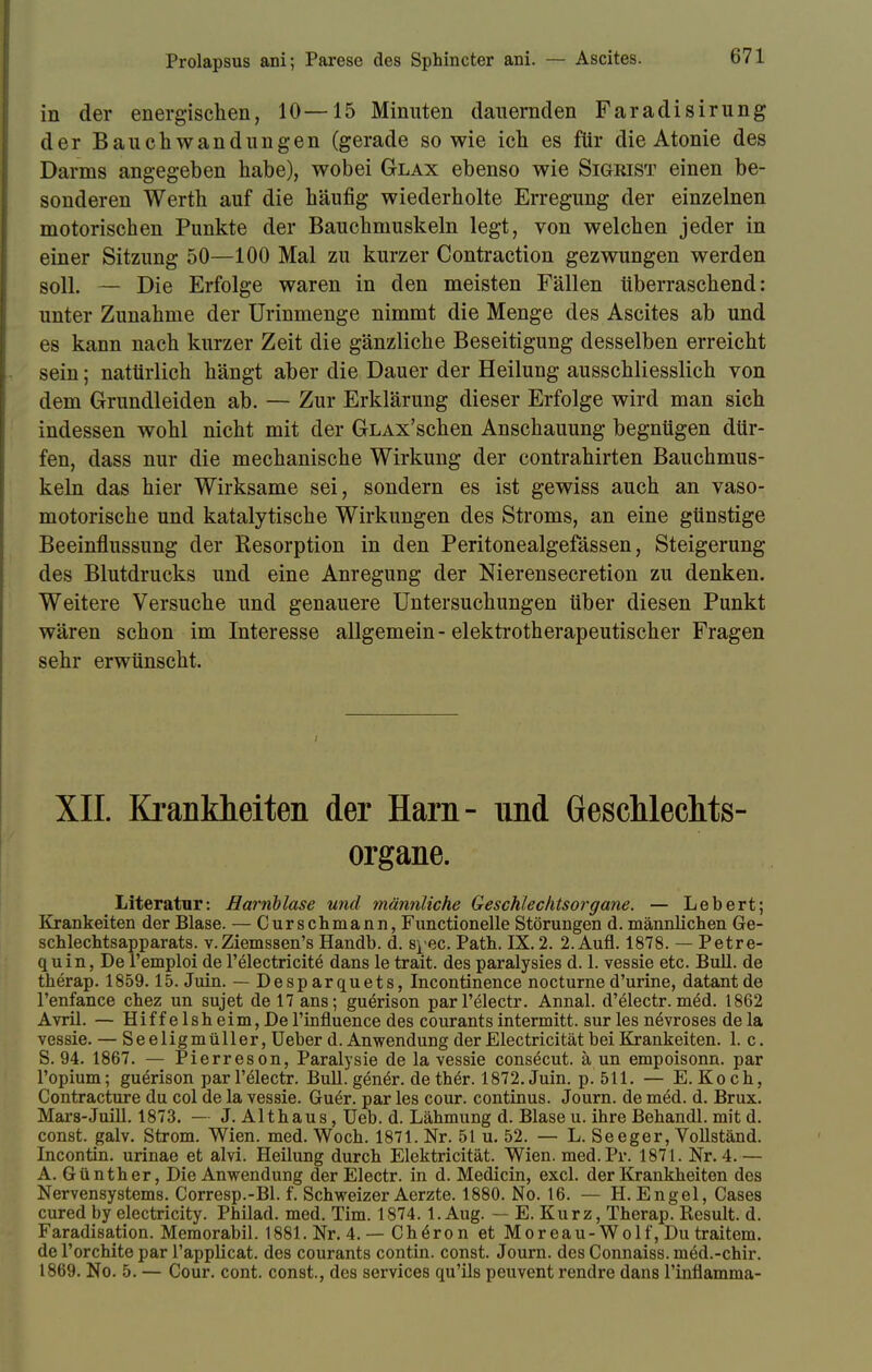 in der energischen, 10—15 Minuten (lauernden Faradisirung der Bauchwandungen (gerade so wie ich es für die Atonie des Darms angegeben habe), wobei Glax ebenso wie Sigrist einen be- sonderen Werth auf die häufig wiederholte Erregung der einzelnen motorischen Punkte der Bauchmuskeln legt, von welchen jeder in einer Sitzung 50—100 Mal zu kurzer Contraction gezwungen werden soll. — Die Erfolge waren in den meisten Fällen überraschend: unter Zunahme der Urinmenge nimmt die Menge des Ascites ab und es kann nach kurzer Zeit die gänzliche Beseitigung desselben erreicht sein; natürlich hängt aber die Dauer der Heilung ausschliesslich von dem Grundleiden ab. — Zur Erklärung dieser Erfolge wird man sich indessen wohl nicht mit der GLAx'schen Anschauung begnügen dür- fen, dass nur die mechanische Wirkung der contrahirten Bauchmus- keln das hier Wirksame sei, sondern es ist gewiss auch an vaso- motorische und katalytische Wirkungen des Stroms, an eine günstige Beeinflussung der Resorption in den Peritonealgefässen, Steigerung des Blutdrucks und eine Anregung der Nierensecretion zu denken. Weitere Versuche und genauere Untersuchungen über diesen Punkt wären schon im Interesse allgemein-elektrotherapeutischer Fragen sehr erwünscht. XII. Krankheiten der Harn- und Geschlechts- organe. Literatur: Harnblase und männliche Geschlechtsorgane. — Lebert; Krankeiten der Blase. — Curschmann, Functionelle Störungen d. männlichen Ge- schlechtsapparats, v.Ziems8en's Handb. d. s^ec. Path. IX. 2. 2. Aufl. 1878. — Petre- quin, De l'emploi de l'electricite dans le trait. des paralysies d. 1. vessie etc. Bull, de therap. 1859.15. Juin. — Desparquets, Incontinence nocturned'urine, datantde l'enfance chez un sujet de 17 ans; guerison parl'electr. Annal. d'electr. med. 1862 Avril. — Hiffelsheim,Del'influence des courantsintermitt. sur les növroses dela vessie. — Seeligmüller, Ueber d. Anwendung der Electricität bei Krankeiten. 1. c. S. 94. 1867. — Pierreson, Paralysie de la vessie consecut. ä un empoisonn. par l'opium; guerison parl'electr. Bull.gen£r. dether. 1872. Juin. p. 511. — E.Koch, Contracture du col de la vessie. Gu£r. par les cour. Continus. Journ. de med. d. Brüx. Mars-Juill. 1873. — J. Althaus, Ueb. d. Lähmung d. Blase u. ihre Behandl. mit d. const. galv. Strom. Wien. med. Woch. 1871. Nr. 51 u. 52. — L. Seeger, Vollständ. Incontin. urinae et alvi. Heilung durch Elektricität. Wien. med. Pr. 1871. Nr. 4.— A. Günther, Die Anwendung der Electr. in d. Medicin, excl. der Krankheiten des Nervensystems. Corresp.-Bl. f. Schweizer Aerzte. 1880. No. 16. — H.Engel, Cases cured by electricity. Philad. med. Tim. 1874. 1. Aug. — E. Kurz, Therap. Result. d. Faradisation. Memorabil. 1881. Nr. 4.— Chiron et Moreau-Wolf, Du traitem. de l'orchite par l'applicat. des courants contin. const. Journ. des Connaiss. möd.-chir. 1869. No. 5. — Cour. cont. const., des Services qu'ils peuvent rendre dans 1'inflamma-