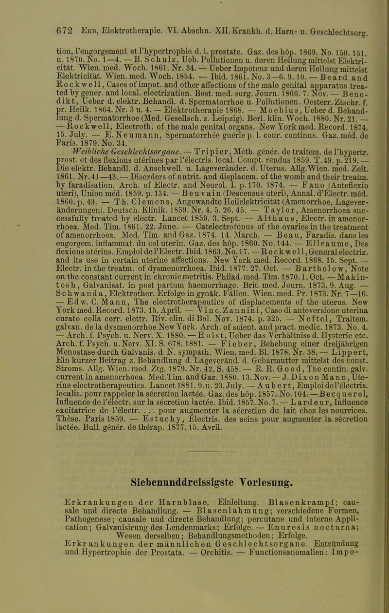 tion, l'engorgement et l'hypertrophie d. 1. prostate. Gaz. des höp. 1869. No. 150.151. u. 1870. No. 1—4. — B. Schulz, Ueb. Pollutionen u. deren Heilung mittelst Elektri- cität. Wien. med. Woch. 1861. Nr. 34. — üeber Impotenz und deren Heilung mittelst Elektricität. Wien. med. Woch. 1854. — Ibid. 1861. No. 3—6. 9.10. — Beard and Rockwell, Cases of impot. and other affections of themale genital apparatus trea- tedby gener. andlocal. electrization. Bost. med. surg. Journ. 1866. 7. Nov. — Bene- dikt, Ueber d. elektr. Behandl. d. Spermatorrhoe u. Pollutionen. Oesterr. Ztschr. f. pr. Heilk. 1864. Nr. 3 u. 4. — Elektrotherapie 1868. — Moebius, Ueber d. Behand- lung d. Spermatorrhoe (Med. Gesellsch. z. Leipzig). Berl. klin. Woch. 1880. Nr. 21. — — Rockwell, Electroth. of the male genital organs. New York med. Record. 1874. 15. July. — E. Neumann, Spermatorrhoe gueriep. 1. cour. Continus. Gaz.m6d.de Paris. 1879. No. 34. Weibliche Geschlechtsorgane. — Tripier, Meth. genör. de traitem. de l'hypertr. prost, et des flexions uterines par l'electris. local. Compt. rendus 1859. T.49. p. 219. — Die elektr. Behandl. d. Anschwell, u. Lageveränder. d. Uterus. Allg.Wien. med. Zeit. 1861. Nr. 41—43. — Disorders of nutrit. and displacem. of the womb and their treatm. by faradisation. Arch. of Electr. and Neurol. I. p. 170. 1874. — Fano (Anteflexio uteri), Union med. 1859. p. 134. — Beuvain (Descensus uteri), Annal. d'Electr. mäd. 1860. p. 43. — Th. Clemens, AngewandteHeilelektricität (Amenorrhoe, Lagever- änderungen). Deutsch. Klinik. 1859. Nr. 4. 5. 26. 45. — Taylor, Amenorrhoea suc- cessfully treated by electr. Lancet 1859. 3. Sept. — Althaus, Electr. in amenor- rhoea. Med. Tim. 1861. 22. June. — Catelectrotonus of the ovaries in the treatment of amenorrhoea. Med.Tim. and Gaz. 1874. 14. March. — Beau, Faradis. dansles engorgem. inflammat. du coluterin. Gaz. des höp. 1860. No. 144. — Elleaume, Des flexions uterins. Emploi de l'Electr. Ibid. 1863. No.17. — Rockwell, General electriz. and its use in certain uterine affections. New York med. Record. 1868.15. Sept. — Electr. in the treatm. of dysmenorrhoea. Ibid. 1877. 27. Oct. — Bartholow, Note on the constant current in chronicmetritis. Philad.med. Tim. 1870.1. Oct. — Makin- tosh, Galvanisat. in post partum haemorrhage. Brit. med. Journ. 1873. 9. Aug. — Sch wanda, Elektrother. Erfolge in gynäk. Fällen. Wien. med. Pr. 1873. Nr. 7—16. — Edw. C.Mann, The electrotherapeutics of displacements of the uterus. New York med. Record. 1873.15. April. — Vinc.Zannini, Caso di anteversione uterina curato colla corr. elettr. Riv. clin. di Bol. Nov. 1874. p. 325. — Neftel, Traitem. galvan. de la dysmenorrhoe New York. Arch. of scient. and pract. medic. 1873. No. 4. — Arch. f. Psych, u. Nerv. X. 1880. — Holst, Ueber das Verhältniss d. Hysterie etc. Arch. f. Psych. u.Nerv. XI. S. 678.1881. — Fieber, Behebung einer dreijährigen Menostase durch Galvanis. d. N. sympath. Wien. med. Bl. 1878. Nr. 38. — Lippert, Ein kurzer Beitrag z. Behandlung d. Lageveränd. d. Gebärmutter mittelst des const. Stroms. AUg. Wien. med. Ztg. 1879. Nr. 42. S. 458. — R. R. Good, The contin. galv. current in amenorrhoea. Med.Tim. and Gaz. 1880. 13.Nov. — J. Dixon Mann, Ute- rine electrotherapeutics. Lancet 1881.9.u. 23. July. — Aubert, Emploi de Felectris. localis, pour rappeler la secretion lactee. Gaz.des höp. 1857. No. 104.—Becquerel, Influence del'electr. surla secretion lactee. Ibid. 1857. No. 7. — Lardeur, Influence excitatrice de l'electr. ... pour augmenter la secretion du lait chez les nourrices. These. Paris 1859. — Estachy, Electris. des seins pour augmenter la secretion lactee. Bull, gener. de therap. 1877.15. Avril. Siebenunddreissigste Vorlesung. Erkrankungen der Harnblase. Einleitung. Blasenkrampf; cau- sale und directe Behandlung. — Blasenlähmung; verschiedene Formen, Pathogenese; causale und directe Behandlung; percutane und interne Appli- cation; Galvanisirung des Lendenmarks; Erfolge. — Enuresis nocturna; Wesen derselben; Behandlungsmethoden; Erfolge. Erkrankungen der männlichen Geschlechtsorgane. Entzündung und Hypertrophie der Prostata. — Orchitis. — FunctionsanomaUen: Impo-