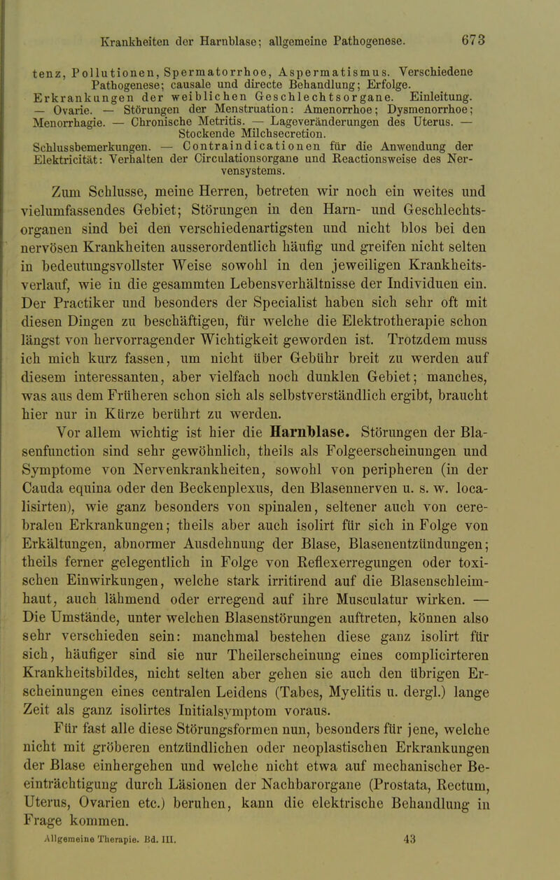 tenz, Pollutionen, Spermatorrhoe, Aspermatismus. Verschiedene Pathogenese; causale und directe Behandlung; Erfolge. Erkrankungen der weiblichen Geschlechtsorgane. Einleitung. — Ovarie. — Störungen der Menstruation: Amenorrhoe; Dysmenorrhoe; Menorrhagie. — Chronische Metritis. — Lageveränderungen des Uterus. — Stockende Milchsecretion. Schlussbemerkungen. — Contraindicationen für die Anwendung der Elektricität: Verhalten der Circulationsorgane und Reactionsweise des Ner- vensystems. Zum Schlüsse, meine Herren, betreten wir noch ein weites und vielumfassendes Gebiet; Störungen in den Harn- und Geschlechts- organen sind bei den verschiedenartigsten und nicht blos bei den nervösen Krankheiten ausserordentlich häufig und greifen nicht selten in bedeutungsvollster Weise sowohl in den jeweiligen Krankheits- verlauf, wie in die gesammten Lebensverhältnisse der Individuen ein. Der Practiker und besonders der Specialist haben sich sehr oft mit diesen Dingen zu beschäftigen, für welche die Elektrotherapie schon längst von hervorragender Wichtigkeit geworden ist. Trotzdem muss ich mich kurz fassen, um nicht über Gebühr breit zu werden auf diesem interessanten, aber vielfach noch dunklen Gebiet; manches, was aus dem Früheren schon sich als selbstverständlich ergibt, braucht hier nur in Kürze berührt zu werden. Vor allem wichtig ist hier die HarnMase. Störungen der Bla- senfunetion sind sehr gewöhnlich, theils als Folgeerscheinungen und Symptome von Nervenkrankheiten, sowohl von peripheren (in der Cauda equina oder den Beckenplexus, den Blasennerven u. s. w. loca- lisirten), wie ganz besonders von spinalen, seltener auch von cere- bralen Erkrankungen; theils aber auch isolirt für sich in Folge von Erkältungen, abnormer Ausdehnung der Blase, Blasenentzündungen; theils ferner gelegentlich in Folge von Keflexerregungen oder toxi- schen Einwirkungen, welche stark irritirend auf die Blasenschleim- haut, auch lähmend oder erregend auf ihre Musculatur wirken. — Die Umstände, unter welchen Blasenstörungen auftreten, können also sehr verschieden sein: manchmal bestehen diese ganz isolirt für sich, häufiger sind sie nur Theilerscheinung eines complicirteren Krankheitsbildes, nicht selten aber gehen sie auch den übrigen Er- scheinungen eines centralen Leidens (Tabes, Myelitis u. dergl.) lange Zeit als ganz isolirtes Initialsymptom voraus. Für fast alle diese Störungsformen nun, besonders für jene, welche nicht mit gröberen entzündlichen oder neoplastischen Erkrankungen der Blase einhergehen und welche nicht etwa auf mechanischer Be- einträchtigung durch Läsionen der Nachbarorgane (Prostata, Rectum, Uterus, Ovarien etc.) beruhen, kann die elektrische Behandlung in Frage kommen. Allgemeine Therapie. Bd. III. 43