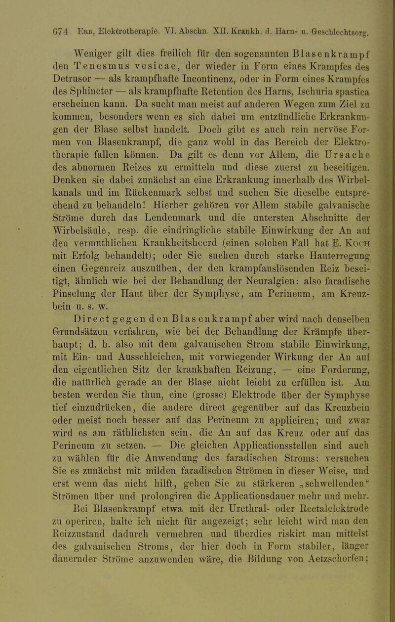 Weniger gilt dies freilich für den sogenannten Blasenkrampf den Tenesmus vesicae, der wieder in Form eines Krampfes des Detrusor — als krampfhafte Incontinenz, oder in Form eines Krampfes des Sphincter — als krampfhafte Retention des Harns, Ischuria spastica erscheinen kann. Da sucht man meist auf anderen Wegen zum Ziel zu kommen, besonders wenn es sich dabei um entzündliche Erkrankun- gen der Blase selbst handelt. Doch gibt es auch rein nervöse For- men von Blasenkrampf, die ganz wohl in das Bereich der Elektro- therapie fallen können. Da gilt es denn vor Allem, die Ursache des abnormen Reizes zu ermitteln und diese zuerst zu beseitigen. Denken sie dabei zunächst an eine Erkrankung innerhalb des Wirbel- kanals und im Rückenmark selbst und suchen Sie dieselbe entspre- chend zu behandeln! Hierher gehören vor Allem stabile galvanische Ströme durch das Lendenmark und die untersten Abschnitte der Wirbelsäule, resp. die eindringliche stabile Einwirkung der An auf den vermuthlichen Krankheitsheerd (einen solchen Fall hat E. K< a mit Erfolg behandelt); oder Sie suchen durch starke Hauterregung einen Gegenreiz auszuüben, der den krampfauslösenden Reiz besei- tigt, ähnlich wie bei der Behandlung der Neuralgien: also faradische Pinselung der Haut über der Symphyse, am Perineum, am Kreuz- bein u. s. w. Dir ect gegen den Blas enkrampf aber wird nach denselben Grundsätzen verfahren, wie bei der Behandlung der Krämpfe über- haupt; d. h. also mit dem galvanischen Strom stabile Einwirkung, mit Ein- und Ausschleichen, mit vorwiegender Wirkung der An auf den eigentlichen Sitz der krankhaften Reizung, — eine Forderung, die natürlich gerade an der Blase nicht leicht zu erfüllen ist. Am besten werden Sie thun, eine (grosse) Elektrode über der Symphyse tief einzudrücken, die andere direct gegenüber auf das Kreuzbein oder meist noch besser auf das Perineum zu appliciren; und zwar wird es am räthlichsten sein, die An auf das Kreuz oder auf das Perineum zu setzen. — Die gleichen Applicationsstellen sind auch zu wählen für die Anwendung des faradischen Strorns: versuchen Sie es zunächst mit milden faradischen Strömen in dieser Weise, und erst wenn das nicht hilft, gehen Sie zu stärkeren „schwellenden Strömen über und prolongiren die Applicationsdauer mehr und mehr. Bei Blasenkrampf etwa mit der Urethral- oder Rectal elektrode zu operiren, halte ich nicht für angezeigt; sehr leicht wird man den Reizzustand dadurch vermehren und überdies riskirt man mittelst des galvanischen Stroms, der hier doch in Form stabiler, länger dauernder Ströme anzuwenden wäre, die Bildung von Aetzschorfen;