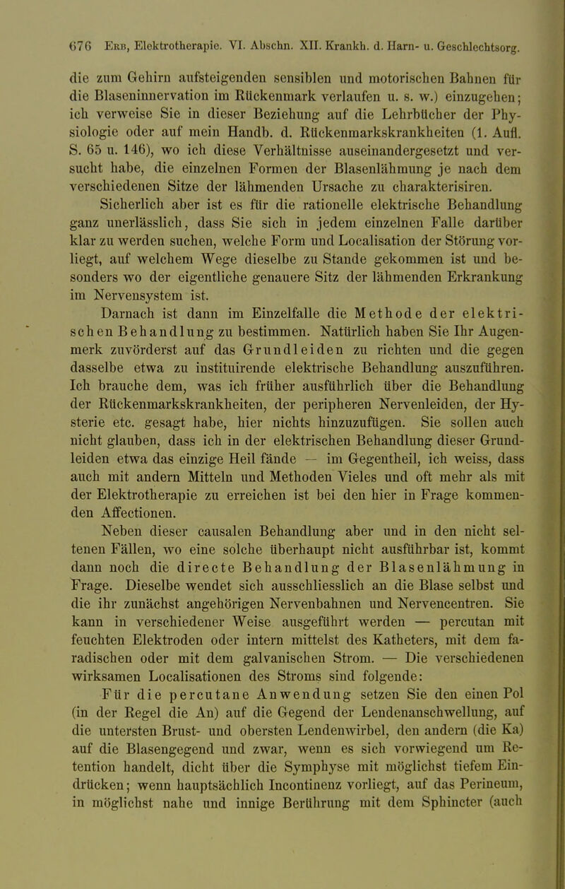 die zum Gehirn aufsteigenden sensiblen und motorischen Bahnen für die Blaseninnervation im Rückenmark verlaufen u. s. w.) einzugehen; ich verweise Sie in dieser Beziehung auf die Lehrbücher der Phy- siologie oder auf mein Handb. d. Rückenmarkskrankheiten (1. Aufl. S. 65 u. 146), wo ich diese Verhältnisse auseinandergesetzt und ver- sucht habe, die einzelnen Formen der Blasenlähmung je nach dem verschiedenen Sitze der lähmenden Ursache zu charakterisiren. Sicherlich aber ist es für die rationelle elektrische Behandlung ganz unerlässlich, dass Sie sich in jedem einzelnen Falle darüber klar zu werden suchen, welche Form und Localisation der Störung vor- liegt, auf welchem Wege dieselbe zu Stande gekommen ist und be- sonders wo der eigentliche genauere Sitz der lähmenden Erkrankung im Nervensystem ist. Darnach ist dann im Einzelfalle die Methode der elektri- schen Behandlung zu bestimmen. Natürlich haben Sie Ihr Augen- merk zuvörderst auf das Grundleiden zu richten und die gegen dasselbe etwa zu instituirende elektrische Behandlung auszuführen. Ich brauche dem, was ich früher ausführlich über die Behandlung der Rückenmarkskrankheiten, der peripheren Nervenleiden, der Hy- sterie etc. gesagt habe, hier nichts hinzuzufügen. Sie sollen auch nicht glauben, dass ich in der elektrischen Behandlung dieser Grund- leiden etwa das einzige Heil fände — im Gegentheil, ich weiss, dass auch mit andern Mitteln und Methoden Vieles und oft mehr als mit der Elektrotherapie zu erreichen ist bei den hier in Frage kommen- den Affectionen. Neben dieser causalen Behandlung aber und in den nicht sel- tenen Fällen, wo eine solche überhaupt nicht ausführbar ist, kommt dann noch die directe Behandlung der Blasenlähmung in Frage. Dieselbe wendet sich ausschliesslich an die Blase selbst und die ihr zunächst angehörigen Nervenbahnen und Nervencentren. Sie kann in verschiedener Weise ausgeführt werden — percutan mit feuchten Elektroden oder intern mittelst des Katheters, mit dem fa- radischen oder mit dem galvanischen Strom. — Die verschiedenen wirksamen Localisationen des Stroms sind folgende: Für die percutane Anwendung setzen Sie den einen Pol (in der Regel die An) auf die Gegend der Lendenanschwellung, auf die untersten Brust- und obersten Lendenwirbel, den andern (die Ka) auf die Blasengegend und zwar, wenn es sich vorwiegend um Re- tention handelt, dicht über die Symphyse mit möglichst tiefem Ein- drücken; wenn hauptsächlich Incontinenz vorliegt, auf das Perineum, in möglichst nahe und innige Berührung mit dem Sphincter (auch