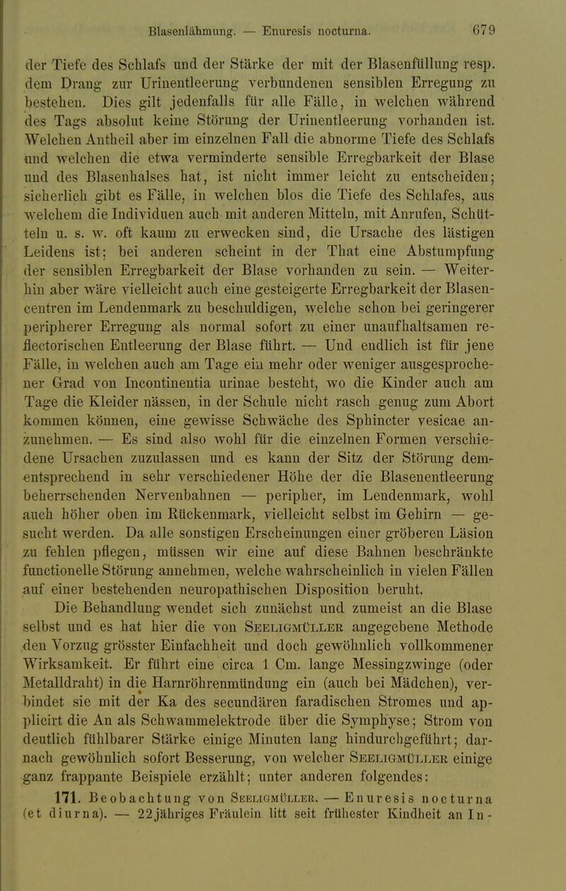 der Tiefe des Schlafs und der Stärke der mit der Blasenfüllung resp. dem Drang zur Urinentleerung verbundenen sensiblen Erregung zu bestehen. Dies gilt jedenfalls für alle Fälle, in welchen während des Tags absolut keine Störung der Urinentleerung vorhanden ist. Welchen Antueil aber im einzelnen Fall die abnorme Tiefe des Schlafs und welchen die etwa verminderte sensible Erregbarkeit der Blase und des Blasenhalses hat, ist nicht immer leicht zu entscheiden; sicherlich gibt es Fälle, in welchen blos die Tiefe des Schlafes, aus welchem die Individuen auch mit anderen Mitteln, mit Anrufen, Schüt- teln u. s. w. oft kaum zu erwecken sind, die Ursache des lästigen Leidens ist; bei anderen scheint in der That eine Abstumpfung der sensiblen Erregbarkeit der Blase vorhanden zu sein. — Weiter- hin aber wäre vielleicht auch eine gesteigerte Erregbarkeit der Blasen- centren im Lendenmark zu beschuldigen, welche schon bei geringerer peripherer Erregung als normal sofort zu einer unaufhaltsamen re- flectorischen Entleerung der Blase führt. — Und endlich ist für jene Fälle, in welchen auch am Tage ein mehr oder weniger ausgesproche- ner Grad von Incontinentia urinae besteht, wo die Kinder auch am Tage die Kleider nässen, in der Schule nicht rasch genug zum Abort kommen können, eine gewisse Schwäche des Sphincter vesicae an- zunehmen. — Es sind also wohl für die einzelnen Formen verschie- dene Ursachen zuzulassen und es kann der Sitz der Störung dem- entsprechend in sehr verschiedener Höhe der die Blasenentleerung beherrschenden Nervenbahnen — peripher, im Lendenmark, wohl auch höher oben im Rückenmark, vielleicht selbst im Gehirn — ge- sucht werden. Da alle sonstigen Erscheinungen einer gröberen Läsion zu fehlen pflegen, müssen wir eine auf diese Bahnen beschränkte functionelle Störung annehmen, welche wahrscheinlich in vielen Fällen auf einer bestehenden neuropathischen Disposition beruht. Die Behandlung wendet sich zunächst und zumeist an die Blase selbst und es hat hier die von Seeligmüller angegebene Methode den Vorzug grösster Einfachheit und doch gewöhnlich vollkommener Wirksamkeit. Er führt eine circa 1 Cm. lange Messingzwinge (oder Metalldraht) in die Harnröhrenmündung ein (auch bei Mädchen), ver- bindet sie mit der Ka des secundären faradischen Stromes und ap- plicirt die An als Schwammelektrode über die Symphyse; Strom von deutlich fühlbarer Stärke einige Minuten lang hindurchgeführt; dar- nach gewöhnlich sofort Besserung, von welcher Seeligmüller einige ganz frappante Beispiele erzählt; unter anderen folgendes: 171. Beobachtung von Seeligmüller. — Enuresis nocturna (et diurna). — 22jähriges Fräulein litt seit frühester Kindheit an In-