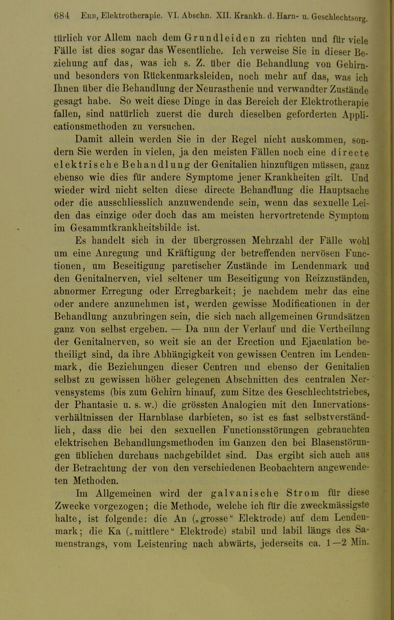 türlich vor Allem nach dem Gründl ei den zu richten und für viele Fälle ist dies sogar das Wesentliche. Ich verweise Sie in dieser Be- ziehung auf das, was ich s. Z. über die Behandlung von Gehirn- und besonders von Rückenmarksleiden, noch mehr auf das, was ich Ihnen über die Behandlung der Neurasthenie und verwandter Zustände gesagt habe. So weit diese Dinge in das Bereich der Elektrotherapie fallen, sind natürlich zuerst die durch dieselben geforderten Appli- cationsmethoden zu versuchen. Damit allein werden Sie in der Regel nicht auskommen, son- dern Sie werden in vielen, ja den meisten Fällen noch eine directe elektrische Behandlung der Genitalien hinzufügen müssen, ganz ebenso wie dies für andere Symptome jener Krankheiten gilt. Und wieder wird nicht selten diese directe Behandlung die Hauptsache oder die ausschliesslich anzuwendende sein, wenn das sexuelle Lei- den das einzige oder doch das am meisten hervortretende Symptom im Gesammtkrankheitsbilde ist. Es handelt sich in der übergrossen Mehrzahl der Fälle wohl um eine Anregung und Kräftigung der betreffenden nervösen Func- tionen, um Beseitigung paretischer Zustände im Lendenmark und den Genitalnerven, viel seltener um Beseitigung von Reizzuständen, abnormer Erregung oder Erregbarkeit; je nachdem mehr das eine oder andere anzunehmen ist, werden gewisse Modifikationen in der Behandlung anzubringen sein, die sich nach allgemeinen Grundsätzen ganz von selbst ergeben. — Da nun der Verlauf und die Verth eilung der Genitalnerven, so weit sie an der Erection und Ejaculation be- theiligt sind, da ihre Abhängigkeit von gewissen Centren im Lenden- mark, die Beziehungen dieser Centren und ebenso der Genitalien selbst zu gewissen höher gelegenen Abschnitten des centralen Ner- vensystems (bis zum Gehirn hinauf, zum Sitze des Geschlechtstriebes, der Phantasie u. s. w.) die grössten Analogien mit den Innervations- verhältnissen der Harnblase darbieten, so ist es fast selbstverständ- lich, dass die bei den sexuellen Functionsstörungen gebrauchten elektrischen Behandlungsmethoden im Ganzen den bei Blasenstörun- gen üblichen durchaus nachgebildet sind. Das ergibt sich auch aus der Betrachtung der von den verschiedenen Beobachtern angewende- ten Methoden. Im Allgemeinen wird der galvanische Strom für diese Zwecke vorgezogen 5 die Methode, welche ich für die zweckmässigste halte, ist folgende: die An („grosse Elektrode) auf dem Lendeu- mark; die Ka („mittlere Elektrode) stabil und labil längs des Sa- menstrangs, vom Leistenring nach abwärts, jederseits ca. 1 —2 Min-