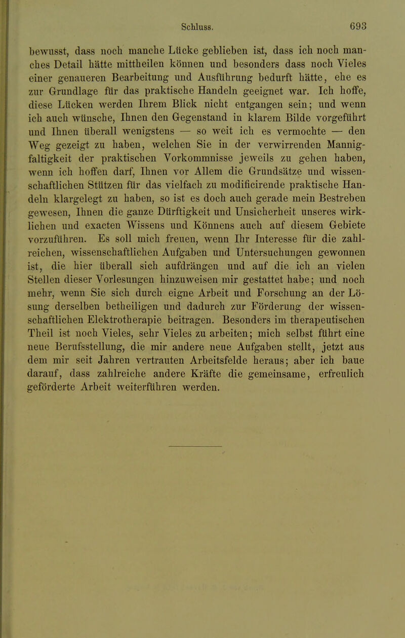 bewusst, dass noch manche Lücke geblieben ist, dass ich noch man- ches Detail hätte mittheilen können und besonders dass noch Vieles einer genaueren Bearbeitung und Ausführung bedurft hätte, ehe es zur Grundlage für das praktische Handeln geeignet war. Ich hoffe, diese Lücken werden Ihrem Blick nicht entgangen sein; und wenn ich auch wünsche, Ihnen den Gegenstand in klarem Bilde vorgeführt und Ihnen überall wenigstens — so weit ich es vermochte — den Weg gezeigt zu haben, welchen Sie in der verwirrenden Mannig- faltigkeit der praktischen Vorkommnisse jeweils zu gehen haben, wenn ich hoffen darf, Ihnen vor Allem die Grundsätze und wissen- schaftlichen Stützen für das vielfach zu modificirende praktische Han- deln klargelegt zu haben, so ist es doch auch gerade mein Bestreben gewesen, Ihnen die ganze Dürftigkeit und Unsicherheit unseres wirk- lichen und exacten Wissens und Könnens auch auf diesem Gebiete vorzuführen. Es soll mich freuen, wenn Ihr Interesse für die zahl- reichen, wissenschaftlichen Aufgaben und Untersuchungen gewonnen ist, die hier überall sich aufdrängen und auf die ich an vielen Stellen dieser Vorlesungen hinzuweisen mir gestattet habe; und noch mehr, wenn Sie sich durch eigne Arbeit und Forschung an der Lö- sung derselben betheiligen und dadurch zur Förderung der wissen- schaftlichen Elektrotherapie beitragen. Besonders im therapeutischen Theil ist noch Vieles, sehr Vieles zu arbeiten; mich selbst führt eine neue Berufsstellung, die mir andere neue Aufgaben stellt, jetzt aus dem mir seit Jahren vertrauten Arbeitsfelde heraus; aber ich baue darauf, dass zahlreiche andere Kräfte die gemeinsame, erfreulich geförderte Arbeit weiterführen werden.