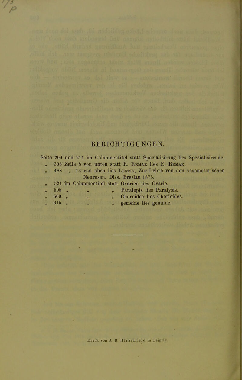 BERICHTIGUNGEN. Seite 209 und 211 im Columnentitel statt Specialisirung lies Specialisirende. „ 303 Zeile 8 von unten statt K. Remak lies E. Remak. „ 488 „ 13 von oben lies Lustig, Zur Lehre von den vasomotorischen Neurosen. Diss. Breslau 1875. „ 521 im Columnentitel statt Ovarien lies Ovarie. „ 595 „ „ „ Paralepis lies Paralysis. „ 609 „ „ „ Choroidea lies Chorioidea. „ 615 „ „ „ gemeine lies genuine. Druck 7011 J. B. Ilirschfeld in Leipzig.