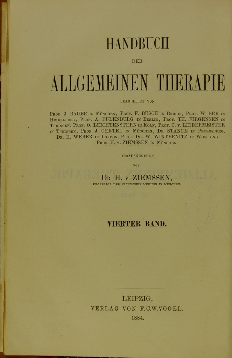 DER ALLGEMEINEN THERAPIE BEARBEITET VON Peop. J. BAUER in München, Prof. F. BUSCH in Berlin, Prof. W. ERB in Heidelberg, Prof. A. EULENBURG in Berlin, Prof. TH. JÜRGENSEN in Tübingen, Prof. 0. LEICHTENSTERN in Köln, Prof. C. v. LIEBERMEISTER in Tübingen, Prof. «L OERTEL in München, Dr. STANGE in Petersburg, Dr. H. WEBER in London, Prof. Dr. W. WINTERNITZ in Wien und Prof. H. v. ZIEMSSEN in München. herausgegeben von Dr. H. v. ZIEMSSEN, PROFESSOR DER KLINISCHEN MEDICIN IN MÜNCHEN. YIEßTEß BAND. LEIPZIG, VERLAG VON F.C.W.VOGEL. 1884.