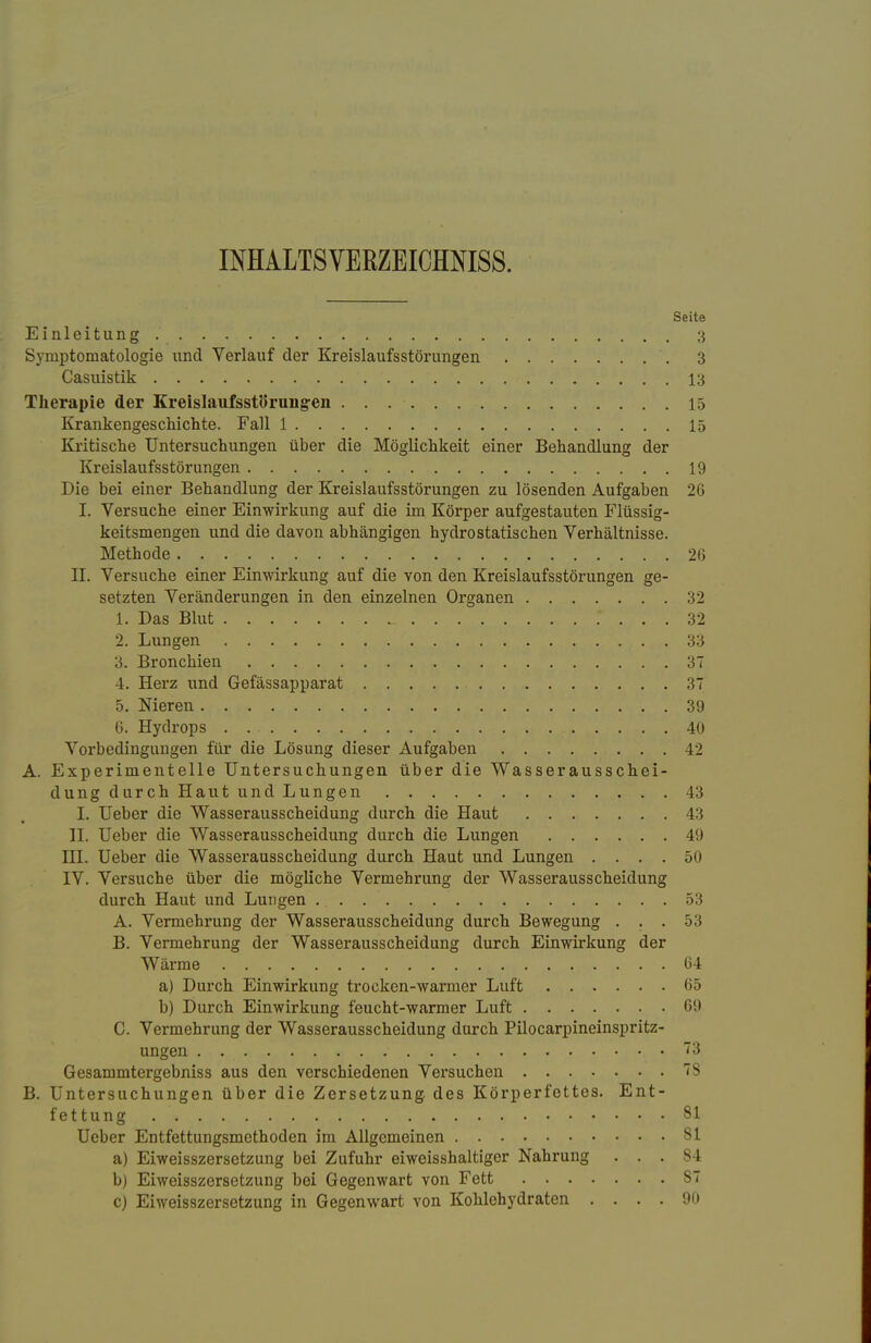 INHALTSVERZEICHNIS. Seite Einleitung 3 Symptomatologie und Verlauf der Kreislaufsstörungen '. 3 Casuistik 13 Therapie der Kreislaufsstörungen 15 Krankengeschichte. Fall 1 15 Kritische Untersuchungen über die Möglichkeit einer Behandlung der Kreislaufsstörungen 19 Die bei einer Behandlung der Kreislaufsstörungen zu lösenden Aufgaben 26 I. Versuche einer Einwirkung auf die im Körper aufgestauten Flüssig- keitsmengen und die davon abhängigen hydrostatischen Verhältnisse. Methode 26 II. Versuche einer Einwirkung auf die von den Kreislaufsstörungen ge- setzten Veränderungen in den einzelnen Organen 32 1. Das Blut L .' ... 32 2. Lungen 33 3. Bronchien 37 4. Herz und Gefässapparat 37 5. Nieren 39 6. Hydrops 40 Vorbedingungen für die Lösung dieser Aufgaben 42 A. Experimentelle Untersuchungen über die Was ser auss chei- dung durch Haut und Lungen 43 I. Ueber die Wasserausscheidung durch die Haut 43 II. Ueber die Wasserausscheidung durch die Lungen 49 III. Ueber die Wasserausscheidung durch Haut und Lungen .... 50 IV. Versuche über die mögliche Vermehrung der Wasserausscheidung durch Haut und Lungen 53 A. Vermehrung der Wasserausscheidung durch Bewegung ... 53 B. Vermehrung der Wasserausscheidung durch Einwirkung der Wärme 64 a) Durch Einwirkung trocken-warmer Luft 65 b) Durch Einwirkung feucht-warmer Luft 69 C. Vermehrung der Wasserausscheidung durch Pilocarpineinspritz- ungen 73 Gesammtergebniss aus den verschiedenen Versuchen 7S B. Untersuchungen über die Zersetzung des Körperfettes. Ent- fettung 81 Ueber Entfettungsmethoden im Allgemeinen 81 a) Eiweisszersetzung bei Zufuhr eiweisshaltiger Nahrung ... 84 b) Eiweisszersetzung bei Gegenwart von Fett S7 c) Eiweisszersetzung in Gegenwart von Kohlehydraten .... 90