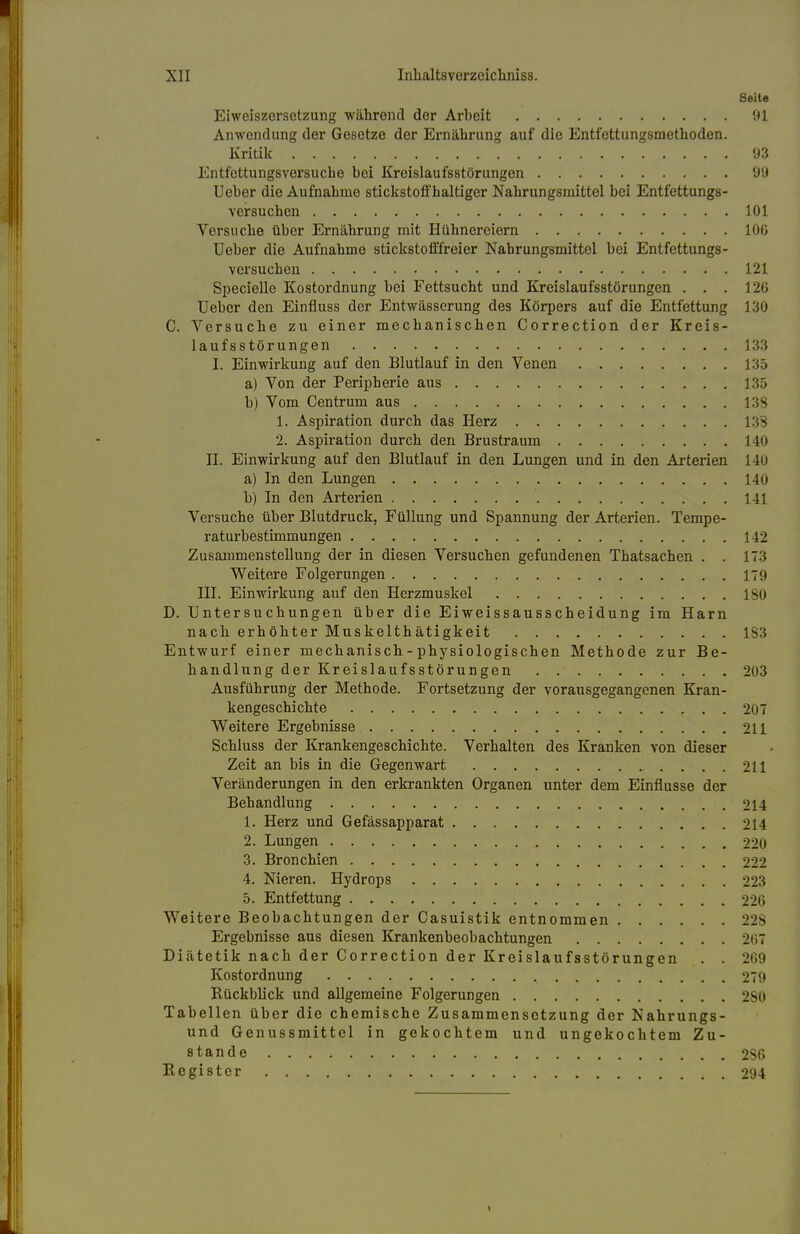 I XII Inhaltsverzeichniss. Seite Eiweiszersetzung während der Arbeit 91 Anwendung der Gesetze der Ernährung auf die Entfettungsmethoden. Kritik 93 Entfettungsversuche bei Kreislaufsstörungen 99 Ueber die Aufnahme stickstoffhaltiger Nahrungsmittel bei Entfettungs- versuchen 101 Versuche über Ernährung mit Hühnereiern 100 Ueber die Aufnahme stickstofffreier Nahrungsmittel bei Entfettungs- vex*suchen 121 Specielle Kostordnung bei Fettsucht und Kreislaufsstörungen . . . 126 Ueber den Einfluss der Entwässerung des Körpers auf die Entfettung 130 C. Versuche zu einer mechanischen Correction der Kreis- laufsstörungen • . . . 133 I. Einwirkung auf den Blutlauf in den Venen 135 a) Von der Peripherie aus 135 b) Vom Centrum aus 133 1. Aspiration durch das Herz 138 2. Aspiration durch den Brustraum 140 II. Einwirkung auf den Blutlauf in den Lungen und in den Arterien 140 a) In den Lungen 140 b) In den Arterien 141 Versuche über Blutdruck, Füllung und Spannung der Arterien. Tempe- raturbestimmungen 142 Zusammenstellung der in diesen Versuchen gefundenen Thatsachen . . 173 Weitere Folgerungen 179 III. Einwirkung auf den Herzmuskel 130 D. Untersuchungen über die Eiweissausscheidung im Harn nach erhöhter Muskelthätigkeit 183 Entwurf einer mechanisch - physiologischen Methode zur Be- handlung der Kreislaufsstörungen 203 Ausführung der Methode. Fortsetzung der vorausgegangenen Kran- kengeschichte 207 Weitere Ergebnisse 211 Schluss der Krankengeschichte. Verhalten des Kranken von dieser Zeit an bis in die Gegenwart 211 Veränderungen in den erkrankten Organen unter dem Einflüsse der Behandlung 214 1. Herz und Gefässapparat 214 2. Lungen 220 3. Bronchien 222 4. Nieren. Hydrops 223 5. Entfettung 226 Weitere Beobachtungen der Casuistik entnommen 228 Ergebnisse aus diesen Krankenbeobachtungen 267 Diätetik nach der Correction der Kreislaufsstörungen . . 269 Kostordnung 279 Rückblick und allgemeine Folgerungen 280 Tabellen über die chemische Zusammensetzung der Nahrungs- und Genussmittel in gekochtem und ungekochtem Zu- stande 236 Register 294 i