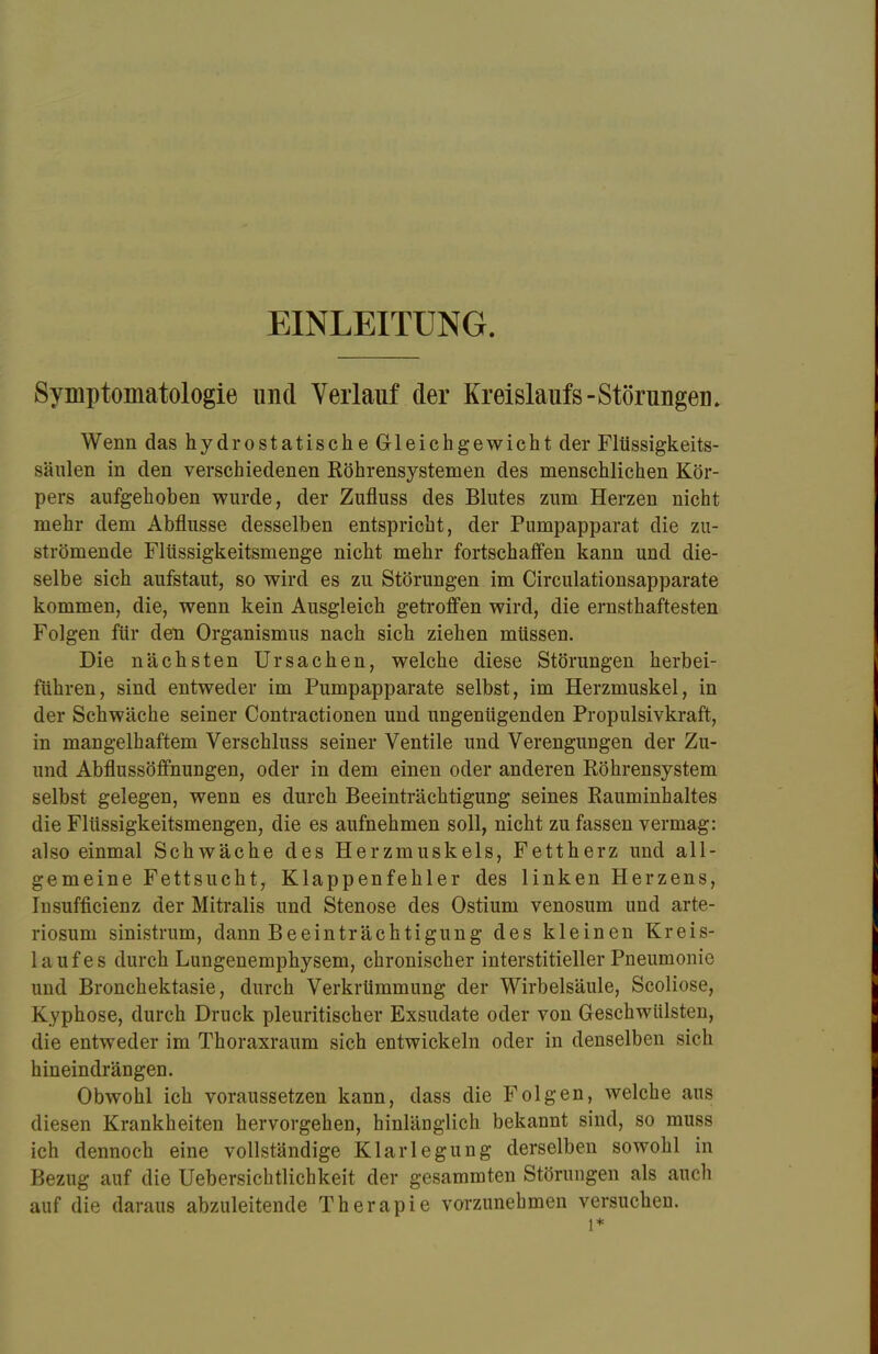 EINLEITUNG. Symptomatologie und Verlauf der Kreislaufs-Störungen. Wenn das hydrostatische Gleichgewicht der Flüssigkeits- säulen in den verschiedenen Röhrensystemen des menschlichen Kör- pers aufgehoben wurde, der Zufluss des Blutes zum Herzen nicht mehr dem Abflüsse desselben entspricht, der Pumpapparat die zu- strömende Flüssigkeitsmenge nicht mehr fortschaffen kann und die- selbe sich aufstaut, so wird es zu Störungen im Circulationsapparate kommen, die, wenn kein Ausgleich getroffen wird, die ernsthaftesten Folgen für den Organismus nach sich ziehen müssen. Die nächsten Ursachen, welche diese Störungen herbei- führen, sind entweder im Pumpapparate selbst, im Herzmuskel, in der Schwäche seiner Contractionen und ungenügenden Propulsivkraft, in mangelhaftem Verschluss seiner Ventile und Verengungen der Zu- und Abflussöffnungen, oder in dem einen oder anderen Röhrensystem selbst gelegen, wenn es durch Beeinträchtigung seines Rauminhaltes die Flüssigkeitsmengen, die es aufnehmen soll, nicht zu fassen vermag: also einmal Schwäche des Herzmuskels, Fettherz und all- gemeine Fettsucht, Klappenfehler des linken Herzens, Insuffizienz der Mitralis und Stenose des Ostium venosum und arte- riosum sinistrum, dann Beeinträchtigung des kleinen Kreis- 1 ;i uf es durch Lungenemphysem, chronischer interstitieller Pneumonie und Bronchektasie, durch Verkrümmung der Wirbelsäule, Scoliose, Kyphose, durch Druck pleuritischer Exsudate oder von Geschwülsten, die entweder im Thoraxraum sich entwickeln oder in denselben sich hineindrängen. Obwohl ich voraussetzen kann, dass die Folgen, welche aus diesen Krankheiten hervorgehen, hinlänglich bekannt sind, so muss ich dennoch eine vollständige Klarlegung derselben sowohl in Bezug auf die Uebersichtlichkeit der gesammten Störungen als auch auf die daraus abzuleitende Therapie vorzunehmen versuchen. l*