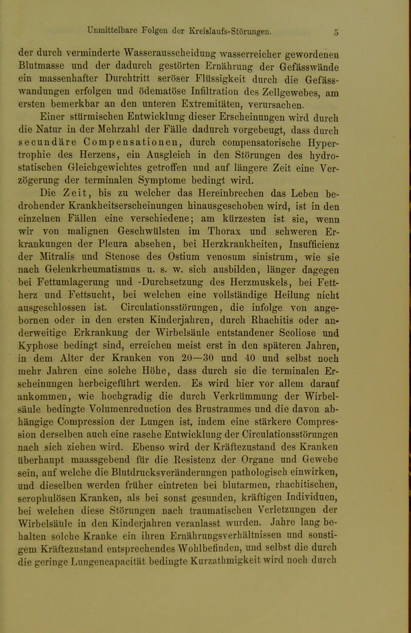 der durch verminderte Wasserausscheidung wasserreicher gewordenen Blutmasse und der dadurch gestörten Ernährung der Gefässwände ein massenhafter Durchtritt seröser Flüssigkeit durch die Gefäss- wandungen erfolgen und ödematöse Infiltration des Zellgewebes, am ersten bemerkbar an den unteren Extremitäten, verursachen. Einer stürmischen Entwicklung dieser Erscheinungen wird durch die Natur in der Mehrzahl der Fälle dadurch vorgebeugt, dass durch secundäre Compensationen, durch compensatorische Hyper- trophie des Herzens, ein Ausgleich in den Störungen des hydro- statischen Gleichgewichtes getroffen und auf längere Zeit eine Ver- zögerung der terminalen Symptome bedingt wird. Die Zeit, bis zu welcher das Hereinbrechen das Leben be- drohender Krankheitserscheinungen hinausgeschoben wird, ist in den einzelnen Fällen eine verschiedene; am kürzesten ist sie, wenn wir von malignen Geschwülsten im Thorax und schweren Er- krankungen der Pleura absehen, bei Herzkrankheiten, Insuffizienz der Mitralis und Stenose des Ostium venosum sinistrum, wie sie nach Gelenkrheumatismus u. s. w. sich ausbilden, länger dagegen bei Fettumlagerung und -Durchsetzung des Herzmuskels, bei Fett- herz und Fettsucht, bei welchen eine vollständige Heilung nicht ausgeschlossen ist. Circulationsstörungen, die infolge von ange- bornen oder in den ersten Kinderjahren, durch Rhachitis oder an- derweitige Erkrankung der Wirbelsäule entstandener Scoliose und Kyphose bedingt sind, erreichen meist erst in den späteren Jahren, in dem Alter der Kranken von 20—30 und 40 und selbst noch mehr Jahren eine solche Höhe, dass durch sie die terminalen Er- scheinungen herbeigeführt werden. Es wird hier vor allem darauf ankommen, wie hochgradig die durch Verkrümmung der Wirbel- säule bedingte Volumenreduction des Brustraumes und die davon ab- hängige Compression der Lungen ist, indem eine stärkere Compres- sion derselben auch eine rasche Entwicklung der Circulationsstörungen nach sich ziehen wird. Ebenso wird der Kräftezustand des Kranken überhaupt maassgebend für die Resistenz der Organe und Gewebe sein, auf welche die Blutdrucksveränderungen pathologisch einwirken, und dieselben werden früher eintreten bei blutarmen, rhachitischen, scrophulösen Kranken, als bei sonst gesunden, kräftigen Individuen, bei welchen diese Störungen nach traumatischen Verletzungen der Wirbelsäule in den Kinderjahren veranlasst wurden. Jahre lang be- halten solche Kranke ein ihren Ernährungsverhältnissen und sonsti- gem Kräftezustand entsprechendes Wohlbefinden, und selbst die durch die geringe Lungencapacität bedingte Kurzathmigkeit wird noch durch