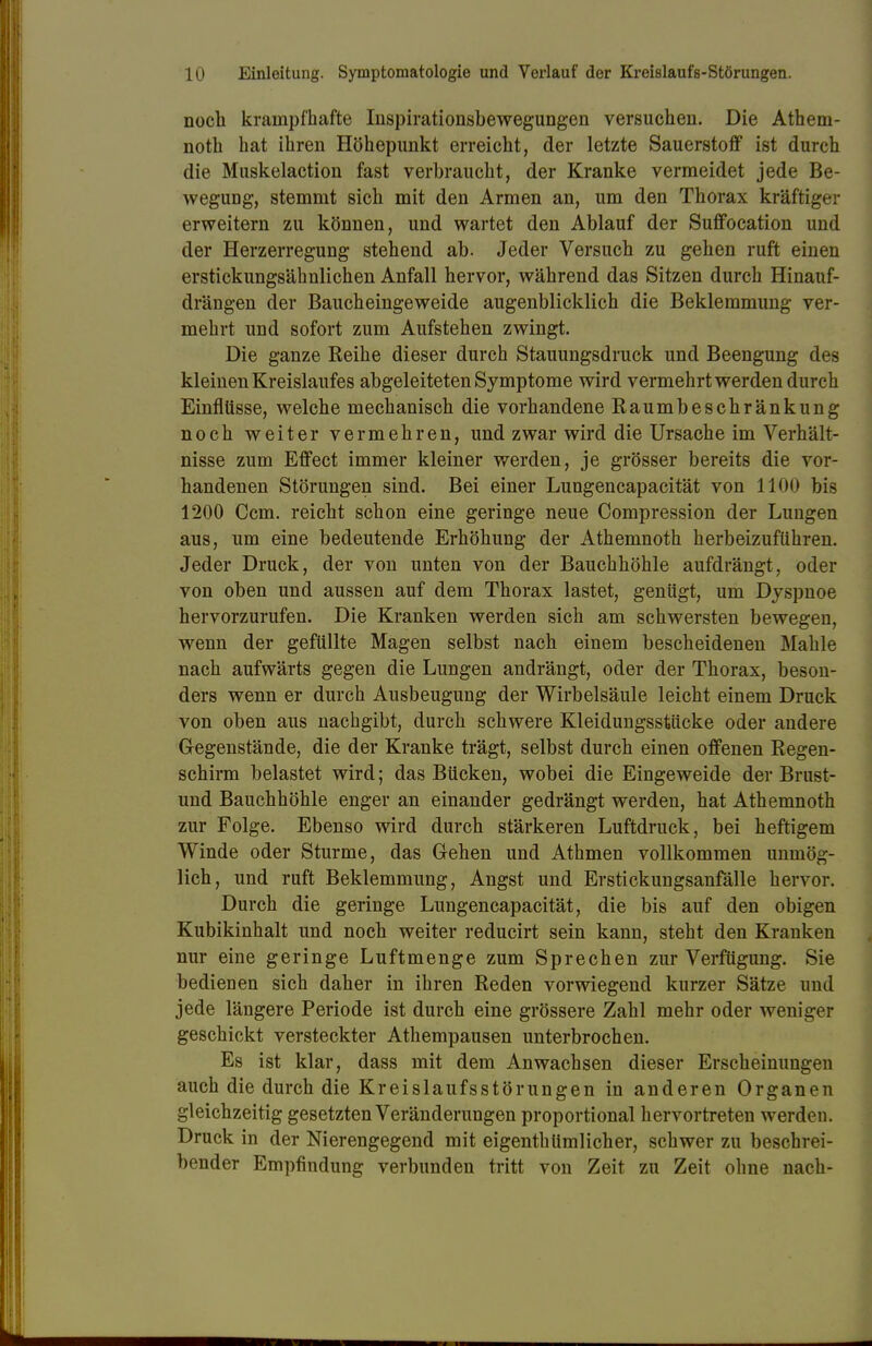 noch krampfhafte Inspirationsbewegungen versuchen. Die Athem- noth hat ihren Höhepunkt erreicht, der letzte Sauerstoff ist durch die Muskelaction fast verbraucht, der Kranke vermeidet jede Be- weguDg, stemmt sich mit den Armen an, um den Thorax kräftiger erweitern zu können, und wartet den Ablauf der Suffocation und der Herzerregung stehend ab. Jeder Versuch zu gehen ruft einen erstickungsähnlichen Anfall hervor, während das Sitzen durch Hinauf- drängen der Baucheingeweide augenblicklich die Beklemmung ver- mehrt und sofort zum Aufstehen zwingt. Die ganze Reihe dieser durch Stauungsdruck und Beengung des kleinen Kreislaufes abgeleiteten Symptome wird vermehrt werden durch Einflüsse, welche mechanisch die vorhandene Raumbeschränkung noch weiter vermehren, und zwar wird die Ursache im Verhält- nisse zum Effect immer kleiner werden, je grösser bereits die vor- handenen Störungen sind. Bei einer Lungencapacität von 1100 bis 1200 Ccm. reicht schon eine geringe neue Compression der Lungen aus, um eine bedeutende Erhöhung der Athemnoth herbeizuführen. Jeder Druck, der von unten von der Bauchhöhle aufdrängt, oder von oben und aussen auf dem Thorax lastet, genügt, um Dyspnoe hervorzurufen. Die Kranken werden sich am schwersten bewegen, wenn der gefüllte Magen selbst nach einem bescheidenen Mahle nach aufwärts gegen die Lungen andrängt, oder der Thorax, beson- ders wenn er durch Ausbeugung der Wirbelsäule leicht einem Druck von oben aus nachgibt, durch schwere Kleidungsstücke oder andere Gegenstände, die der Kranke trägt, selbst durch einen offenen Regen- schirm belastet wird; das Bücken, wobei die Eingeweide der Brust- und Bauchhöhle enger an einander gedrängt werden, hat Athemnoth zur Folge. Ebenso wird durch stärkeren Luftdruck, bei heftigem Winde oder Sturme, das Gehen und Athmen vollkommen unmög- lich, und ruft Beklemmung, Angst und Erstickungsanfälle hervor. Durch die geringe Lungencapacität, die bis auf den obigen Kubikinhalt und noch weiter reducirt sein kann, steht den Kranken nur eine geringe Luftmenge zum Sprechen zur Verfügung. Sie bedienen sich daher in ihren Reden vorwiegend kurzer Sätze und jede längere Periode ist durch eine grössere Zahl mehr oder weniger geschickt versteckter Athempausen unterbrochen. Es ist klar, dass mit dem Anwachsen dieser Erscheinungen auch die durch die Kreislaufsstörungen in anderen Organen gleichzeitig gesetzten Veränderungen proportional hervortreten werden. Druck in der Nierengegend mit eigenthümlicher, schwer zu beschrei- bender Empfindung verbunden tritt von Zeit zu Zeit ohne nach-