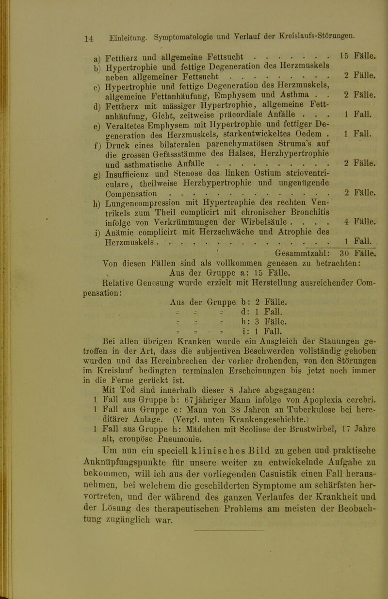 a) Fettherz und allgemeine Fettsucht 15 Fälle. b) Hypertrophie und fettige Degeneration des Herzmuskels neben allgemeiner Fettsucht . 2 Fälle. c) Hypertrophie und fettige Degeneration des Herzmuskels, allgemeine Fettanhäufung, Emphysem und Asthma . . 2 Fälle. d) Fettherz mit mässiger Hypertrophie, allgemeine Fett- anhäufung, Gicht, zeitweise präcordiale Anfälle ... 1 Fall. e) Veraltetes Emphysem mit Hypertrophie und fettiger De- generation des Herzmuskels, starkentwickeltes Oedem . 1 Fall. f) Druck eines bilateralen parenchymatösen Struma's auf die grossen Gefässstämme des Halses, Herzhypertrophie und asthmatische Anfälle 2 Fälle. g) Insuffizienz und Stenose des linken Ostium atrioventri- culare, theilweise Herzhypertrophie und ungenügende Compensation 2 Fälle. h) Lungencompression mit Hypertrophie des rechten Ven- trikels zum Theil complicirt mit chronischer Bronchitis infolge von Verkrümmungen der Wirbelsäule .... 4 Fälle. i) Anämie complicirt mit Herzschwäche und Atrophie des Herzmuskels . 1 Fall. Gesammtzahl: 30 Fälle. Von diesen Fällen sind als vollkommen genesen zu betrachten: Aus der Gruppe a: 15 Fälle. Relative Genesung wurde erzielt mit Herstellung ausreichender Com- pensation: Aus der Gruppe b: 2 Fälle. = = = d: 1 Fall. h: 3 Fälle. = = • = i: 1 Fall. Bei allen übrigen Kranken wurde ein Ausgleich der Stauungen ge- troffen in der Art, dass die subjectiven Beschwerden vollständig gehoben wurden und das Hereinbrechen der vorher drohenden, von den Störungen im Kreislauf bedingten terminalen Erscheinungen bis jetzt noch immer in die Ferne gerückt ist. Mit Tod sind innerhalb dieser 8 Jahre abgegangen: 1 Fall aus Gruppe b: 67 jähriger Mann infolge von Apoplexia cerebri. 1 Fall aus Gruppe e: Mann von 38 Jahren an Tuberkulose bei here- ditärer Anlage. (Vergl. unten Krankengeschichte. 1 Fall aus Gruppe h: Mädchen mit Scoliose der Brustwirbel, 17 Jahre alt, croupöse Pneumonie. Um nun ein speciell klinisches Bild zu geben uud praktische Anknüpfungspunkte für unsere weiter zu entwickelnde Aufgabe zu bekommen, will ich aus der vorliegenden Casuistik einen Fall heraus- nehmen, bei welchem die geschilderten Symptome am schärfsten her- vortreten, und der während des ganzen Verlaufes der Krankheit und der Lösung des therapeutischen Problems am meisten der Beobach- tung zugänglich war.