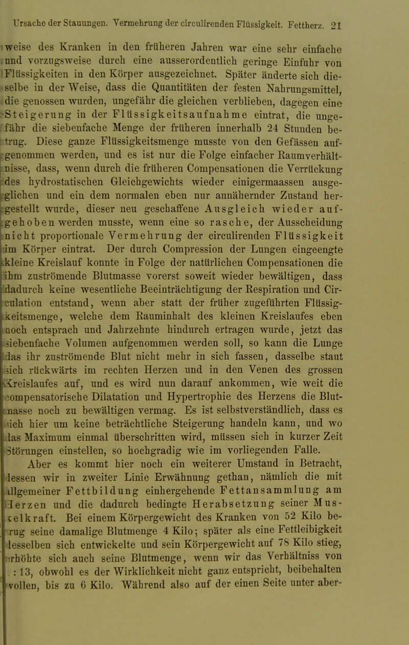 weise des Kranken in den früheren Jahren war eine sehr einfache und vorzugsweise durch eine ausserordentlich geringe Einfuhr von Flüssigkeiten in den Körper ausgezeichnet. Später änderte sich die- l selbe in der Weise, dass die Quantitäten der festen Nahrungsmittel, 1 die genossen wurden, ungefähr die gleichen verblieben, dagegen eine ^Steigerung in der Flüssigkeitsaufnahme eintrat, die unge- fähr die siebenfache Menge der früheren innerhalb 24 Stunden be- trug. Diese ganze Fltissigkeitsmenge musste von den Gefässen auf- genommen werden, und es ist nur die Folge einfacher Raumverhält- unisse, dass, wenn durch die früheren Compensationen die Verrückung des hydrostatischen Gleichgewichts wieder einigermaassen ausge- glichen und ein dem normalen eben nur annähernder Zustand her- rgestellt wurde, dieser neu geschaffene Ausgleich wieder auf- gehoben werden musste, wenn eine so rasche, der Ausscheidung micht proportionale Vermehrung der circulirenden Flüssigkeit im Körper eintrat. Der durch Compression der Lungen eingeengte ^kleine Kreislauf konnte in Folge der natürlichen Compensationen die ihm zuströmende Blutmasse vorerst soweit wieder bewältigen, dass 'dadurch keine wesentliche Beeinträchtigung der Respiration und Cir- i culation entstand, wenn aber statt der früher zugeführten Flüssig- ;üeitsmenge, welche dem Rauminhalt des kleinen Kreislaufes eben noch entsprach und Jahrzehnte hindurch ertragen wurde, jetzt das i siebenfache Volumen aufgenommen werden soll, so kann die Lunge i3as ihr zuströmende Blut nicht mehr in sich fassen, dasselbe staut isich rückwärts im rechten Herzen und in den Venen des grossen [Kreislaufes auf, und es wird nun darauf ankommen, wie weit die kompensatorische Dilatation und Hypertrophie des Herzens die Blut- cnasse noch zu bewältigen vermag. Es ist selbstverständlich, dass es irich hier um keine beträchtliche Steigerung handeln kann, und wo las Maximum einmal überschritten wird, müssen sich in kurzer Zeit Störungen einstellen, so hochgradig wie im vorliegenden Falle. Aber es kommt hier noch ein weiterer Umstand in Betracht, lessen wir in zweiter Linie Erwähnung gethan, nämlich die mit iiigemeiner Fettbildung einhergehende Fettansammlung am Ierzen und die dadurch bedingte Herabsetzung seiner Mus- kelkraft. Bei einem Körpergewicht des Kranken von 52 Kilo be- rug seine damalige Blutmenge 4 Kilo; später als eine Fettleibigkeit desselben sich entwickelte und sein Körpergewicht auf 78 Kilo stieg, erhöhte sich auch seine Blutmenge, wenn wir das Verhältniss von , : 13, obwohl es der Wirklichkeit nicht ganz entspricht, beibehalten vollen, bis zu 6 Kilo. Während also auf der einen Seite unter aber-